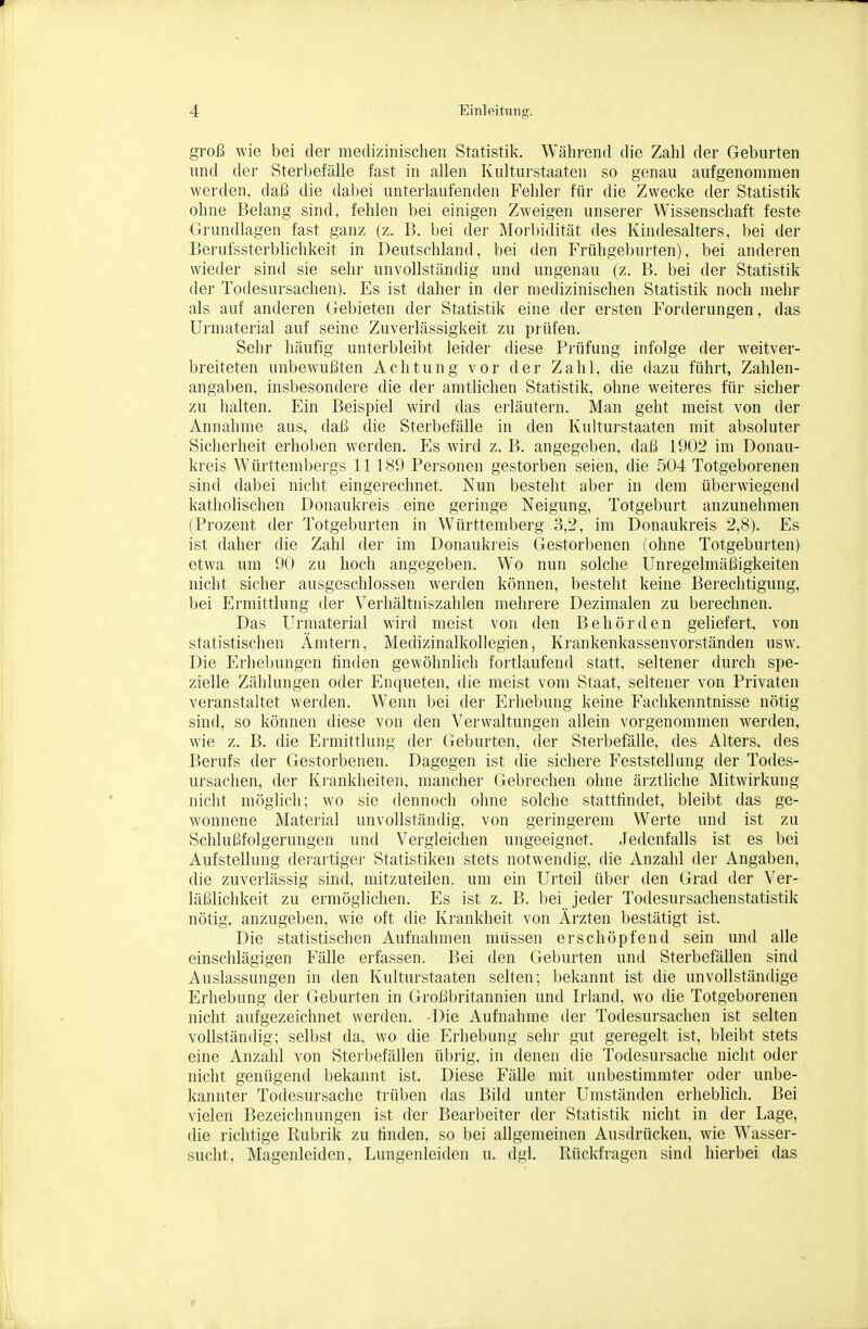 groß wie bei der medizinischen Statistik. Während die Zahl der Geburten lind der Sterbefälle fast in allen Kulturstaaten so genau aufgenommen werden, daß die dabei unterlaufenden Fehler für die Zwecke der Statistik ohne Belang sind, fehlen bei einigen Zweigen unsei-er Wissenschaft feste Grundlagen fast ganz (z. B. bei dei- Morbidität des Kindesalters, bei der Berufssterblichkeit in Deutschland, bei den Frühgeburten), bei anderen wieder sind sie sehr unvollständig und ungenau (z. B. bei der Statistik der Todesursachen). Es ist daher in der medizinischen Statistik noch mehr als auf anderen Gebieten der Statistik eine der ersten Forderungen, das Urmaterial auf seine Zuverlässigkeit zu prüfen. Sehr häufig unterbleibt leider diese Prüfung infolge der weitver- breiteten unbewußten Achtung vor der Zahl, die dazu führt, Zahlen- angaben, insl)esondere die der amtlichen Statistik, ohne weiteres für sicher zu halten. Ein Beispiel wird das erläutern. Man geht meist von der Annahme aus, daß die Sterbefälle in den Kulturstaaten mit absoluter Sicherheit erhoben werden. Es wird z. B. angegeben, daß 1902 im Donau- kreis Württembergs .11 189 Personen gestorben seien, die 504 Totgeborenen sind dabei nicht eingerechnet. Nun besteht aber in dem überwiegend katholischen Donaukreis eine geringe Neigung, Totgeburt anzunehmen (Prozent der Totgeburten in Württemberg 3,2, im Donaukreis 2,8). Es ist daher die Zahl der im Donaukreis Gestorbenen (ohne Totgeburten) etwa um 90 zu hoch angegeben. Wo nun solche Unregelmäßigkeiten nicht sicher ausgeschlossen werden können, besteht keine Berechtigung, bei Ermittlung der Verhältniszahlen mehrere Dezimalen zu berechnen. Das Urmaterial wird meist von den Behörden geliefert, von statistischen Ämtei'n, Medizinalkollegien, Krankenkassenvorständen usw. Die Ei'hebungen finden gewöhnlich fortlaufend statt, seltener durch spe- zielle Zählungen oder Enqueten, die meist vom Staat, seltener von Privaten veranstaltet wei'den. Wenn bei der Erhebung keine Fachkenntnisse nötig sind, so können diese von den Verwaltungen allein vorgenommen werden, wie z. B. die Ermittlung der Geburten, der Sterbefälle, des Alters, des Berufs der Gestorbenen. Dagegen ist die sichere Feststellung der Todes- ursachen, der Krankheiten, mancher Gebrechen ohne ärztliche Mitwirkung nicht möglich; wo sie dennoch ohne solche stattfindet, bleibt das ge- wonnene Material unvollständig, von geringerem Werte und ist zu Schlußfolgerungen und Vergleichen ungeeignet. Jedenfalls ist es bei Aufstellung derartiger Statistiken stets notwendig, die Anzahl der Angaben, die zuverlässig sind, mitzuteilen, um ein Urteil über den Grad der Ver- läßlichkeit zu ermöglichen. Es ist z. B. bei jeder Todesursachenstat.istik nötig, anzugeben, wie oft die Krankheit von Ärzten bestätigt ist. Die statistischen Aufnahmen müssen erschöpfend sein und alle einschlägigen Fälle erfassen. Bei den Geburten und Sterbefällen sind Auslassungen in den Kulturstaaten selten; bekannt ist die unvollständige Erhebimg der Geburten in Großbritannien und Irland, wo die Totgeborenen nicht aufgezeichnet werden. Die Aufnahme der Todesursachen ist selten vollständig; selbst da, wo die Erhebung sehr gut geregelt ist, bleibt stets eine Anzahl von Stei ljefällen übrig, in denen die Todesursache nicht oder nicht genügend bekannt ist. Diese Fälle mit unbestimmter oder unbe- kannter Todesursache trüben das Bild unter Umständen erheblich. Bei vielen Bezeichnungen ist der Bearbeiter der Statistik nicht in der Lage, die richtige Rubrik zu finden, so bei allgemeinen Ausdrücken, wie Wasser- sucht, Magenleiden, Lungenleiden u. dgl. Rückfragen sind hierbei das