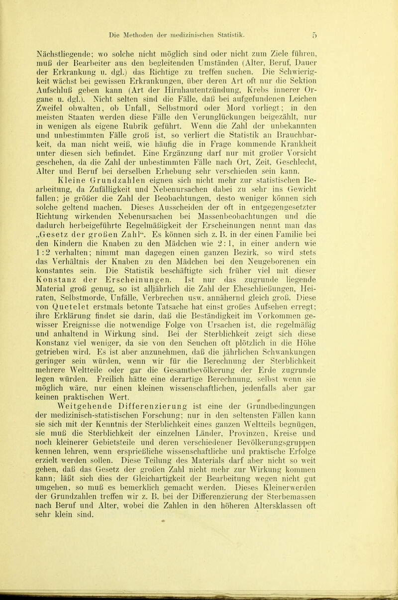 Nächstliegenfle; wo solche nicht möglich sind oder nicht zum Ziele führen, muß der Bearbeiter aus den begleitenden Umständen (Alter, Beruf, Dauer der Erkrankung u. dgl.) das Richtige zu treffen suchen. Die Schwierig- keit wächst bei gewissen Erkrankungen, über deren Art oft nur die Sektion Aufschluß geben kann (Art der Hirnliautentzündung, Krebs innerer Or- gane u. dgl.). Nicht selten sind die Fälle, daß bei aufgefundenen Leichen Zweifel obwalten, ob Unfall, Selbstmord oder Mord vorliegt; in den meisten Staaten werden diese Fälle den Verunglückungen beigezählt, nur in wenigen als eigene Rubrik geführt. Wenn die Zahl der unbekannten und unbestimmten Fälle groß ist, so verliert die Statistik an Bi'auchbar- keit, da man nicht weiß, wie häufig die in Frage kommende Krankheit unter diesen sich befindet. Eine Ergänzung darf nur mit großer Vorsicht geschehen, da die Zahl der unbestimmten Fälle nach Ort, Zeit, Geschlecht, Alter und Bei'uf bei derselben Erhebung sehi- vei'schieden sein kann. Kleine Grundzahlen eignen sich nicht mehr zur statistischen Be- arbeitung, da Zufälligkeit und Nebenursachen dabei zu sehr ins Gewicht fallen; je größer die Zahl der Beobachtungen, desto weniger können sich solche geltend machen. Dieses Ausscheiden der oft in entgegengesetzter Richtung wirkenden Nebenursachen bei Massenbeobachtungen und die dadurch herbeigeführte Regelmäßigkeit der Erscheinungen nennt man das „Gesetz der großen Zahl. Es können sich z. B. in der einen Familie bei den Kindern die Knaben zu den Mädchen wie 2:1, in einer andern wie 1:2 verhalten; nimmt man dagegen einen ganzen Bezirk, so wird stets das Vei'hältnis der Knaben zu den Mädchen bei den Neugeborenen ein konstantes sein. Die Statistik beschäftigte sich früher viel mit dieser Konstanz der Erscheinungen. Ist nur das zugrunde liegende Material groß genug, so ist alljährlich die Zahl der Eheschließungen, Hei- raten, Selbstmorde, Unfälle, Verbrechen usw. annähernd gleich groß. Diese von Quetelet erstmals betonte Tatsache hat einst großes Aufsehen erregt; ihre Erklärung findet sie darin, daß die Beständigkeit im Vorkommen ge- wisser Ereignisse die notwendige Folge von Ursachen ist, die regelmäßig und anhaltend in Wirkung sind. Bei der Sterblichkeit zeigt sich diese Konstanz viel weniger, da sie von den Seuchen oft plötzlich in die Höhe getrieben wird. Es ist aber anzunehmen, daß die jährlichen Schwankungen geringer sein würden, wenn wir für die Berechnung der Sterblichkeit mehrere Weltteile oder gar die Gesamtbevölkerung der Erde zugi'unde legen würden. Freilich hätte eine derartige Berechnung, selbst wenn sie möglich wäre, nur einen kleinen wissenschaftlichen, jedenfalls aber gar keinen praktischen Wert. , Weitgehende Differenzierung ist eine der Grundbedingungen der medizinisch-statistischen Forschung; nur in den seltensten Fällen kann sie sich mit der Kenntnis der Sterblichkeit eines ganzen Weltteils begnügen, sie muß die Sterblichkeit der einzelnen Länder, Provinzen, Kreise und noch kleinerer Gebietsteile und deren verschiedener Bevölkerungsgruppen kennen lehren, wenn ersprießliche wissenscliaftliche und praktische Erfolge erzielt werden sollen. Diese Teilung des Materials darf aber nicht so weit gehen, daß das Gesetz der großen Zahl nicht mehr zur Wirkung kommen kann; läßt sich dies der Gleichartigkeit der Bearbeitung wegen nicht gut umgehen, so muß es bemerklich gemacht werden. Dieses Kleinerwerden der Grundzahlen treffen wir z. B. bei der Differenzierung der Sterbemassen nach Beruf und Alter, wobei die Zahlen in den höheren Altersklassen oft sehr klein sind.