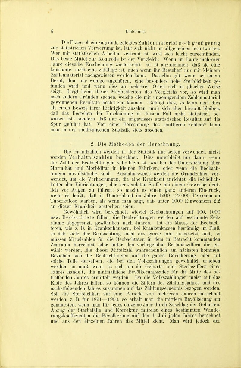 Die Frage, ob ein zugrimtle gelegtes Zahlenmaterial noch groß genug zur statistischen Vei-\vertung ist, läßt sich nicht im allgemeinen beantworten. Wer mit statistischen Arbeiten vertraut ist, wird sich leicht zurechtfinden. Das beste Mittel zur Kontrolle ist der Vergleich. Wenn im Laufe mehrerer Jahre diesell)e Erscheinung wiederkehrt, so ist anzunehmen, daß sie eine konstante, nicht eine zufällige ist, auch wenn ihr Bestehen nur mit kleinem Zahlenmaterial nachgewiesen werden kann. Dasselbe gilt, wenn bei einem Beruf, dem nur wenige angehöi-ea, eine besonders hohe Sterblichkeit ge- funden wird und wenn dies an mehreren Orten sich in gleicher Weise zeigt. Liegt keine dieser Möglichkeiten des Vergleichs vor, so wird man nach andern Gründen suchen, welche die mit ungenügendem Zahlenmaterial gewonnenen Resultate bestätigen können. Gelingt dies, so kann man dies als einen Beweis ihrer Richtigkeit ansehen, muß sich aber bewußt bleiben, daß das Bestehen der Erscheinung in diesem Fall nicht statistisch be- wiesen ist. sondern daß nur ein ungewisses statistisches Resultat auf die Spur geführt hat. Von einer Berechnung des „mittleren Fehlers kann man in der medizinischen Statistik stets absehen. 2. Die Methoden der Berechnung. Die Grundzahlen werden in der Statistik nur selten verwendet, meist werden Verhältniszahlen berechnet. Dies unterbleibt nur dann, wenn die Zahl der Beobachtungen sehr klein ist, wie bei der Untersuchung über Mortalität und Morbidität in kleinen Fabriken, oder wenn die Beobach- tungen unvollständig sind. Ausnahmsweise werden die Grundzahlen ver- wendet, um die Verheerungen, die eine Krankheit anrichtet, die Schädlich- keiten dei- Einrichtungen, der verwendeten Stoffe bei einem Gewerbe deut- lich vor Augen zu führen; so macht es einen ganz anderen Eindruck, wenn es heißt, daß in Deutschland im .Jahre 1900 122000 Personen an Tuberkulose starben, als wenn man sagt, daß unter 1000 Einwohnern 2,2 an dieser Krankheit gestorben seien. Gewöhnlich wird berechnet, wieviel Beobachtungen auf 100, 1000 usw. Beobachtete fallen; die Beobachtungen werden auf bestimmte Zeit- räume abgegrenzt, gewöhnlich nach Jahren. Ist die Masse der Beobach- teten, wie z. B. in Krankenhäusern, bei Krankenkassen beständig im Fluß, so daß viele der Beobachtung nicht das ganze Jahr ausgesetzt sind, so müssen Mittelzahlen für die Beobachteten in dem in Betracht kommenden Zeitraum berechnet oder unter den vorliegenden Bestandsziffern die ge- wählt werden, die dieser Mittelzahl wahrscheinlich am nächsten kommen. Beziehen sich die Beobachtungen auf die ganze Bevölkerung oder auf solche Teile derselben, die bei den Volkszählungen gewöhnlich erhoben werden, so muß, wenn es sich um die Geburts- oder Sterbezitiern eines Jahres handelt, die mutmaßliche Bevölkerungsziffer für die Mitte des be- treffenden Jahres ermittelt werden. Da die Volkszählungen meist auf das Ende des Jahres fallen, so können die Ziffern des Zählungsjahres und des nächstfolgenden Jahres zusammen auf das Zählungsergebnis bezogen werden. Soll die Sterblichkeit auf eine Periode von mehreren Jahren berechnet werden, z. B. für 1891—1900, so erhält man die mittlere Bevölkerung am genauesten, wenn man für jedes einzelne Jahr durch Zuschlag der Geburten, Abzug der Sterbefälle und Korrektur mittelst eines bestimmten Wande- rungskoeffizienten die Bevölkerung auf den 1. Juli jeden Jahres berechnet und aus den einzelnen Jahren das Mittel zieht. Man wird jedoch der