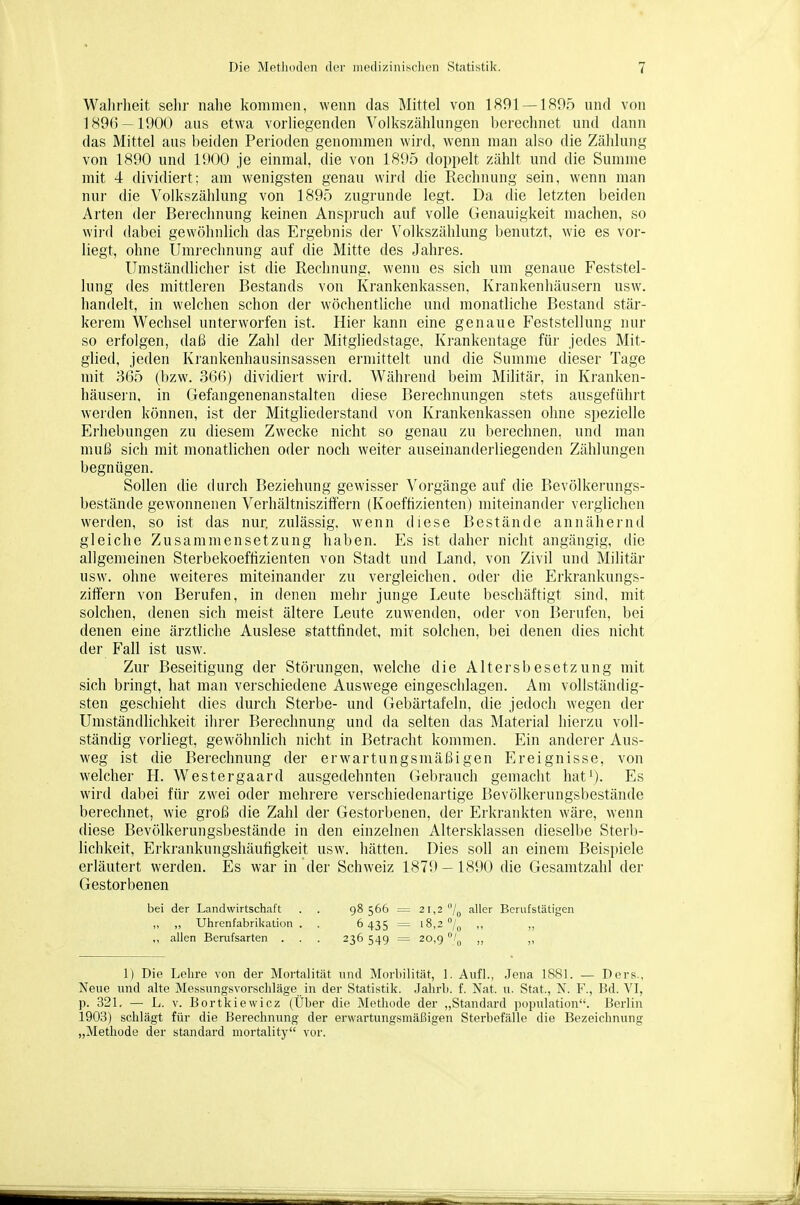 Walirlieit sehr nahe kommen, wenn das Mittel von 1891 — 1805 und von 1896 — 1900 aus etwa vorliegenden Volkszählungen berechnet und dann das Mittel aus beiden Perioden genommen wird, wenn man also die Zählung von 1890 und 1900 je einmal, die von 1895 doppelt zählt und die Summe mit 4 dividiert; am wenigsten genau wird die Rechnung sein, wenn man nur die Volkszählung von 1895 zugrunde legt. Da die letzten beiden Arten der Berechnung keinen Anspruch auf volle Genauigkeit machen, so wii'd dabei gewöhnlich das Ergebnis dei- Volkszählung benutzt, wie es vor- liegt, ohne Umrechnung auf die Mitte des Jahres. Umständlicher ist die Rechnung, wenn es sich um genaue Feststel- lung des mittleren Bestands von Krankenkassen, Krankenhäusern usw. handelt, in welchen schon der wöchentliche und monatliche Bestand stär- kerem Wechsel unterworfen ist. Hier kann eine genaue Feststellung nur so erfolgen, daß die Zahl der Mitgliedstage, Krankentage für jedes Mit- glied, jeden Krankenhausinsassen ermittelt und die Summe dieser Tage mit 365 (bzw. 366) dividiert wird. Während beim Militär, in Kranken- häusern, in Gefangenenanstalten diese Berechnungen stets ausgeführt werden können, ist der Mitgliederstand von Krankenkassen ohne spezielle Erhebungen zu diesem Zwecke nicht so genau zu berechnen, und man muß sich mit monatlichen oder noch weiter auseinanderliegenden Zählungen begnügen. Sollen die durch Beziehung gewisser Vorgänge auf die Bevölkerungs- bestände gewonnenen Vei'hältniszitfern (Koeffizienten) miteinander verglichen werden, so ist das nur zulässig, wenn diese Bestände annähernd gleiche Zusammensetzung haben. Es ist daher nicht angängig, die allgemeinen Sterbekoeflizienten von Stadt und Land, von Zivil und Militär usw. ohne weiteres miteinander zu vergleichen, oder die Erkrankungs- ziffern von Berufen, in denen mehr junge Leute beschäftigt sind, mit solchen, denen sich meist ältere Leute zuwenden, oder von Berufen, bei denen eine ärztliche Auslese stattfindet, mit solchen, bei denen dies nicht der Fall ist usw. Zur Beseitigung der Störungen, welche die Altersbesetzung mit sich bringt, hat man verschiedene Auswege eingeschlagen. Am vollständig- sten geschieht dies durch Sterbe- und Gebärtafeln, die jedoch wegen der Umständlichkeit ihrer Berechnung und da selten das Material hierzu voll- ständig vorliegt, gewöhnlich nicht in Betracht kommen. Ein anderer Aus- weg ist die Berechnung der erwartungsmäßigen Ereignisse, von welcher H. Westergaard ausgedehnten Gebrauch gemacht hat'). Es wird dabei für zwei oder mehrere verschiedenartige Bevölkerungsbestände berechnet, wie groß die Zahl der Gestorbenen, der Erkrankten wäre, wenn diese Bevölkerungsbestände in den einzelnen Altersklassen dieselbe Sterb- lichkeit, Erkrankungshäufigkeit usw. hätten. Dies soll an einem Beispiele erläutert werden. Es war in der Schweiz 1879 — 1890 die Gesamtzahl der Gestorbenen bei der Landwirtschaft . . 98566 = 21,2 /^ aller Berufstätigen „ ,, Uhrenfabrikation . . 6435 = 18,2°/^ ,, ,, ,, allen Berufsarten . . . 236 549 = 20,9 1^^ ,, 1) Die Lehre von der Mortalität und Morhilität, 1. Aufl., Jena 1881. — Ders., Neue und alte Messungsvorschläge in der Statistik. Jahrb. f. Nat. u. Stat., N. F., Bd. VI, p. 321, — L. V. Bortkiewicz (Über die Methode der „Standard population. Berlin 1903) schlägt für die Berechnung der erwartungsmäßigen Sterbefälle die Bezeichnung „Methode der standard mortality vor.
