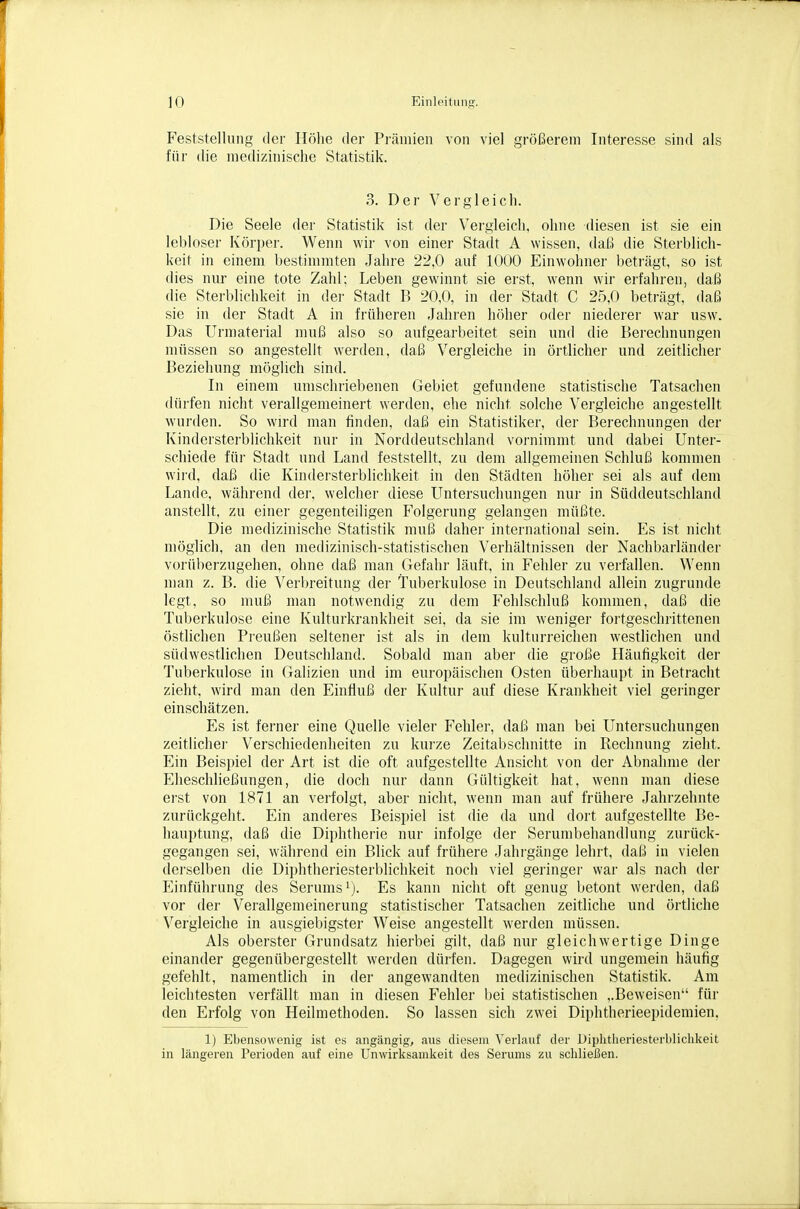 Feststellung der Höhe der Prämien von viel größerem Interesse sind als für die medizinische Statistik. 3. Der Vergleich. Die Seele der Statistik ist der Vergleich, ohne diesen ist sie ein lebloser Körper. Wenn wir von einer Stadt A wissen, daß, die Sterblich- keit in einem bestimmten Jahre 22,0 auf 1000 Einwohner beträgt, so ist dies nur eine tote Zahl; Leben gewinnt sie erst, wenn wir erfahren, daß die Sterblichkeit in der Stadt B 20,0, in der Stadt C 25,0 beträgt, daß sie in der Stadt A in früheren Jahren höher oder niederer war usw. Das Urmaterial muß also so aufgearbeitet sein und die Berechnungen müssen so angestellt werden, daß Vergleiche in örtlicher und zeitlicher Beziehung möglich sind. In einem umschriebenen Gebiet gefundene statistische Tatsachen dürfen nicht verallgemeinert werden, ehe nicht solche Vergleiche angestellt wurden. So wird man finden, daß ein Statistiker, der Berechnungen der Kindersterblichkeit nur in Norddeutschland voi'nimmt und dabei Unter- schiede für Stadt und Land feststellt, zu dem allgemeinen Schluß kommen wird, daß die Kindersterblichkeit in den Städten höher sei als auf dem Lande, während dei-, welcher diese Untersuchungen nur in Süddeutschland anstellt, zu einer gegenteiligen Folgerung gelangen müßte. Die medizinische Statistik muß dabei- international sein. Es ist nicht möglich, an den medizinisch-statistischen Verhältnissen der Nachbarländer vorüberzugehen, ohne daß man (lefahr läuft, in Fehler zu verfallen. Wenn man z. B. die Veiijreitung der Tuberkulose in Deutschland allein zugrunde legt, so muß man notwendig zu dem Fehlschluß kommen, daß die Tuberkulose eine Kulturkrankheit sei, da sie im weniger fortgeschrittenen östlichen Preußen seltener ist als in dem kulturreichen westlichen und südwestlichen Deutschland. Sobald man aber die große Häufigkeit der Tuberkulose in Galizien und im europäischen Osten überhaupt in Betracht zieht, wird man den Einfluß der Kultur auf diese Krankheit viel geiinger einschätzen. Es ist ferner eine Quelle vieler Fehler, daß man bei Untersuchungen zeitlicher Verschiedenheiten zu kurze Zeitabschnitte in Rechnung zieht. Ein Beispiel der Art ist die oft aufgestellte Ansicht von der Abnahme der Eheschließungen, die doch nur dann Gültigkeit hat, wenn man diese erst von 1871 an verfolgt, aber nicht, wenn man auf frühere Jahrzehnte zurückgeht. Ein anderes Beispiel ist die da und dort aufgestellte Be- hauptung, daß die Diphtherie nur infolge der Serumbehandlung zurück- gegangen sei, während ein Blick auf frühere Jahrgänge lehrt, daß in vielen derselben die Diphtheriesterblichkeit noch viel geringer war als nach der Einführung des Serums^). Es kann nicht oft genug betont werden, daß vor der Verallgemeinerung statistischer Tatsachen zeitliche und örtliche Vergleiche in ausgiebigster Weise angestellt werden müssen. Als oberster Grundsatz hierbei gilt, daß nur gleichwertige Dinge einander gegenübergestellt werden dürfen. Dagegen wird ungemein häufig gefehlt, namentlich in der angewandten medizinischen Statistik. Am leichtesten verfällt man in diesen Fehler bei statistischen ,.Beweisen für den Erfolg von Heilmethoden. So lassen sich zwei Diphtherieepidemien, 1) Ebensowenig ist es angängig, aus diesem Verlauf der Uiplitiieriesterblichkeit in längeren Perioden auf eine Unwirksamkeit des Serums zu schließen.