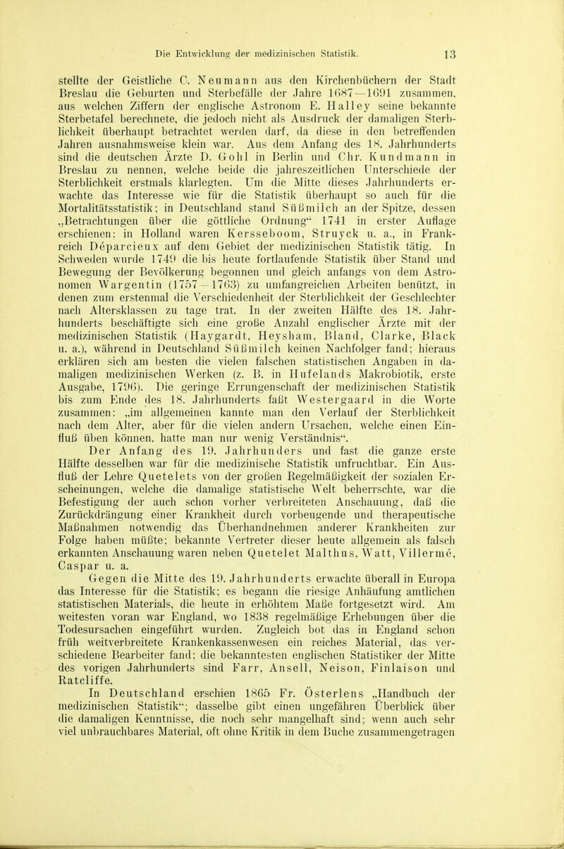 stellte der Geistliche C. Neumann aus den Kirchenbüchern der Stadt Breslau die Geburten und Sterbefälle der Jahre 1()87—1091 zusammen, aus welchen Ziffern der englische Astronom E. Halley seine bekannte Sterbetafel berechnete, die jedoch nicht als Ausdruck der damaligen Sterb- lichkeit überhaupt betrachtet werden darf, da diese in den betreffenden Jahren ausnahmsweise klein wai-. Aus dem Anfang des 18. Jahrhunderts sind die deutschen Ärzte D. Göhl in Berlin und Chr. Kundmann in Breslau zu nennen, welche beide die jahreszeitlichen Unterschiede der Sterblichkeit erstmals klarlegten. Um die Mitte dieses Jahrhunderts er- wachte das Interesse wie für die Statistik überhaupt so auch für die Mortalitätsstatistik; in Deutschland stand Süßmilch an der Spitze, dessen „Betrachtungen über die göttliche Ordnung 1741 in erster Auflage erschienen; in Holland waren Kersseboom, Struyck u. a., in Frank- reich Deparcieux auf dem Gebiet der medizinischen Statistik tätig. In Schweden wurde 1749 die bis heute fortlaufende Statistik über Stand und Bewegung der Bevölkerung begonnen und gleich anfangs von dem Asti'o- nonien Wargentin (1757 —17Go) zu umfangreichen Arbeiten benützt, in denen zum erstenmal die Verschiedenheit der Sterblichkeit der Geschlechter nach Altersklassen zu tage trat. In der zweiten Hälfte des 18. Jahr- hunderts beschäftigte sich eine große Anzahl englischer Ärzte mit der medizinischen Statistik (Haygardt, Heysham, Bland, Clarke, Black u. a.), während in Deutschland Süßmilch keinen Nachfolger fand; hieraus erklären sich am besten die vielen falschen statistischen Angaben in da- maligen medizinischen Wei'ken (z. B. in Hufelands Makrobiotik, erste Ausgabe, 179G). Die geringe Errungenschaft der medizinischen Statistik bis zum Ende des 18. Jahrhunderts faßt VVestergaard in die Worte zusammen: „im allgemeinen kannte man den Verlauf der Sterblichkeit nach dem Alter, aber für die vielen andern Ursachen, welche einen Ein- fluß üben können, hatte man nur wenig Verständnis. Der Anfang des 19. Jalirhunders und fast die ganze erste Hälfte desselben war für die medizinische Statistik unfruchtbar. Ein Aus- fluß der Lehre Quetelets von der großen Regelmäßigkeit der sozialen Er- scheinungen, welche die damalige statistische Welt beherrschte, war die Befestigung der auch schon vorher verbreiteten Anschauung, daß die Zurückdrängung einer Ki-ankheit durch vorbeugende uml therapeutische Maßnahmen notwendig das Übeihandnehmen anderer Krankheiten zui' Folge haben müßte; bekannte Vertreter dieser heute allgemein als falsch erkannten Anschauung waren neben Quetelet Malthus, Watt, Villernie, Caspar u. a. Gegen die Mitte des 19. Jahrhunderts erwachte überall in Europa das Interesse für die Statistik; es begann die riesige Anhäufung amtlichen statistischen Materials, die heute in erhöhtem Maße fortgesetzt wird. Am weitesten voran war England, wo 1838 regelmäßige Erhebungen über die Todesursachen eingeführt wurden. Zugleich bot das in England schon früh weitverbreitete Krankenkassenwesen ein reiches Material, das ver- schiedene Bearbeiter fand: die bekanntesten englischen Statistiker der Mitte des vorigen Jahrhunderts sind Farr, Ansell, Neison, Finlaison und Ratcliffe. In Deutschland erschien 1865 Fr. Österlens „Handbuch der medizinischen Statistik; dasselbe gibt einen ungefähren Überblick über die damaligen Kenntnisse, die noch sehr mangelhaft sind; wenn auch sehr viel unbrauchbares Material, oft ohne Kritik in dem Buche zusammengetragen