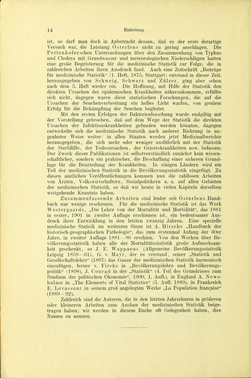 ist, SO darf man doch in Anbetracht dessen, daß es der erste derartige Versuch war, die Leistung Üsterlens nicht zu gering anschlagen. Die Pettenlioferschen Untersuchungen über den Zusammenhang von Typhus und Cholera mit Grundwasser und meteorologischen Niederschlägen hatten eine große Begeisterung für die medizinische Statistik zur Folge, die in zahlreichen Arbeiten ihren Ausdruck fand. Auch eine Zeitschrift „Beiträge für medizinische Statistik (1. Heft, 1875, Stuttgart) entstand in dieser Zeit, herausgegeben von Schweig, Schwarz und Zülzer, ging aber schon nach dem 3. Heft wieder ein. Die Hoffnung, mit Hilfe der Statistik den direkten Ursachen der epidemischen Ki-ankheiten näherzukommen, erfüllte sich nicht, dagegen waren diese statistischen Forschungen, die auf die Ursachen der Seuchenverbreitung ein helles Licht warfen, von gi-oßem Erfolg für die Bekämpfung der Seuchen begleitet. Mit den ersten Erfolgen der Bakterienforschung wurde endgiltig mit dei Vorstellung gebrochen, daß auf dem Wege der Statistik die direkten Ursachen der Lifektionskrankheiten gefunden werden könnten, dagegen entwickelte sich die medizinische Statistik nach anderer Richtung in un- geahnter Weise weiter: in allen Staaten werden jetzt Medizinalberichte herausgegeben, die sich mehr oder weniger ausführlich mit der Statistik der Sterbfälle, der Todesursachen, der Geisteskrankheiten usw. befassen. Der Zweck dieser Publikationen ist selbstverständlich zunächst kein wissen- schaftlicher, sondern ein praktischer, die Beschaffung einer sicheren Grund- lage für die Beurteilung der Ki'ankheiten. In einigen Ländern wird ein Teil der medizinischen Statistik in die Bevölkerungsstatistik eingefügt. Zu diesen amtlichen Veröffentlichungen kommen nun die zahllosen Arbeiten von Ärzten, Volkswirtschaftern, Sozialpolitikern u. a. auf allen Gebieten der medizinischen Statistik, so daß wir heute in vielen Kapiteln derselben weitgehende Kenntnis haben. Zusammenfassende Arbeiten sind leider seit Österlens Hand- buch nur wenige erschienen. Für die medizinische Statistik ist das Werk Westergaards, „Die Lehre von der Mortalität und Morbilität, das 1881 in erster, 1901 in zweiter Auflage erschienen ist, ein bedeutsamer Aus- druck ihrer Entwicklung in den letzten zwanzig Jahren. Eine spezielle medizinische Statisik im weitesten Sinne ist A. HIrschs „Handbuch der historisch-geographischen Pathologie, das zum ei'stenmal Anfang der 60er Jahre, in zweiter Auflage 1881—8G erschien. Von den Werken über Be- völkerungsstatistik haben alle der Mortalitätsstatistik große Aufmerksam- keit geschenkt, so J. E. Wappaeus (Allgemeine Bevölkerungsstatistik Leipzig 1859—61), G. v. Mayr, der es verstand, seiner „Statistik und Gesellschaftslehre (1897) das Ganze der medizinischen Statistik harmonisch einzufügen, ferner v. Fircks in „Bevölkerungslehre und Bevölkerungs- politik (1898), J. Conrad in der „Statistik (4. Teil des Grundrisses zum Studium der politischen Ökonomie, 1900, 1. Aufl.), in England A. News- holme in „The Elements of Vital Statistics (3. Aufl. 1889), in Frankreich E. Levasseur in seinem groß angelegten Werke „La Population frangaise (1889—92). Zahlreich sind die Autoren, die in den letzten Jahrzehnten in größeren odei- kleineren Arbeiten zum Ausbau der medizinischen Statistik beige- tragen haben; wir werden in diesem Buche oft Gelegenheit haben, ihre Namen zu nennen.