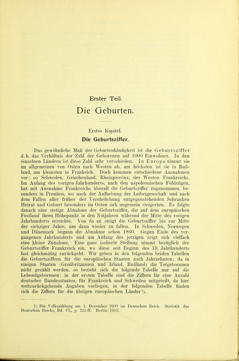 Erster Teil. Die Geburten. Erstes Kapitel. Die Geburtsziffer. Das gewöhnliche Maß der Geburteiihäutigkeit ist die Geburtsziffer d. h. das Verhältnis der Zahl der Geborenen auf 1000 Einwohner. In den einzehien Ländern ist diese Zahl sehr verschieden. In Europa nimmt sie im allgemeinen von Osten nach Westen ab, am höchsten ist sie in Ruß- land, am klemsten in Frankeich. Doch kommen entschiedene Ausnahmen vor: so Schweden. Griechenland, Rheinprovinz, der Westen Frankreichs. Im Anfang des vorigen Jahrhunderts, nach den napoleonischen Feldzügen, hat mit Ausnahme Frankreichs überall die Geburtszift'er zugenommen, be- sonders in Preußen, wo nach der Aufhebung der Leibeigenschaft und nach dem Fallen aller früher der Verehehcliung entgegenstehenden Schranken Heirat und Geburt besondei's im Osten sich ungemein steigerten. Es folgte danach eine stetige Abnahme der Geburtszilfer, die auf dem europäischen Festland ihren Höhepunkt in den Notjahren während der Mitte des vorigen Jahrhunderts eri-eichte. Von da an steigt die Geburtsziffer bis zur Mitte der siebziger Jahre, um dann wieder zu fallen. In Schweden, Norwegen und Dänemark begann die Abnahme schon 1860. Gegen Ende des ver- gangenen Jahrhunderts und am Anfang des jetzigen zeigt sich vielfach eine kleine Zunahme, Eine ganz isolierte Stellung nimmt bezüglich der Geburtsziffer Frankreich ein, wo diese seit Beginn des 19. Jahrhunderts fast gleichmäßig zurückgeht. Wir geben in den folgenden beiden Tabellen die Geburtsziffern für die europäischen Staaten nach Jahrzehnten; da in einigen Staaten (Großbritannien und Irland, Rußland) die Totgeborenen nicht gezählt werden, so bezieht sich die folgende Tabelle nur auf die Lebendgeborenen; in der ersten Tabelle sind die Ziffern für eine Anzahl deutscher Bundesstaaten, für Frankreich und Schweden mitgeteilt, da hier weitzurückgehende Angaben vorliegen, in der folgenden Tabelle finden sich die Ziffern für die übrigen europäischen Länder ^j. 1) Die Volkszählung am 1. Dezember 1900 im Deutschen Reich. Statistik des