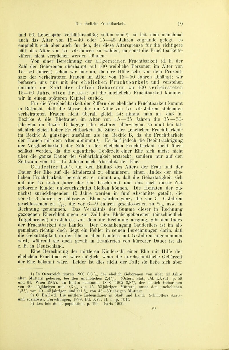 und 50. Lebensjahr verhältnismäßig selten sind^), so hat man manchmal auch das Alter von 15—40 oder 15—45 Jahren zugrunde gelegt, es empfiehlt sich aber auch für den, der diese Altersgrenze für die richtigere hält, das Alter von 15—50 Jahren zu wählen, da sonst die Fruchtbarkeits- ziffeni nicht verglichen werden können. Von einer Berechnung der allgemeinen Fruchtbarkeit (d. h. der Zahl der Geborenen überhaupt auf 100 weibliche Personen im Alter von 15—50 Jahren) sehen wir hier ab, da ihre Höhe sehr von dem Prozent- satz der verheirateten Frauen im Alter von 15 — 50 Jahren abhängt; wir befassen uns nur mit der ehelichen Fruchtbarkeit und verstehen darunter die Zahl der ehelich Geborenen zu 100 verheirateten 15—50 Jahre alten Frauen; auf die uneheliche Fruchtbarkeit kommen wir in einem späteren Kapitel zui'ück. Für die Vergleichbarkeit der Ziffern der ehelichen Fruchtbarkeit kommt in Betracht, daß die Masse der im Alter von 15-50 Jahren stehenden verheirateten Frauen nicht überall gleich ist; nimmt man an, daß im Bezirke A die Ehefrauen im Alter von 15 — 35 Jahren die 35 —50- jährigen, im Bezirk B dagegen die letzteren überwiegen, so muß bei tat- sächlich gleich liohei- Fruchtbarkeit die Ziffer der „ehelichen Fruchtbarkeit im Bezirk A günstiger ausfallen als im Bezirk B, da die Fruchtbarkeit der Frauen mit dem Alter abnimmt ^j. Es darf jedoch die Beeinti'ächtigung der Vergleichbarkeit der Ziffern der ehelichen Fruchtbarkeit nicht über- schätzt werden, da die eigentliche Gebärzeit einer Ehe sich meist nicht über die ganze Dauer der Gebärfähigkeit erstreckt, sondern nur auf den Zeitraum von 10—15 Jahren nach Abschluß der Ehe. Cauderlier hat^), um den Einfluß des Alters der Frau und der Dauer dei- Ehe auf die Kinderzahl zu eliminieren, einen „Index der ehe- lichen Fruchtbarkeit berechnet; er nimmt an, daß die Gebärtätigkeit sich auf die 15 ersten Jahre der Ehe beschränkt und daß nach dieser Zeit geborene Kinder unberücksichtigt bleiben können. Die Heiraten der zu- nächst zurückliegenden 15 Jahre werden in fünf Abschnitte geteilt, die vor 0—3 Jahren geschlossenen Ehen werden ganz, die vor 3-6 Jahren geschlossenen zu **/,(,, die vor 6—9 Jahren geschlossenen zu 7io i^i^w. in Rechnung genommen. Das Verhältnis der Summe dieser in Rechnung gezogenen Eheschließungen zur Zahl der Ehelichgeborenen (einschließlich Totgeborenen) des Jahres, von dem die Rechnung ausging, gibt den Index der Fruchtbarkeit des Landes. Der Gedankengang Cauderliers ist im all- gemeinen richtig, doch liegt ein Fehler in seinen Berechnungen darin, daß die Gebärtätigkeit in der Ehe in allen Ländern mit 15 Jahren angenommen wird, während sie doch gewiß in Frankreich von kürzerer Dauer ist als z. B. in Deutschland. Eine Berechnung der mittleren Kinderzahl einer Ehe mit Hilfe der ehelichen Fruchtbarkeit wäre möglich, wenn die durchschnittliche Gebärzeit der Ehe bekannt wäre. Leider ist dies nicht der Fall; sie ließe sich aber 1) In Österreich waren 1900 8,8 /o ''^i' ehelich Gehorenen von über 40 .Jahre alten Müttern geboren, bei den unehelichen 2,4''/„. (Österr. Stat., Bd. LXVII, p. 59 und Ü4. Wien 1902). In Berlin stammten 1898-1902 3,8 /„ der ehelich Geborenen von 40—45jährigen und 0,3% von 45—50jährigen Müttern, unter den unehelichen 1,2 7o von 40—45jährigen und 0,1 /o von 45—50jährigcn Müttern. 2) C. Bailed, Die mittlere Lehensdauer in Stadt und Land. Schmollers staats- und sozialwiss. Forschungen, 1899, Bd. XVI, H. 5, p. 70 ff. .3) Les lois de la population, p. 199. Paris 1900. 2*