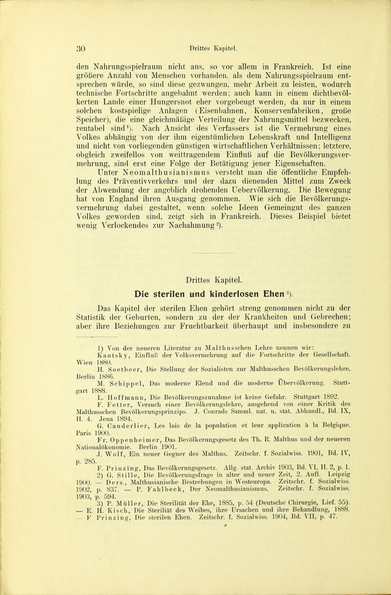 den Nahrungsspielraum nicht aus, so vor allem in Frankreich. Ist eine größere Anzahl von Menschen vorhanden, als dem Nahrungsspielraum ent- sprechen würde, so sind diese gezwungen, mehr Arbeit zu leisten, wodurch technische Fortschritte angebahnt wei-den; auch kann in einem dichtbevöl- kerten Lande einer Hungersnot eher voi'gebeugt werden, da nur in einem solchen kostspielige Anlagen (Eisenbahnen, Konservenfabriken, große Speicher), die eine gleichmäßige Verteilung der Nahrungsmittel bezwecken, rentabel sind^). Nach Ansicht des Verfassers ist die Vermehrung eines Volkes abhängig von der ihm eigentümlichen Lebenskraft und Litelligenz und nicht von vorliegenden günstigen wirtschaftlichen Verhältnissen; letztere, obgleich zweifellos von weittragendem Einfluß auf die Bevölkerungsver- mehrung, sind erst eine Folge der Betätigung jener Eigenschaften. Unter Neomalthusianismus versteht man die öffentliche Empfeh- lung des Präventivverkehrs und der dazu dienenden Mittel zum Zweck der Abwendung der angebhch drohenden Uebervölkerung. Die Bewegung hat von England ihren Ausgang genommen. Wie sich die Bevölkerungs- vermehrung dabei gestaltet, wenn solche Ideen Gemeingut des ganzen Volkes geworden sind, zeigt sich in Fi'ankreich. Dieses Beispiel bietet wenig Verlockendes zur Nachahmung 2). Drittes Kapitel. Die sterilen und kinderlosen Ehen '^). Das Kai)itel der sterilen Ehen gehört streng genommen nicht zu der Statistik der Geburten, sondein zu der der Krankheiten und Gebrechen; aber ihre Beziehungen zur Fruchtbarkeit überhaupt und insbesondere zu 1) Von der neueren Literatur zu Malthusschen Lelire nennen wir: Kautsky, Einfluß der Volksverniebrung auf die Fortschritte der Gesellschaft. Wien 1880. H. Soetbeer, Die Stellung der Sozialisten zur Malthusschen Bevölkerungslelire. Berlin 188G. M. Schippel, Das moderne Elend und die moderne Übervölkerung. Stutt- gart 1888. L. Hoffmann, Die Bevölkerungszunahme ist keine Gefahr. Stuttgart 1892. F. Fetter, Versuch einer Bevölkerungslehre, ausgehend von einer Kritik des Malthusschen Bevölkerungsprinzips. J. Conrads Samml. nat. u. stat. Abhandl., Bd. IX, II. 4. Jena 1894. G. Cauderlier, Les lois de la population et leur application i) la Belgique. Paris 1900. Fr. Oppenheimer, Das Bevölkerungsgesetz des Tb. R. Maltbus und der neueren Nationalökonomie. Berlin 1901. J. Wolf, Ein neuer Gegner des' Maltbus. Zeitsclir. f. Sozialwiss. 1901, Bd. IV, p. 285. F. Prinzing, Das Bevölkerungsgesetz. Allg. stat. Archiv 1903, Bd. VI, H. 2, p. 1. 2) G. Stille, Die Bevölkerungsfrage in alter und neuer Zeit, 2. Aufl. Leipzig ]900. — Der8., Malthusianische Bestrebungen in Westeuropa. Zeitschr. f. Sozialwiss. 1902, p. 837. — P. Fahl beck, Der Neomalthusianismus. Zeitschr. f. Sozialwiss. 1903, p. 594. 3) P. Müller, Die Sterilität der Ehe, 1885, p. 54 (Deutsche Chirurgie, Lief. 55). E. H. Kisch, Die Steriliät des Weibes, ihre Ursachen und ihre Behandlung, 1888. — F Prinzing, Die sterilen Ehen. Zeitschr. f. Sozialwiss. 1904, Bd. VII, p. 47.