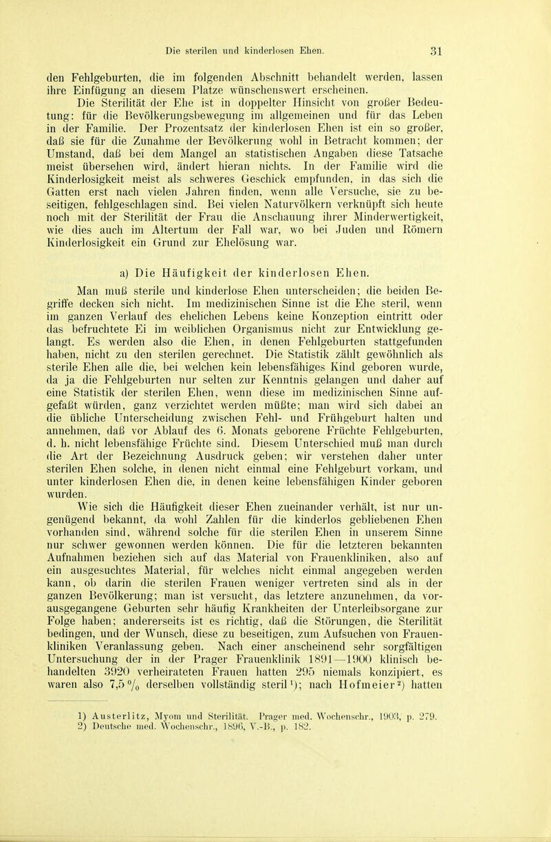 den Fehlgeburten, die im folgenden Abschnitt behandelt werden, lassen ihre Einfügung an diesem Platze wünschenswert erscheinen. Die Sterilität der Ehe ist in doppelter Hinsicht von großer Bedeu- tung: für die Bevölkerungsbewegung im allgemeinen und für das Leben in der Familie. Der Prozentsatz der kinderlosen Ehen ist ein so großer, daß sie für die Zunahme der Bevölkerung wohl in Betracht kommen; der Umstand, daß bei dem Mangel an statistischen Angaben diese Tatsache meist übersehen wird, ändert hieran nichts. In der Familie wird die Kinderlosigkeit meist als schweres Geschick empfunden, in das sich die Gatten erst nach vielen Jahren linden, wenn alle Versuche, sie zu be- seitigen, fehlgeschlagen sind. Bei vielen Naturvölkern verknüpft sich heute noch mit der Sterilität der Frau die Anschauung ihrer Minderwertigkeit, wie dies auch im Altertum der Fall war, wo bei Juden und Römern Kinderlosigkeit ein Grund zur Ehelösung war. a) Die Häufigkeit der kinderlosen Ehen. Man muß sterile und kinderlose Ehen unterscheiden; die beiden Be- griffe decken sich nicht. Im medizinischen Sinne ist die Ehe steril, wenn im ganzen Verlauf des ehelichen Lebens keine Konzeption eintritt oder das befruchtete Ei im weiblichen Organismus nicht zur Entwicklung ge- langt. Es werden also die Ehen, in denen Fehlgeburten stattgefunden haben, nicht zu den sterilen gerechnet. Die Statistik zählt gewöhnlich als sterile Ehen alle die, bei welchen kein lebensfähiges Kind geboren wurde, da ja die Fehlgeburten nur selten zur Kenntnis gelangen und daher auf eine Statistik der sterilen Ehen, wenn diese im medizinischen Sinne auf- gefaßt würden, ganz vei'zichtet werden müßte; man wird sich dabei an die übliche Unterscheidung zwischen Fehl- und Frühgeburt halten und annehmen, daß vor Ablauf des 6. Monats geborene Früchte Fehlgeburten, d. h. nicht lebensfähige Früchte sind. Diesem Unterschied muß man durch die Art der Bezeichnung Ausdruck geben; wir verstehen daher unter sterilen Ehen solche, in denen nicht einmal eine Fehlgeburt vorkam, und unter kinderlosen Ehen die, in denen keine lebensfähigen Kinder geboren wurden. Wie sich die Häufigkeit dieser Ehen zueinander verhält, ist nur un- genügend bekannt, da wohl Zahlen für die kinderlos gebliebenen Ehen vorhanden sind, während solche für die sterilen Ehen in unserem Sinne nur schwer gewonnen werden können. Die für die letzteren bekannten Aufnahmen beziehen sich auf das Material von Frauenkliniken, also auf ein ausgesuchtes Material, für welches nicht einmal angegeben werden kann, ob darin die sterilen Frauen weniger vertreten sind als in der ganzen Bevölkerung; man ist versucht, das letztere anzunehmen, da vor- ausgegangene Geburten sehr häutig Krankheiten der Unterleibsorgane zur Folge haben; andererseits ist es richtig, daß die Störungen, die Sterilität bedingen, und der Wunsch, diese zu beseitigen, zum Aufsuchen von Frauen- kliniken Veranlassung geben. Nach einer anscheinend sehr sorgfältigen Untersuchung der in der Prager Frauenklinik 18i)l—1900 klinisch be- handelten 3920 verheirateten Frauen hatten 295 niemals konzipiert, es waren also 7,5% derselben vollständig steriH); nach Hofmeier■') hatten 1) Austerlitz, Myom und Sterilität. Prager med. Wochenschr., lUO.H, p. 279. 2) Deutsche med. Woclienschr., 189G, V.-B., ji. 182.