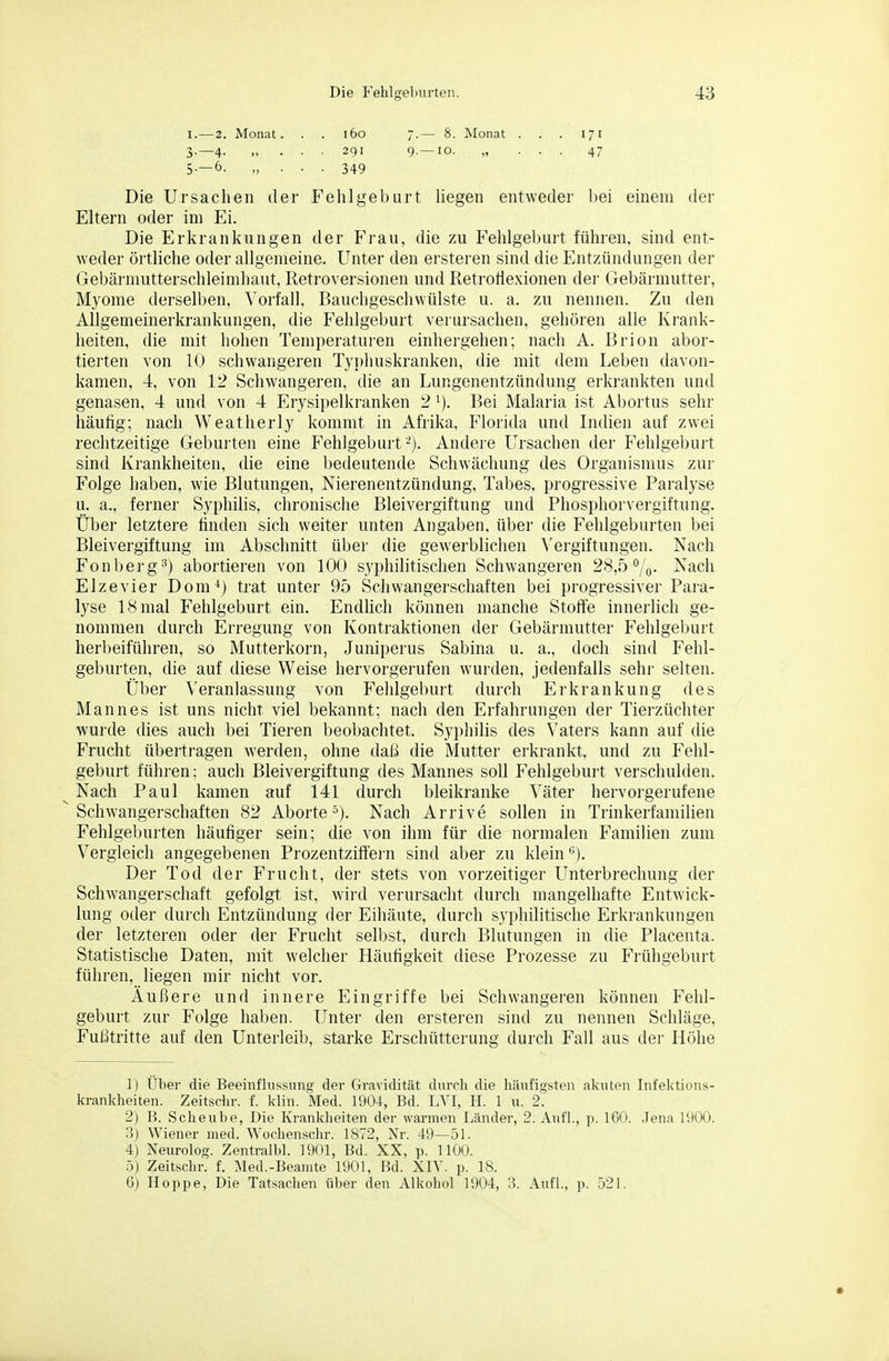 I.—2. Monat. . . i6o 7.— 8. Monat . . . 171 3.-4. „ . . . 291 9.—10. „ ... 47 5-—6. „ . . . 349 Die Ursachen der Fehlgeburt hegen entweder bei einem der Eltern oder im Ei. Die Erkrankungen der Frau, die zu Fehlgeburt führen, sind ent- weder örtliche oder allgemeine. Unter den ersteren sind die Entzündungen der Gebärmutterschleimhaut, Retroversionen und Retrotiexionen der Gebärmutter, Myome derselben, Vorfall, Bauchgeschwülste u. a. zu nennen. Zu den Allgemeinerkrankungen, die Fehlgeburt verursachen, gehören alle Krank- heiten, die mit hohen Temperaturen einhergehen; nach A. Brion abor- tierten von 10 schwangeren Typhuskranken, die mit dem Leben davon- kamen, 4, von 12 Schwangeren, die an Lungenentzündung erkrankten und genasen, 4 und von 4 Erysii)elkranken 2 i). Bei Malaria ist Abortus sehr häufig; nach Weatherly kommt in Afrika, Florida und Indien auf zwei rechtzeitige Geburten eine Fehlgebui-t-). Andere Ursachen der Fehlgebuit sind Krankheiten, die eine bedeutende Schwächung des Organismus zur Folge haben, wie Blutungen, Nierenentzündung, Tabes, progressive Paralyse u. a., ferner Syphilis, chronische Bleivergiftung und Pliosphorvergiftung. Über letztere finden sich weiter unten Angaben, über die Fehlgeburten bei Bleivergiftung im Abschnitt über die gewerblichen Vergiftungen. Nach Fonberg^^) abortieren von 100 syphilitischen Schwangeren 28,5%. Nach Elze vier Dom-^j trat unter 95 Schwangerschaften bei progressiver Para- lyse 18 mal Fehlgeburt ein. Endlich können manche Stoffe innei'lich ge- nommen durch Erregung von Kontraktionen der Gebärmutter Fehlgeburt herl)eiführen, so Mutterkorn, Juniperus Sabina u. a., doch sind Fehl- geburten, die auf diese Weise hervorgerufen wurden, jedenfalls sehr selten. Über Veranlassung von Fehlgeburt durch Erkrankung des Mannes ist uns nicht viel bekannt; nach den Erfahrungen der Tierzüchter wurde dies auch bei Tieren beobachtet. Syphilis des Vaters kann auf die Frucht überti-agen werden, ohne daß die Mutter erkrankt, und zu Fehl- geburt führen; auch Bleivergiftung des Mannes soll Fehlgebui't verschulden. Nach Paul kamen auf 141 durch bleikranke Väter hervorgerufene Schwangerschaften 82 Aborte s). Nach Arrive sollen in Trinkerfamilien Fehlgeburten häufiger sein; die von ihm für die normalen Familien zum Vergleich angegebenen Prozentzilfern sind aber zu klein '>). Der Tod der Frucht, der stets von vorzeitiger Unterbrechung der Schwangerschaft gefolgt ist, wird verursacht durch mangelhafte Entwick- lung oder durch Entzündung der Eihäute, durch syphilitische Erkrankungen der letzteren oder der Frucht selbst, durch Blutungen in die Placenta. Statistische Daten, mit welcher Häufigkeit diese Prozesse zu Frühgeburt führen, liegen mir nicht vor. Äußere und innere Eingriffe bei Schwangeren können Fehl- geburt zur Folge haben. Unter den ersteren sind zu nennen Schläge, Fußtritte auf den Unterleib, starke Erschütterung durch Fall aus der Höhe 1) Über die Beeinflussung der Gravidität durch die häufigsten akuten Infektions- krankheiten. Zeitschr. f. klin. Med. 1904, Bd. L\'I, H. 1 u. 2. 2) B. Scheube, Die Krankheiten der warmen Länder, 2. Aufl., p. IGO. .Jena 1900. B) Wiener med. Wochenschr. 1872, Nr. 49—51. 4) Neurolog. Zentralbl. 1901, Bd. XX, p. 1100. ö) Zeitschr. f. Med.-Beamte 1901, Bd. XIV. p. 18. 6) Hoppe, Die Tatsachen über den Alkohol 1904, Ii. Aufl., p. 521.