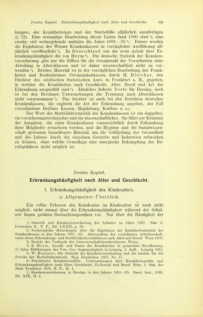 klingen, der Krankheitstage und der Sterbetalle alljährlich anzufertigen (§ 72). Eine erstmalige Bearbeitung dieser Listen fand 1890 statt ^j, eine zweite, viel weitergehende umfaßte die Jahre 1891—95''*J. Ferner werden die Ergebnisse der Wiener Krankenkassen in vorzüglicher Ausführung all- jährlich veröffentlicht-^). In Deutschland war die erste Arbeit über Er- krankungshäufigkeit die von Heym*). Die deutsche Statistik der Kranken- versicherung gibt nur die Ziffern für die Gesamtzahl der ersicherten ohne Abteilung in Altersklassen und ist daher wissenschaftlich nicht zu ver- wenden '). Reiches Material ist in der vorzüglichen Bearbeitung der Frank- furter und Bockenheimer Ortskrankenkassen durch H. Bleicher, den Direktor des städtischen Statistischen Amts in Frankfurt a. M., gegeben, in welcher die Krankheiten nach Geschlecht, Alter, Beruf und Art der Erkrankung ausgezählt sind*'). ÄhnHches lieferte Neefe für Breslau, doch ist bei den Breslauer Untersuchungen die Trennung nach Altersklassen nicht vorgenommen Das letztere ist auch bei den Berichten deutscher Krankenkassen, die zugleich die Art der Erkrankung angeben, der Fall (verschiedene Berliner Kassen, Magdeburg, Kottbus u. a.). Der Wert der Morbiditätsstatistik der Krankenkassen ist ein doppelter, ein versicherungstechnischer und ein wissenschaftlicher. Sie führt zur Kenntnis der Ausgaben, die einer Krankenkasse voraussichtlich durch Erkrankung ihrer Mitglieder erwachsen werden, und die Hygiene und die Sozialwissen- schaft gewinnen brauchbares Material, um die Gefährdung der Gesundheit und des Lebens durch die einzelnen Gewerbe und Lidustrien erforschen zu können, ohne welche Grundlage eine energische Bekämpfung der Be- rufsgefahren nicht möglich ist. Zweites Kapitel. Erkrankungshäufigkeit nach Alter und Geschlecht. \. Erkrankungshäufigkeit des Kindesalters. a) Allgemeiner Überblick. Ein volles Erfassen des Krankseins im Kindesalter ist noch nicht möglich; nicht einmal über die Erkrankungshäufigkeit während der Schul- zeit liegen größere Beobachtungsreihen vor. Nur über die Häutigkeit der 1) Statistik und Krankenversicherung der Arbeiter im Jahre 1892. Stat. d. Deutschen K., N. F., Bd. LXXII, p. 26. 2) Nachträgliche Mitteilungen über die Ergebnisse der Ivranklieitsstatistik der Krankenkassen in den Jahren 1891—95. Altersaufbau der versicherten Arbeiterschaft, sowie deren Erkrankungs- und Sterblichkeitsverliältnisse nach Alter und Beruf. Wien 19U0. 3) Bericht des Verbands der Genossenschaftskrankenkassen Wiens. 4) K. Heym, Anzahl und Dauer der Krankheiten in gemischter Bevölkerung. 25 Jahre Erfahrungen der Vers.-Ges. Gegenseitigkeit in Leipzig, 2. Aufl. Leipzig 1884. 5) W. Hanauer, Die Statistik der Krankenversicherung und ihr Ausbau für die Zwecke der Morbiditätsstatistik. Hyg. Rundschau 1902, Nr. 17. 6) Frankfurter Krankheitstafeln. Untersuchungen über Krankheitsgefahr und Erkrankungshäufigkeit nach Alter, Geschlecht, Zivilstand und Beruf. Beitr. z. Stat. der Stadt Frankfurt 1900, N. F., H. 4. 7) Krankenversicherung in Breslau in den Jahren 1891—95. Brest. Stat., 1899,