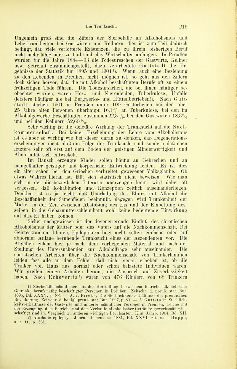 Ungemein groß sind die Ziifern der Sterbefälle an Alkoholismus und Leberkrankheiten bei Gastwirten und Kellnern, dies ist zum Teil dadurch bedingt, daß viele verlotterte Existenzen, die zu ihrem bisherigen Beruf nicht mehr fähig oder zu faul sind, das Wirtschaften anfangen. In Preußen wurden für die Jahre 1884—93 die Todesursachen der Gastwirte, Kellner usw. getrennt zusammengestellt, dazu verarbeitete GuttStadt die Er- gebnisse der Statistik für 1895 und 19011). Wenn auch eine Beziehung zu den Lebenden in Preußen nicht möglich ist, so geht aus den Ziffern doch sicher hervor, daß die mit Alkohol beschäftigten Berufe oft zu einem frühzeitigen Tode führen. Die Todesursachen, die bei ihnen häufiger be- obachtet wurden, waren Herz- und Nierenleiden, Tuberkulose, Unfälle (letztere häufiger als bei Bergwerks- und Hüttenbetrieben!). Nach Gutt- stadt starben 1901 in Preußen unter 100 Gestorbenen bei den über 25 Jahre alten Personen überhaupt 16,17o Tuberkulose, bei den im Alkoholgewerbe Beschäftigten zusammen 22,3 7o< bei den Gastwirten 18,3''/o und bei den Kellnern 52,60 So- sehr wichtig ist die deletäre Wirkung der Trunksucht auf die Nach- kommenschaft. Bei keiner Erscheinung der Lehre vom AlkohoUsmus ist es aber so wichtig wie bei dieser daran zu denken, daß Degenerations- erscheinungen nicht bloß die Folge der Trunksucht sind, sondern daß eben letztere sehr oft erst auf dem Boden der geistigen Minderwertigkeit und Abnormität sich entwickelt. Im Rausch erzeugte Kinder sollen häufig an Gebrechen und an mangelhafter geistiger und körperlicher Entwicklung leiden. Es ist dies ein alter schon bei den Griechen verbreitet gewesener Volksglaube. Ob etwas Wahres hieran ist, läßt sich statistisch nicht beweisen. Wie man sich in der diesbezüglichen Literatur überzeugen kann, wird dabei oft vergessen, daß Kohabitation und Konzeption zeitlich auseinanderliegen. Denkbar ist es ja leicht, daß Überladung des Blutes mit Alkohol die Beschaffenheit der Samenfäden beeinflußt, dagegen wird Trunkenheit der Mutter in der Zeit zwischen Abstoßung des Eis und der Einbettung des- selben in die Gebärmutterschleimhaut wohl keine bedeutende Einwirkung auf das Ei haben können. Sicher nachgewiesen ist der degenerierende Einfluß des chronischen Alkoholismus der Mutter oder des Vaters auf die Nachkommenschaft. Bei Geisteskranken, Idioten, Epileptikern liegt nicht selten einfache oder auf abnormer Anlage beruhende Trunksucht eines der Aszendenten vor. Die Angaben gehen hier je nach dem vorliegenden Material und nach der Stellung des Untersuchenden zur Alkoholfrage sehr auseinander. Die statistischen Arbeiten über die Nachkommenschaft von Trinkerfamilien leiden fast alle an dem Fehler, daß nicht genau erhoben ist, ol) die Trinker von Haus aus normal oder schon belastete Individuen waren. Wir greifen einige Arbeiten heraus, die Anspruch auf Zuverlässigkeit haben. Nach Echeverria-j waren von 476 Kindern von 68 Trinkern 1) Sterbefälle männlicher mit der Herstellung bezw. dem Betriebe alkoholischer Getränke berufsmäßig beschäftigter Personen in Preußen. Zeitschr. d. preuß. stat. Bur. 1895, Bd. XXXV, p. 88. — A. v. Fircks, Die Sterblichkeitsverhältnisse der preußischen Bevölkerung. Zeitschr. d. königl. preuß. stat. Bur. 1897, p. 80. — A. Guttstadt, Sterblich- keitsverhältnisse der Gastwirte und anderer männlicher Personen in Preußen, welche mit der Erzeugung, dem Betriebe und dem Verkaufe alkoholischer Getränke gewerbsmäßig be- schäftigt sind im Vergleich zu anderen wichtigen Berufsarten. Klin. Jahrb. 1904, Bd. XII. 2) Alcoholic epilepsy. Journ. of ment. sc. 1881, Bd. XXVI, zit. nach Hoppe, a. a. 0., p. 361.
