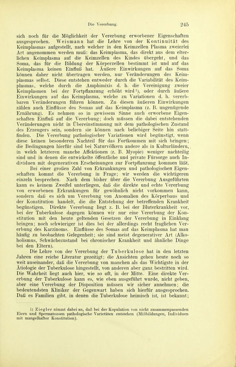 sich noch für die Möglichkeit der Vererbung erworbener Eigenschaften ausgesprochen. Weismann hat die Lehre von der Kontinuität des Keimplasmas aufgestellt, nach welcher in den Keimzellen Plasma zweierlei Art angenommen werden muß: das Keimplasma, das direkt aus dem elter- lichen Keimplasma auf die I{eimzellen des Kindes übergeht, und das Soma, das für die Bildung der Körperzellen bestimmt ist und auf das Keimplasma keinen Einfluß hat. Äußere Einwirkungen auf das Soma können daher nicht übertragen werden, nur Veränderungen des Keim- plasmas selbst. Diese entstehen entweder durch die Variabilität des Keim- plasmas, welche durch die Amphimixis d. h. die Vereinigung zweier Keimplasmen bei der Fortpflanzung erhöht wird'), oder durch äußere Einwirkungen auf das Keimplasma, welche zu Variationen d. h. vererb- baren Veränderungen führen können. Zu diesen äußeren Einwii-kungen zählen auch Einflüsse des Somas auf das Keimplasma (z. B. ungenügende Ernährung). Es nehmen so in gewissem Sinne auch erworbene Eigen- schaften Einfluß auf die Vererbung; doch müssen die dabei entstehenden Veränderungen nicht in Übereinstimmung mit dem pathologischen Zustand des Erzeugers sein, sondern sie können nach beliebiger Seite hin statt- finden. Die Vererbung pathologischer Variationen wird begünstigt, wenn diese keinen besonderen Nachteil für das Fortkommen mit sich bringen; die Bedingungen hierfür sind bei Naturvölkern andere als in Kulturländern,, in welch letzteren manche Alfektionen (z. B. Myopie) weniger nachteilig sind und in denen die entwickelte öffentliche und private Fürsorge auch In- dividuen mit degenerativen Erscheinungen zur Fortpflanzung kommen läßt. Bei einer großen Zahl von Erkrankungen und pathologischen Eigen- schaften kommt die Vererbung in Frage; wir werden die wichtigeren einzeln besprechen. Nach dem bisher über die Vererbung Ausgeführten kann es keinem Zweifel unterliegen, daß die direkte und echte Vererbung von erworbenen Erkrankungen für gewöhnhch nicht vorkommen kann, sondern daß es sich um Vererbung von Anomalien des Körperbaus und der Konstitution handelt, die die Entstehung der betreff'enden Ki-ankheit begünstigen. Direkte Vererbung liegt z. B. bei der Bluterkrankheit vor, bei der Tuberkulose dagegen können wir nur eine Vererbung der Kon- stitution mit den heute geltenden Gesetzen der Vererbung in Einklang bringen; noch schwieriger ist dies bei der allerdings recht fraglichen Ver- erbung des Karzinoms. Einflüsse des Sornas auf das Keimplasma hat man häufig zu beobachten Gelegenheit; sie sind meist degenerativer Art (Alko- holismus, Schwächezustand bei chronischer Krankheit und ähnliche Dinge bei den Eltern). Die Lehre von der Vererbung der Tuberkulose hat in den letzten Jahren eine reiche Literatur gezeitigt; die Ansichten gehen heute noch so weit auseinander, daß die Vererbung von manchen als das Wichtigste in der Ätiologie der Tuberkulose hingestellt, von anderen aber ganz bestritten wird. Die Wahrheit liegt auch hier, wie so oft, in der Mitte. Eine direkte Ver- erbung der Tuberkulose kann es, wie eben ausgeführt wurde, nicht geben, aber eine Vererbung der Disposition müssen wir sicher annehmen; die bedeutendsten Kliniker der Gegenwart haben sich hierfür ausgesprochen. Daß es Familien gibt, in denen die Tuberkulose heimisch ist, ist bekannt; 1) Ziegler nimmt dabei an, daß bei der Kopulation von nicht zusammenpassenden Eiern und Spermatozoon pathologische Varietäten entstehen (Mißbildungen, Individuen mit mangelhafter Konstitution).