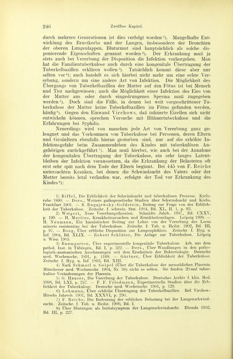 durch mehrere Generationen ist dies verfolgt worden i). Mangelhafte Ent- wicklung des Brustkorbs und der Lungen, insbesondere der Bronchien der oberen Lungenlappen, Blutarmut sind hauptsächlich als solche dis- ponierende Eigenschaften genannt worden '^j. Der Erkrankung muß ja stets auch bei Vererbung der Disposition die Lifektion vorhergehen. Man hat die Familientuberkulose auch durch eine kongenitale Übertragung der Tuberkelbazillen erklären wollen •'). Tatsächlich kommt diese aber nur selten vor^); auch handelt es sich hierbei nicht mehr um eine echte Ver- erbung, sondern um eine aiulere Art von Infektion. Die Möglichkeit des Übergangs von Tuberkelbazillen der Mutter auf den Fötus ist bei Mensch und Tier nachgewiesen; auch die Möglichkeit einer Infektion des Eies von der Mutter aus oder durch eingedrungenes Sperma muß zugegeben werden^). Doch sind die Fälle, in denen bei weit vorgeschrittener Tu- berkulose der Mutter keine Tuberkelbazillen im Fötus gefunden werden, häufig'^). Gegen den Einwand Virchows, daß infizierte Eizellen sich nicht entwickeln können, sprechen Versuche mit Hühnertuberkulose und die Erfahrungen bei Syphilis. Neuerdings wird von manchen jede Art von Vererliung ganz ge- leugnet und das Vorkommen von Tuberkulose bei Personen, deren Eltern und Großeltern ebenfalls hieran gestorben sind, nur auf die erhöhte In- fektionsgefahr beim Zusammenleben des Kindes mit tuberkulösen An- gehörigen zurückgeführt'). Man muß hierbei, wie auch bei der Annahme der kongenitalen Übertragung der Tuberkulose, ein sehr langes Latent- bleiben der Infektion voraussetzen, da die Erkrankung der Belasteten oft erst sehr spät nach dem Tode der Eltern beginnt. Bei 445 von F. Reiche untersuchten Kranken, bei denen die Schwindsucht des Vaters oder der Mutter bereits letal verlaufen war, erfolgte der Tod vor Erkrankung des Kindes*): 1) Riffel, Die Erblichkeit der Schwindsucht und tuberkulösen Prozesse. Karls- ruhe 1890. — Ders., Weitere pathogenetische Studien über Schwindsucht und Krebs. Frankfurt 1901. — S. Bugajewsky-Gold stein, Beitrag zur Frage von der Erblich- keit der Tuberkulose. ZeHschr. f. Schweiz. Stat. 1904, Bd. XL, H. 1, p. 83. 2) Weigert, Neue Vererbungstheorien. Schmidts Jahrb. 1887, Bd. CXXV, p. 199. — H. Martins, Krankheitsursachen und Krankheitsanlagen. Leipzig 1898. — H. Naumann, Ein kasuistischer Beitrag zur Lehre von der Vererbung des Locus minoris resistentiae bei der Tuberkulose. Zeitschr. f. Tub. u. Heilst. 1902, Bd. III, p. 97. — Boeg, Über erbliche Disposition zur Lungenphthisis. Zeitschr. f. Hyg. u. Inf. 1904, Bd. XLIX. — Robert Schlüter, Die Anlage zur Tuberkulose. Leipzig u. Wien 1905. ■i) Baumgarten, Über experimentelle kongenitale Tuberkulose. Arb. aus dem pathol. Inst, in Tübingen, Bd. I, p. 322. — Ders., Über Wandlungen in den patho- logisch-anatomischen Anschauungen seit dem Erscheinen der Bakteriologie. Deutsche med. Wochenschr. 1891, p. 1168. — Gärtner, Über Erblichkeit der Tuberkulose. Zeitschr. f. Hyg. u. Inf. 1893, Bd. XIII. 4) Nach Schmorl u. Geipol (Über die Tuberkulose der menschlichen Placenta. Münchener med. Wochenschr. 1904, Nr. 38) nicht so selten. Sie fanden 20 mal tuber- kulöse Veränderungen der Placenta. 5) G. Hauser, Die Vererbung der Tuberkulose. Deutsches Archiv f. klin. Med. 1898, Bd. LXI, )). 247. — F. F. Friedmann, Experimentelle Studien über die Erb- lichkeit der Tuberkulose. Deutsche med. Wochenschr. 1901, p. 129. 6) Lehmann, Über erbliche Übertragung der Tuberkelbazillen. Ref. Virchow- Hirschs Jahresb. 1901, Bd. XXXVI, p. 290. 7) F. Reiche, Die Bedeutung der erblichen Belastung bei der Lungenschwind- sucht. Zeitschr. f. Tub. u. Heilst. 1900, Bd. I. 8) Über Blutungen als Initialsyraptom der Lungenschwindsucht. Ebenda 1902, Bd. III, p. 227.