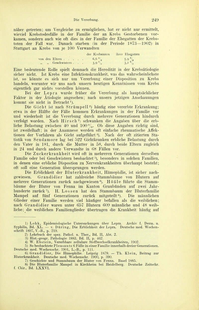 näher getreten; um Vergleiche zu erraögUchen, hat er nicht nur ermittelt, wieviel Krebstodesfälle in der Familie der an Krebs Gestorbenen vor- kamen, sondern auch wie oft dies in der P'amilie der Ehegatten der Krebs- toten der P'all war. Danach starben (in der Periode 1873—1902) in Stuttgart an Krebs von je 100 Verwandten der Krebstoten ihrer Ehegatten von den Eltern 6,6 °/o 5,9 7o „ „ Geschwistern ... 3,9 °/o 3,1 7o Eine bedeutende Rolle spielt demnach die Heredität in der Krebsätiologie sicher nicht. Ist Krebs eine Infektionskrankheit, was das wahrscheinlichste ist, so könnte es sich nur um Vererbung einer Disposition zu Krebs handeln, worunter wir uns nach unsern heutigen Kenntnissen vom Krebs eigentlich gar nichts vorstellen können. Bei der Lepra wuide früher die Vererbung als hauptsächlicher Faktor in der Ätiologie angesehen; nach unsern jetzigen Anschauungen kommt sie nicht in Betracht'^). Die Gicht ist nach Strümpell^) häufig eine vererbte Erkrankung; etwa in der Hälfte der Fälle kommen Erkrankungen in der Familie vor und wiederholt ist die Vererbung durch mehrere Generationen hindurch verfolgt worden. Nach Hirsch^) schwanken die Angaben über die erb- liche Belastung zwischen 40 und 100 Ob diese Angaben richtig sind, ist zweifelhaft; in der Anamnese werden oft einfache rheumatische Affek- tionen der Vorfahren als Gicht aufgeführt*). Nach der oft zitierten Sta- tistik von Scudamore lag bei 522 Gichtkranken erbliche Belastung durch den Vater in 181, durch die Mutter in 58, durch beide Eltern zugleich in 24 und durch andere Verwandte in 68 Fällen vor. Die Zuckerkrankheit wird oft in mehreren Generationen derselben Familie oder bei Geschwistern beobachtet^), besonders in solchen Familien, in denen eine erbliche Dispostion zu Nervenkrankheiten überhaupt besteht; oft soll eine Generation übersprungen werden. Die Erblichkeit der Bluterkrankheit, Hämophilie, ist sicher nach- gewiesen. Grandidier hat zahlreiche Stammbäume von Blutern auf mehrere Generationen zurück nachgewiesenHößle führte die Stamm- bäume der Bluter von Fenna im Kanton Graubünden auf zwei Jahr- hunderte zurück'). H. Lossen hat den Stammbaum der Bluterfamihe Mampel auf fünf Generationen zurück mitgeteilt*). Die männlichen Glieder einer Familie werden viel häufiger befallen als die weiblichen; nach Grandidier waren unter 657 Blutern 609 männliche und 48 weib- liche; die weiblichen Famiiienglieder übertragen die Krankheit häufig auf 1) Lohk, Epidemiologische Untersuchungen über Lepra. Archiv f. Derm. u. Syphilis, Bd. XL. — v. Düring, Die Erblichkeit der Lepra. Deutsche med. Wochen- schrift 1897, V.-B., p. 219. 2) Lehrbuch der spez. Pathol, u. Ther., Bd. II, Abt. 2. 3) Hist.-geogr. Pathologie 1883. Bd. II, p. 462. 4) W. Ebstein, Vererbbare zellulare Stoffwechselkrankheiten, 1902. 5) So beobachtete Pleasants 6 Fälle in einer Familie innerhalb dreier Generationen. Deutsche med. Wochenschr. 1901, L.-B., p. III. 6) Grandidier, Die Hämophilie. Leipzig 1879. — Th. Klein, Beitrag zur Bluterkrankheit. Deutsche med. Wochenschr. 1900, p. 390. 7) Geschichte und Stammbaum der Bluter von Fenna. Basel 1885. 8) Die Bluterfamilie Mampel in Kirchheim bei Heidelberg. Deutsche Zeitschr. f. Chir., Bd. LXXVI.