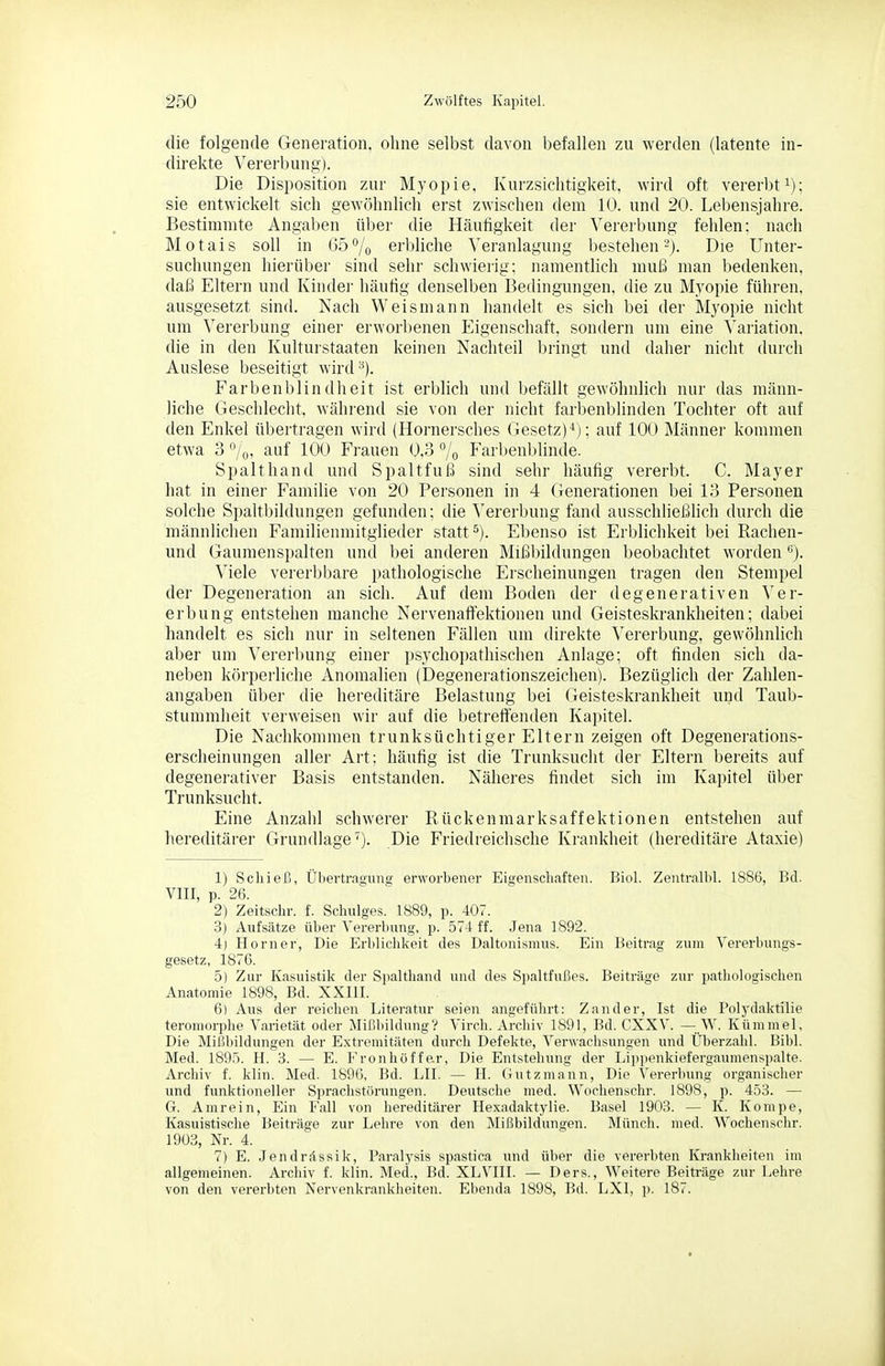 die folgende Generation, ohne selbst davon befallen zu werden (latente in- direkte Vererbung). Die Disposition zur Myopie, Kurzsichtigkeit, wird oft vererbt i); sie entwickelt sich gewöhnlich erst zwischen dem 10. und 20. Lebensjahre. Bestimmte Angaben über die Häufigkeit der ^'ererbung fehlen; nach Motais soll in 65% erbliche Veranlagung bestehen'-). Die Unter- suchungen hierüber sind sehr schwierig; namentlich muß man bedenken, daß Eltern und Kinder häufig denselben Bedingungen, die zu Myopie führen, ausgesetzt sind. Nach Weismann handelt es sich bei der Myopie nicht um Vererbung einer erworbenen Eigenschaft, sondern um eine Variation, die in den Kulturstaaten keinen Nachteil bringt und daher nicht durch Auslese beseitigt wird^). Farbenblindheit ist erblich und befällt gewöhnlich nur das männ- liche Geschlecht, während sie von der nicht farbenblinden Tochter oft auf den Enkel übertragen wird (Hornersches Gesetz)^); auf 100 Männer kommen etwa 3 7oi auf 100 Frauen 0,3 «/q Farbenblinde. Spalt hand und Spaltfuß sind sehr häufig vererbt. C. Mayer hat in einer I^amilie von 20 Personen in 4 Generationen bei 13 Personen solche Spaltbildungen gefunden; die Vererbung fand ausschließlich durch die männlichen Familienmitglieder statt ^). Ebenso ist Erblichkeit bei Rachen- und Gaumenspalten und bei anderen Mißbildungen beobachtet worden Viele vererbbare pathologische Erscheinungen tragen den Stempel der Degeneration an sich. Auf dem Boden der degenerativen Ver- erbung entstehen manche Nervenaffektionen und Geisteskrankheiten; dabei handelt es sich nur in seltenen Fällen um direkte Vererbung, gewöhnlich aber um Vererbung einer psychopathischen Anlage; oft linden sich da- neben körperliche Anomalien (Degenerationszeichen). Bezüglich der Zahlen- angaben über die hereditäre Belastung bei Geisteskrankheit und Taub- stummheit verweisen wir auf die betreffenden Kapitel. Die Nachkommen trunksüchtiger Eltern zeigen oft Degenerations- erscheinungen aller Art; häufig ist die Trunksucht der Eltern bereits auf degenerativer Basis entstanden. Näheres findet sich im Kapitel über Trunksucht. Eine Anzahl schwerer Rückenmarksaffektionen entstehen auf hereditärer Grundlage^). Die Friedreichsche Krankheit (hereditäre Ataxie) 1) Schieß, Übertragung erworbener Eigenschaften. Biol. Zentralbl. 1886, Bd. VIII, p. 26. 2) Zeitschr. f. Sehniges. 1889, p. 407. 3) Aufsätze über Vererbung, p. 574 ff. Jena 1892. 4) Horner, Die Erblichkeit des Daltonismus. Ein Beitrag zum Vererbungs- gesetz, 1876. 5) Zur Kasuistik der Spalthand und des Spaltfußes. Beiträge zur pathologischen Anatomie 1898, Bd. XXIII. 6) Aus der reichen Literatur seien angeführt: Zander, Ist die Polydaktilie teromorphe Varietät oder Mißbildung V Virch. Archiv 1891, Bd. CXXV. —.W. Kümmel, Die Mißbildungen der E.xtremitäten durch Defekte, Verwachsungen und Überzahl. Bibl. Med. 1895. H. 3. — E. Fronhöffe.r, Die Entstehung der Lippenkiefergaumenspalte. Archiv f. klin. Med. 1896, Bd. LH. — H. Gütz mann, Die Vererbung organischer und funktioneller Sprachstörungen. Deutsche med. Wochenschr. 1898, p. 453. — G. Amrein, Ein Fall von hereditärer Hexadaktylie. Basel 1903. — K. Kompe, Kasuistische Beiträge zur Lehre von den Mißbildungen. Münch, med. Wochenschr. 1903, Nr. 4. 7) E. Jendrdssik, Paralysis spastica und über die vererbten Krankheiten im allgemeinen. Archiv f. klin. Med., Bd. XLVIII. — Ders., Weitere Beiträge zur Lehre von den vererbten Nervenkrankheiten. Ebenda 1898, Bd. LXl, ]). 187.