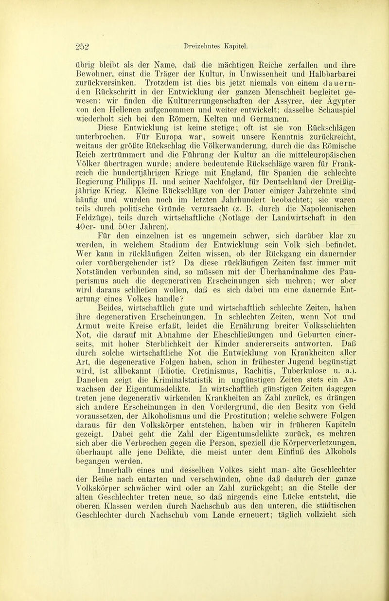 Übrig bleibt als der Name, daß die mächtigen Reiche zerfallen und ihre Bewohner, einst die Träger der Kultur, in Unwissenheit und Halbbarbarei zurückversinken. Trotzdem ist dies bis Jetzt niemals von einem dauern- den Rückschritt in der Entwicklung der ganzen Menschheit begleitet ge- wesen: wir finden die Kulturerrungenschaften der Assyrer, der Ägypter von den Hellenen aufgenommen und weiter entwickelt; dasselbe Schauspiel wiederholt sich bei den Römern, Kelten und Germanen. Diese Entwicklung ist keine stetige; oft ist sie von Rückschlägen unterbrochen. Für Europa war, soweit unsere Kenntnis zurückreicht, weitaus der größte Rückschlag die Völkerwanderung, durch die das Römische Reich zertrümmert und die Führung der Kultur an die mitteleuropäischen Völker übertragen wurde; andere bedeutende Rückschläge waren für Frank- reich die hundertjährigen Kriege mit England, für Spanien die schlechte Regierung Philipps II. und seiner Nachfolger, für Deutschland der Dreißig- jährige Krieg. Kleine Rückschläge von der Dauer einiger Jahrzehnte sind häufig und wurden noch im letzten Jahrhundeit beobachtet; sie waren teils durch politische Gründe verursacht (z. B. durch die Napoleonischen Feldzüge), teils durch wirtschaftliche (Notlage der Landwirtschaft in den 40 er- und 50 er Jahren). Für den einzelnen ist es ungemein schwer, sich darüber klar zu werden, in welchem Stadium der Entwicklung sein Volk sich befindet. Wer kann in rückläufigen Zeiten wissen, ob der Rückgang ein dauernder oder vorübergehender ist'? Da diese rückläufigen Zeiten fast immer mit Notständen verbunden sind, so müssen mit der Überhandnähme des Pau- perismus auch die degenerativen Erscheinungen sich mehren; wer aber wird daraus schließen wollen, daß es sich dabei um eine dauernde Ent- artung eines Volkes handle? Beides, wirtschaftlich gute und wirtschaftlich schlechte Zeiten, haben ihre degenerativen Erscheinungen. In schlechten Zeiten, wenn Not und Armut weite Kreise erfaßt, leidet die Ernährung breiter Volksschichten Not, die darauf mit Abnahme der Eheschließungen und Geburten einer- seits, mit hoher Sterblichkeit der Kinder andei-erseits antworten. Daß durcli solche wirtschaftliche Not die Entwicklung von Krankheiten aller Art, die degenerative Folgen haben, schon in frühester Jugend begünstigt wird, ist allbekannt (Idiotie, Cretinismus, Rachitis, Tuberkulose u. a.). Daneben zeigt die Kriminalstatistik in ungünstigen Zeiten stets ein An- wachsen der Eigentumsdelikte. In wirtschaftlich günstigen Zeiten dagegen treten jene degenerativ wirkenden Krankheiten an Zahl zurück, es drängen sich andere Erscheinungen in den Vordergrund, die den Besitz von Geld voraussetzen, der Alkoholismus und die Prostitution; welche schwere Folgen daraus für den Volkskörper entstehen, haben wir in früheren Kapiteln gezeigt. Dabei geht die Zahl der Eigentumsdelikte zurück, es mehren sich aber die Verbrechen gegen die Person, speziell die Körperverletzungen, überhaupt alle jene Delikte, die meist unter dem EinHuß des Alkohols begangen werden. Innerhalb eines und desselben Volkes sieht man- alte Geschlechter der Reihe nach entarten und verschwinden, ohne daß dadurch der ganze Volkskörper schwächer wird oder an Zahl zurückgeht; an die Stelle der alten Geschlechter treten neue, so daß nirgends eine Lücke entsteht, die oberen Klassen werden durch Nachschub aus den unteren, die städtischen Geschlechter durch Nachschub vom Lande erneuert; täglich vollzieht sich