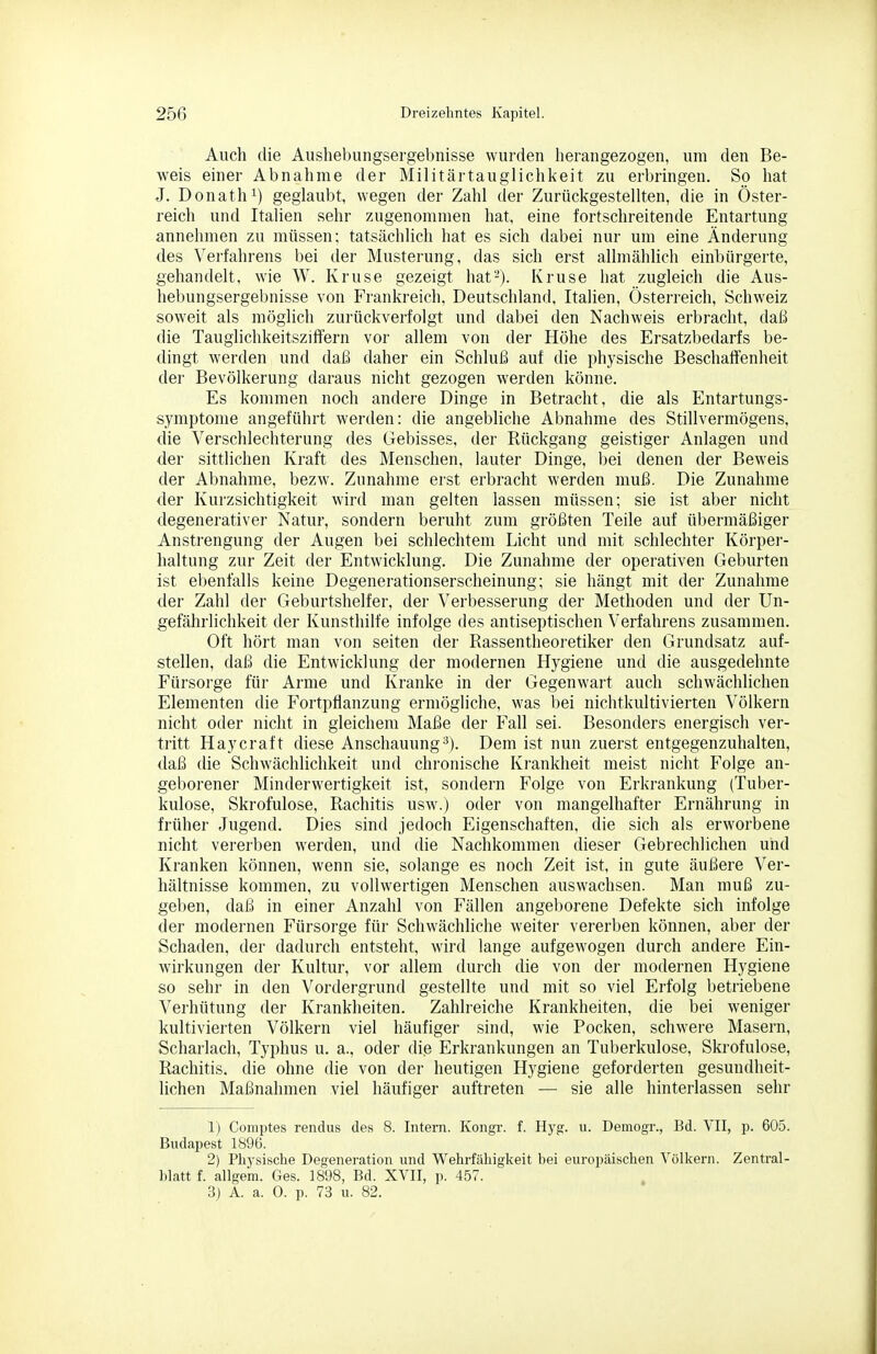 Auch die Aushebungsergebnisse wurden herangezogen, um den Be- weis einer Abnahme der Militärtauglichkeit zu erbringen. So hat J. Donath 1) geglaubt, wegen der Zahl der Zurückgestellten, die in Öster- reich und Italien sehr zugenommen hat, eine fortschreitende Entartung annehmen zu müssen; tatsächlich hat es sich dabei nur um eine Änderung des Verfahrens bei der Musterung, das sich erst allmählich einbürgerte, gehandelt, wie W. Kruse gezeigt hat2). Kruse hat zugleich die Aus- hebungsergebnisse von Frankreich, Deutschland, Italien, Österreich, Schweiz soweit als möglich zurückverfolgt und dabei den Nachweis erbracht, daß die Tauglichkeitsziffern vor allem von der Höhe des Ersatzbedarfs be- dingt werden und daß daher ein Schluß auf die physische Beschaffenheit der Bevölkerung daraus nicht gezogen werden könne. Es kommen noch andere Dinge in Betracht, die als Entartungs- symptome angeführt werden: die angebliche Abnahme des Stillvermögens, die Verschlechterung des Gebisses, der Rückgang geistiger Anlagen und der sittlichen Kraft des Menschen, lauter Dinge, bei denen der Beweis der Abnahme, bezw. Zunahme erst erbracht werden muß. Die Zunahme der Kurzsichtigkeit wird man gelten lassen müssen; sie ist aber nicht degenerativer Natur, sondern beruht zum größten Teile auf übermäßiger Anstrengung der Augen bei schlechtem Licht und mit schlechter Körper- haltung zur Zeit der Entwicklung. Die Zunahme der operativen Geburten ist ebenfalls keine Degenerationserscheinung; sie hängt mit der Zunahme der Zahl der Geburtshelfer, der Verbesserung der Methoden und der Un- gefährlichkeit der Kunsthilfe infolge des antiseptischen Verfahrens zusammen. Oft hört man von selten der Rassentheoretiker den Grundsatz auf- stellen, daß die Entwicklung der modernen Hygiene und die ausgedehnte Fürsorge für Arme und Kranke in der Gegenwart auch schwächlichen Elementen die Fortpflanzung ermögliche, was bei nichtkultivierten Völkern nicht oder nicht in gleichem Maße der Fall sei. Besonders energisch ver- tritt Haycraft diese Anschauung^). Dem ist nun zuerst entgegenzuhalten, daß die Schwächlichkeit und chronische Krankheit meist nicht Folge an- geborener Minderwertigkeit ist, sondern Folge von Erkrankung (Tuber- kulose, Skrofulöse, Rachitis usw.) oder von mangelhafter Ernährung in früher Jugend. Dies sind jedoch Eigenschaften, die sich als erworbene nicht vererben werden, und die Nachkommen dieser Gebrechlichen und Kranken können, wenn sie, solange es noch Zeit ist, in gute äußere Ver- hältnisse kommen, zu vollwertigen Menschen auswachsen. Man muß zu- geben, daß in einer Anzahl von Fällen angeborene Defekte sich infolge der modernen Fürsorge für Schwächliche weiter vererben können, aber der Schaden, der dadurch entsteht, wird lange aufgewogen durch andere Ein- wirkungen der Kultur, vor allem durch die von der modernen Hygiene so sehr in den Vordergrund gestellte und mit so viel Erfolg betriebene Verhütung der Krankheiten. Zahlreiche Krankheiten, die bei weniger kultivierten Völkern viel häufiger sind, wie Pocken, schwere Masern, Scharlach, Typhus u. a., oder die Erkrankungen an Tuberkulose, Skrofulöse, Rachitis, die ohne die von der heutigen Hygiene geforderten gesundheit- lichen Maßnahmen viel häufiger auftreten — sie alle hinterlassen sehr 1) Comptes rendus des 8. Intern. Kongr. f. Hyg. u. Deinogr., Bd. YII, p. 605. Budapest 1896. 2) Physische Degeneration und Wehrfähigkeit bei europäischen Völkern. Zentral- hlatt f. allgem. Ges. 1898, Bd. XVII, p. 4,57. 3) A. a. 0. p. 73 u. 82.