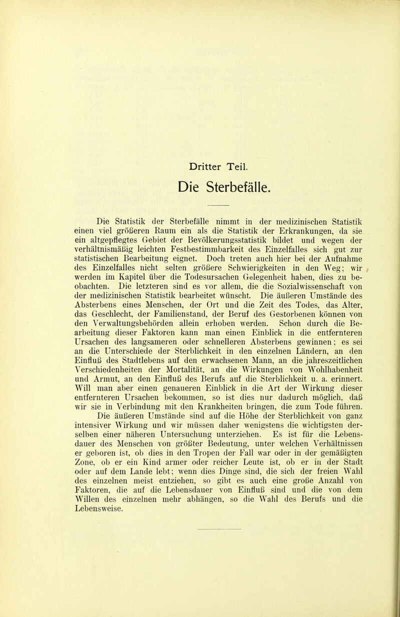 Dritter Teil. Die Sterbefälle. Die Statistik der Sterbefälle nimmt in der medizinischen Statistik einen viel größeren Raum ein als die Statistik der Erkrankungen, da sie ein altgepflegtes Gebiet der Bevölkerungsstatistik bildet und wegen der verhältnismäßig leichten Festbestimmbarkeit des Einzelfalles sich gut zur statistischen Bearbeitung eignet. Doch treten auch hier bei der Aufnahme des Einzelfalles nicht selten größere Schwierigkeiten in den Weg; wir werden im Kapitel über die Todesursachen Gelegenheit haben, dies zu be- obachten. Die letzteren sind es vor allem, die die Sozialwissenschaft von der medizinischen Statistik bearbeitet wünscht. Die äußeren Umstände des AbSterbens eines Menschen, der Ort und die Zeit des Todes, das Alter, das Geschlecht, der Familienstand, der Beruf des Gestorbenen können von den Verwaltungsbehörden allein erhoben werden. Schon durch die Be- arbeitung dieser Faktoren kann man einen Einblick in die entfernteren Ursachen des langsameren oder schnelleren Absterbens gewinnen; es sei an die Unterschiede der Sterblichkeit in den einzelnen Ländern, an den Einfluß des Stadtlebens auf den erwachsenen Mann, an die jahreszeitlichen Verschiedenheiten der Mortalität, an die Wirkungen von Wohlhabenheit und Armut, an den Einfluß des Berufs auf die Sterblichkeit u. a. erinnert. Will man aber einen genaueren Einblick in die Art der Wirkung dieser entfernteren Ursachen bekonmien, so ist dies nur dadurch möglich, daß wir sie in Verbindung mit den Krankheiten bringen, die zum Tode führen. Die äußeren Umstände sind auf die Höhe der Sterblichkeit von ganz intensiver Wirkung und wir müssen daher wenigstens die wichtigsten der- selben einer näheren Untersuchung unterziehen. Es ist für die Lebens- dauer des Menschen von größter Bedeutung, unter welchen Verhältnissen er geboren ist, ob dies in den Tropen der Fall war oder in der gemäßigten Zone, ob er ein Kind armer oder reicher Leute ist, ob er in der Stadt oder auf dem Lande lebt; wenn dies Dinge sind, die sich der freien Wahl des einzelnen meist entziehen, so gibt es auch eine große Anzahl von Faktoren, die auf die Lebensdauer von Einfluß sind und die von dem Willen des einzelnen mehr abhängen, so die Wahl des Berufs und die Lebensweise.