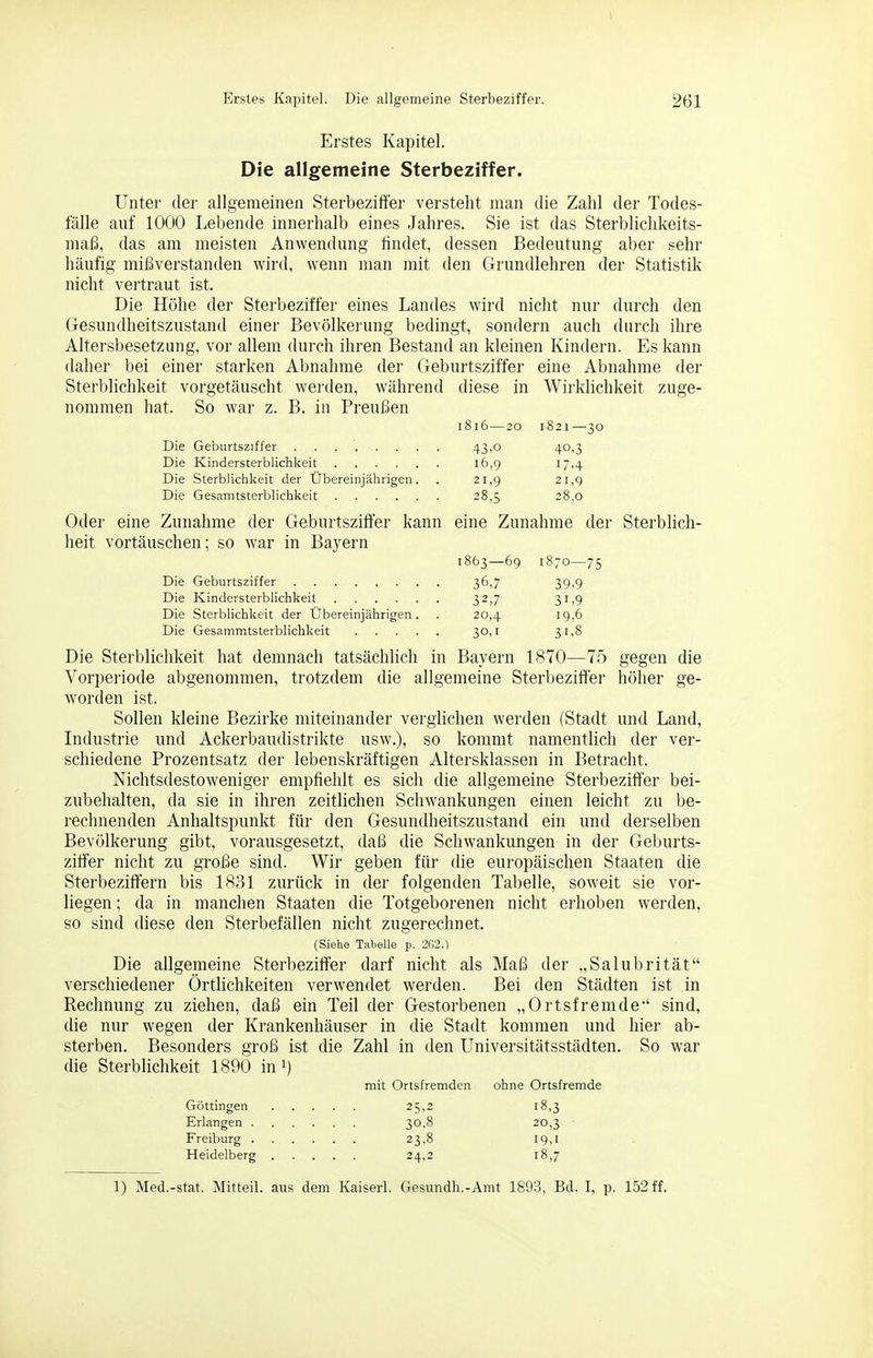 Erstes Kapitel. Die allgemeine Sterbeziffer. 261 Erstes Kapitel. Die allgemeine Sterbeziffer. Unter der allgemeinen Sterbeziffer versteht man die Zahl der Todes- fälle auf 1000 Lebende innerhalb eines Jahres. Sie ist das Sterblichkeits- maß, das am meisten Anwendung findet, dessen Bedeutung aber sehr häufig mil^verstanden wird, wenn man mit den Grundlehren der Statistik nicht vertraut ist. Die Höhe der Sterbeziffer eines Landes wird nicht nur durch den Gesundheitszustand einer Bevölkerung bedingt, sondern auch durch ihre Altersbesetzung, vor allem durch ihren Bestand an kleinen Kindern. Es kann daher bei einer starken Abnahme der Geburtsziffer eine Abnahme der Sterblichkeit vorgetäuscht werden, während diese in Wirklichkeit zuge- nommen hat. So war z. B. in Preu£ien 1816—20 1821—30 Die Geburtsziffer 43>o 40,3 Die Kindersterblichkeit 16,9 17,4 Die Sterblichkeit der Ubereinjährigen. . 21,9 21,9 Die Gesamtsterblichkeit 28,5 28.0 Oder eine Zunahme der Geburtsziffer kann eine Zunahme der Sterblicli- heit vortäuschen; so war in Bayern 1863—69 i8;o—75 Die Geburtsziffer 36,7 39-9 Die Kindersterblichkeit 32,7 31,9 Die Sterblichkeit der Ubereinjährigen. . 20,4 19,6 Die Gesammtsterblichkeit 30,1 31,8 Die Sterblichkeit hat demnach tatsächlich in Bayern 1870—75 gegen die Vorperiode abgenommen, trotzdem die allgemeine Sterbeziffer höher ge- worden ist. Sollen kleine Bezirke miteinander verglichen werden (Stadt und Land, Industrie und Ackerbaudistrikte usw.), so kommt namentlich der ver- schiedene Prozentsatz der lebenskräftigen Altersklassen in Betracht. Nichtsdestoweniger empfiehlt es sich die allgemeine Sterbeziffer bei- zubehalten, da sie in ihren zeitlichen Schwankungen einen leicht zu be- rechnenden Anhaltspunkt für den Gesundheitszustand ein und derselben Bevölkerung gibt, vorausgesetzt, daß die Schwankungen in der Geburts- ziffer nicht zu große sind. Wir geben für die europäischen Staaten die Sterbeziffern bis 1831 zurück in der folgenden Tabelle, soweit sie vor- liegen ; da in manchen Staaten die Totgeborenen nicht erhoben werden, so sind diese den Sterbefällen nicht zugerechnet. (Siehe Tabelle p. 262.) Die allgemeine Sterbeziffer darf nicht als Maß der „Salubrität verschiedener Örtlichkeiten verwendet werden. Bei den Städten ist in Rechnung zu ziehen, daß ein Teil der Gestorbenen „Ortsfremde' sind, die nur wegen der Krankenhäuser in die Stadt kommen und hier ab- sterben. Besonders groß ist die Zahl in den Universitätsstädten, So war die Sterblichkeit 1890 in^) mit Ortsfremden ohne Ortsfremde Göttingen 25,2 18,3 Erlangen 30,8 20,3 Freiburg 23,8 19,1 Heidelberg 24,2 18,7 1) Med.-stat. Mitteil, aus dem Kaiserl. Gesundh.-Amt 1893, Bd. I, p. 152 ff.