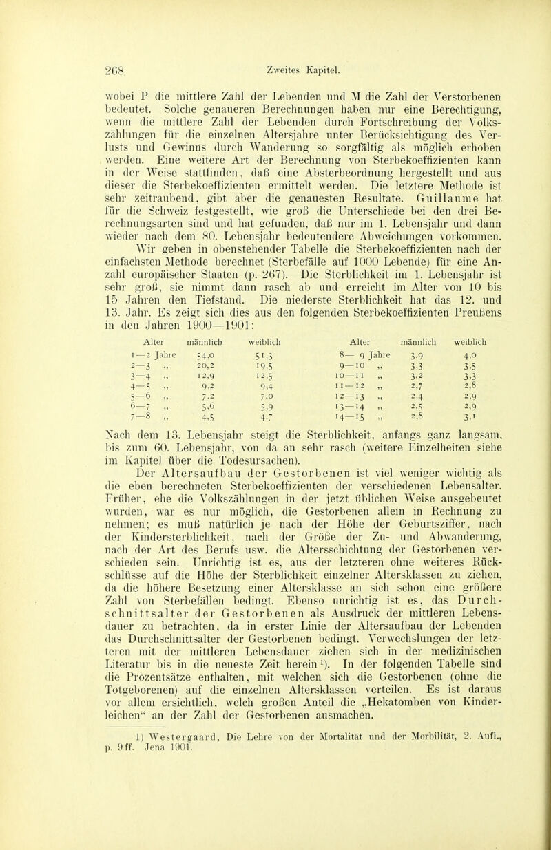 wobei P die mittlere Zahl der Lebenden und M die Zahl der Verstorbenen bedeutet. Solche genaueren Berechnungen haben nur eine Berechtigung, wenn die mittlere Zahl der Lebenden durch Fortschreibung der Volks- zählungen für die einzelnen Altersjahi-e unter Berücksichtigung des Ver- lusts und Gewinns durch Wanderung so sorgfältig als möglicli erhoben werden. Eine weitere Art der Berechnung von Sterbekoeffizienten kann in der Weise stattfinden, daß eine Absterbeordnung hergestellt und aus dieser die Sterbekoeffizienten ermittelt werden. Die letztere Methode ist sehr zeitraubend, gibt aber die genauesten Resultate. Guillaume hat für die Schweiz festgestellt, wie groß die Unterschiede bei den drei Be- rechnungsarten sind und hat gefunden, daß nur im 1. Lebensjahr und dann wieder nach dem 80. Lebensjahr bedeutendere Abweichungen vorkommen. Wir geben in obenstehender Tabelle die Sterbekoeffizienten nach der einfachsten Methode berechnet (Sterbefälle auf 1000 Lebende; für eine An- zahl europäischer Staaten (p. 267). Die Sterblichkeit im 1. Lebensjahr ist sehr groß, sie nimmt dann rasch ab und erreicht im Alter von 10 bis 15 Jahren den Tiefstand. Die niederste Sterblichkeit hat das 12. und 13. Jahr. Es zeigt sich dies aus den folgenden Sterbekoeffizienten Preußens in den Jahren 1900-1901: Alter männlich weiblich Alter männlich weiblich I — 2 Jahre 54,0 51-3 8— 9 Jahre 3,9 4,0 2—3  20,2 19,5 9—10 ,, 3,3 3,5 3—4 I 2,9 12,5 10—II ,, 3,2 3,3 4—5 9,2 9,4 II— 12 2,7 2,8 5-6 „ 7.2 7,o 12—13 „ 2.4 2,9 6-7 „ 5,6 5,9 13 — 14 „ 2,9 7-8 „ 4.5 4,. 14—15 „ 2,8 3,1 Nach dem 13. Lebensjahr steigt die Sterblichkeit, anfangs ganz langsam, bis zum 60. Lebensjahr, von da an sehr rasch (weitere Einzelheiten siehe im Kapitel über die Todesursachen). Der Altersaufbau der Gestorbenen ist viel weniger wiclitig als die eben berechneten Sterbekoeffizienten der verschiedenen Lebensalter. Früher, ehe die Volkszählungen in der jetzt üblichen Weise ausgebeutet wurden, war es nur möglich, die Gestorbenen allein in Rechnung zu nehmen; es muß natürlich je nach der Höhe der (>eburtsziffer, nach der Kindersterblichkeit, nach der Größe der Zu- und Abwanderung, nach der Art des Berufs usw. die Altersschichtung der Gestorbenen ver- schieden sein. Unrichtig ist es, aus der letzteren ohne weiteres Rück- schlüsse auf die Höhe der Sterblichkeit einzehier Altersklassen zu ziehen, da die höhere Besetzung einer Altersklasse an sich schon eine größere Zahl von Sterbefällen bedingt. Ebenso unrichtig ist es, das Durch- schnittsalter der Gestorbenen als Ausdruck der mittleren Lebens- dauer zu betrachten, da in erster Linie der Altersaufbau der Lebenden das Durchschnittsalter der Gestorbenen bedingt. Verwechslungen der letz- teren mit der mittleren Lebensdauer ziehen sich in der medizinischen Literatur bis in die neueste Zeit hei-ein i). In der folgenden Tabelle sind die Prozentsätze enthalten, mit welchen sich die Gestorbenen (ohne die Totgeborenen) auf die einzelnen Altersklassen verteilen. Es ist daraus vor allem ersichtlich, welch großen Anteil die „Hekatomben von Kinder- leichen an der Zahl der Gestorbenen ausmachen. 1) Westergaaril, Die Lehre von der Mortalität und der Morbilität, 2. Aufl., p. 9 ff. Jena 1901.