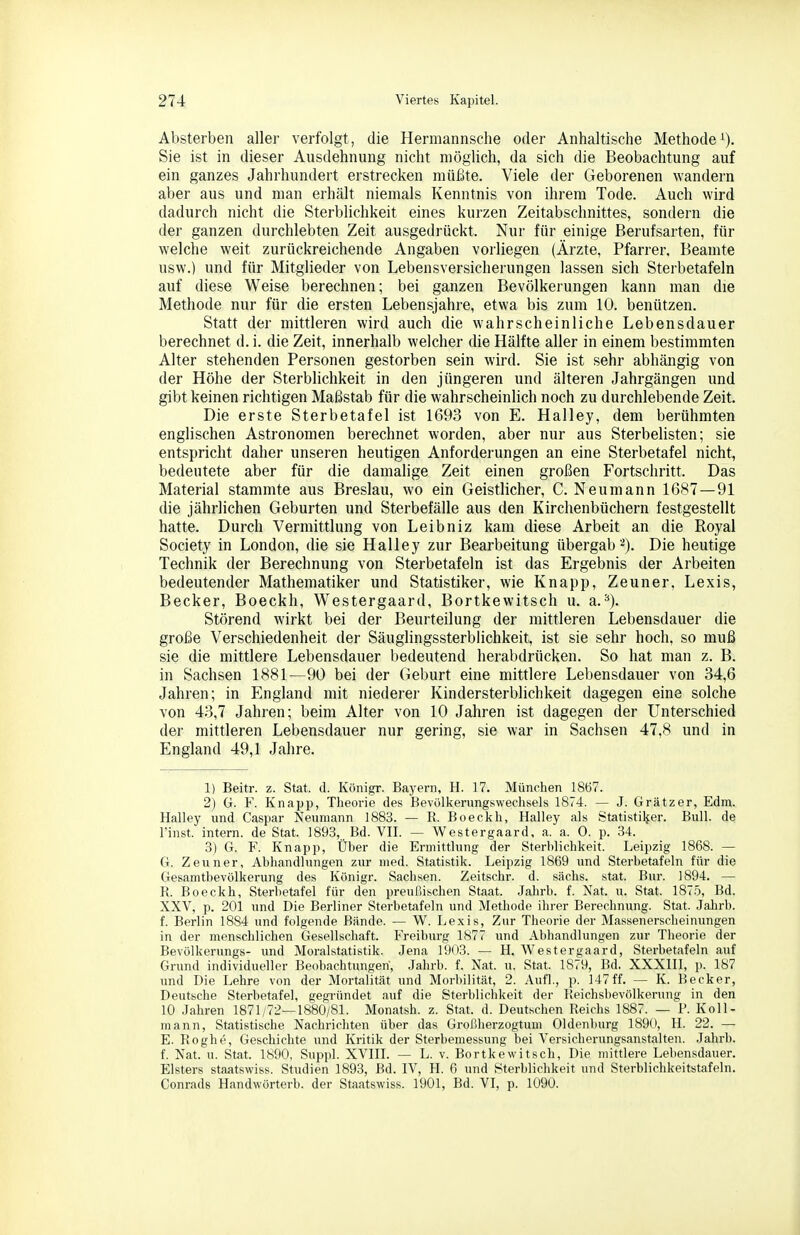Absterben aller verfolgt, die Hermannsche oder Anhaltische Methodei). Sie ist in dieser Ausdehnung nicht möglich, da sich die Beobachtung auf ein ganzes Jahrhundert erstrecken müßte. Viele der Geborenen wandern aber aus und man erhält niemals Kenntnis von ihrem Tode. Auch wird dadurch nicht die Sterblichkeit eines kurzen Zeitabschnittes, sondern die der ganzen durchlebten Zeit ausgedrückt. Nur für einige Berufsarten, für welche weit zurückreichende Angaben vorliegen (Ärzte, Pfarrer, Beamte usw.) und für Mitglieder von Lebensversicherungen lassen sich Sterbetafeln auf diese Weise berechnen; bei ganzen Bevölkerungen kann man die Methode nur für die ersten Lebensjahre, etwa bis zum 10. benützen. Statt der mittleren wird auch die wahrscheinliche Lebensdauer berechnet d. i. die Zeit, innerhalb welcher die Hälfte aller in einem bestimmten Alter stehenden Personen gestorben sein wird. Sie ist sehr abhängig von der Höhe der Sterblichkeit in den jüngeren und älteren Jahrgängen und gibt keinen richtigen Maßstab für die wahrscheinlich noch zu durchlebende Zeit. Die erste Sterbetafel ist 1693 von E. Halley, dem berühmten englischen Astronomen berechnet worden, aber nur aus Sterbelisten; sie entspricht daher unseren heutigen Anforderungen an eine Sterbetafel nicht, bedeutete aber für die damalige Zeit einen großen Fortschritt. Das Material stammte aus Breslau, wo ein Geistlicher, C. Neumann 1687—91 die jährlichen Geburten und Sterbefälle aus den Kirchenbüchern festgestellt hatte. Durch Vermittlung von Leibniz kam diese Arbeit an die Royal Society in London, die sie Halley zur Bearbeitung übergab 2). Die heutige Technik der Berechnung von Sterbetafeln ist das Ergebnis der Arbeiten bedeutender Mathematiker und Statistiker, wie Knapp, Zeuner, Lexis, Becker, Boeckh, Westergaard, Bortkewitsch u. a.^). Störend wirkt bei der Beurteilung der mittleren Lebensdauer die große Verschiedenheit der Säuglingssterblichkeit, ist sie sehr hoch, so muß sie die mittlere Lebensdauer bedeutend herabdrücken. So hat man z. B. in Sachsen 1881^—90 bei der Geburt eine mittlere Lebensdauer von 34,6 Jahren; in England mit niederer Kindersterblichkeit dagegen eine solche von 43,7 Jahren; beim Alter von 10 Jahren ist dagegen der Unterschied der mittleren Lebensdauer nur gering, sie war in Sachsen 47,8 und in England 49,1 Jahre. 1) Beitr. z. Stat. d. Königr. Bayern, H. 17. München 1867. 2) G. F. Knapp, Theorie des Bevölkerungswechsels 1874. — J. Grätzer, Edm. Halley und Caspar Neumann 1883. — R. Boeckh, Halley als Statistiker. Bull, de l'inst. intern, de Stat. 1893, Bd. VH. — Westergaard, a. a. 0. p. 34. 3) G. F. Knapp, Über die Ermittlung der Sterblichkeit. Leipzig 1868. — G. Zeuner, Abhandlungen zur med. Statistik. Leipzig 1869 und Sterbetafeln für die Gesamtbevölkerung des Königr. Sachsen. Zeitschr. d. sächs. stat. Bur. 1894. — R. Boeckh, Sterbetafel für den preußischen Staat. Jahrb. f. Nat. u. Stat. 187.Ö, Bd. XXV, p. 201 und Die Berliner Sterbetafeln und Methode ihrer Berechnung. Stat. Jalirb. f. Berlin 1884 und folgende Bünde. — W. Lexis, Zur Theorie der Massenerscheinungen in der menschlichen Gesellschaft. Freiburg 1877 und Abhandlungen zur Theorie der Bevölkerungs- und Moralstatistik. Jena 1903. — H. Westergaard, Sterbetafeln auf Grund individueller Beobachtungen, Jahrb. f. Nat. u. Stat. 1879, Bd. XXXHI, p. 187 und Die Lehre von der Mortalität und Morbilität, 2. Aufl., p. 147 ff. — K. Becker, Deutsche Sterbetafel, gegi'ündet auf die Sterblichkeit der Reichsbevölkerung in den 10 Jahren 1871/72—1880/81. Monatsh. z. Stat. d. Deutschen Reichs 1887. — F. Koll- mann, Statistische Nachrichten über das Großlierzogtum Oldenburg 1890, H. 22. — E. Roghe, Geschichte und Kritik der Sterbemessung bei Versicherungsanstalten. Jahrb. f. Nat. u. Stat. 1890, Suppl. XVHL — L. v. Bortkewitsch, Die mittlere Lebensdauer. Elsters staatswiss. Studien 1893, Bd. IV, H. 6 und Sterblichkeit und Sterblichkeitstafeln. Conrads Handwörterb. der Staatswiss. 1901, Bd. VI, p. 1090.
