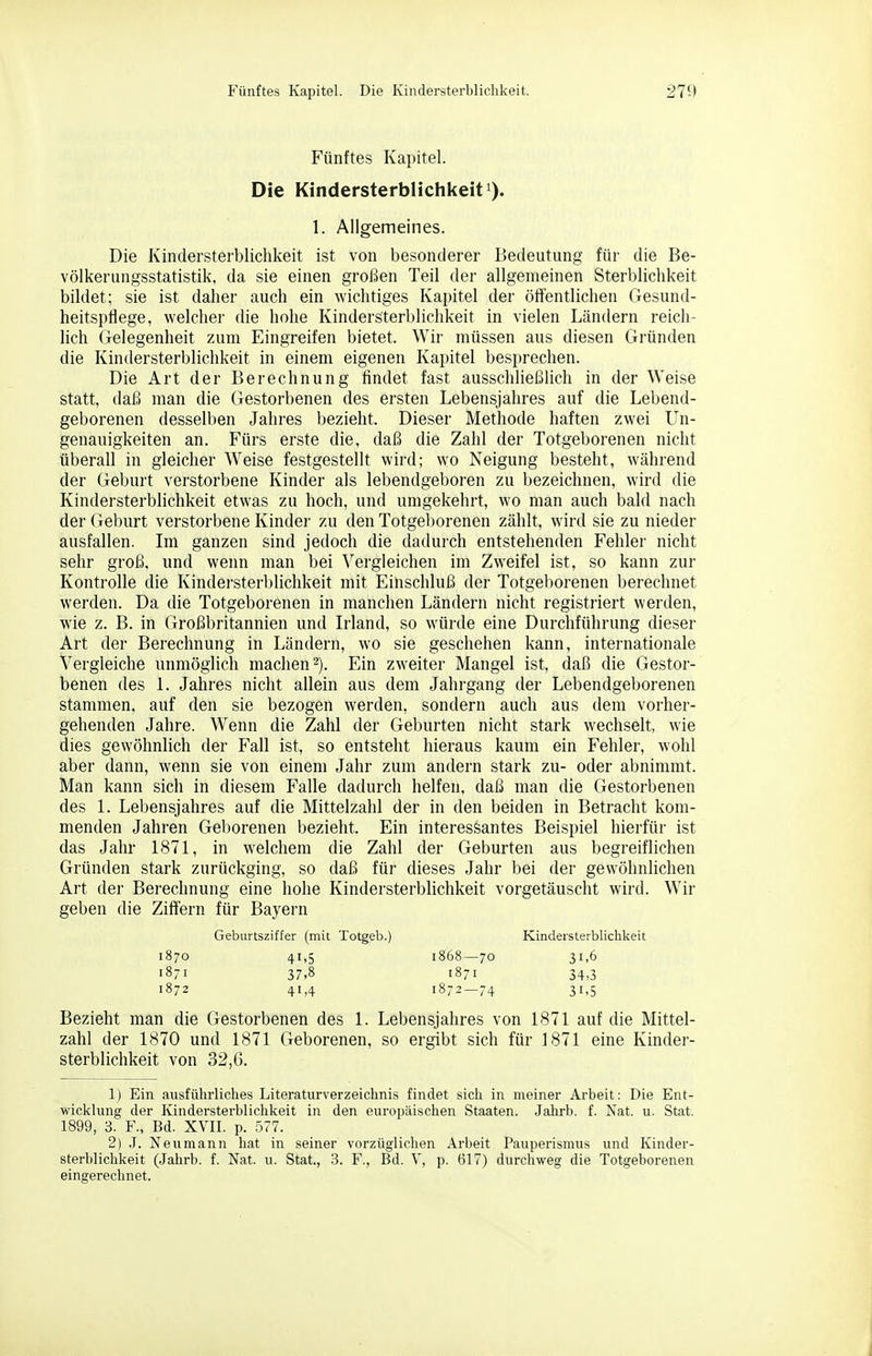 Fünftes Kapitel. Die Kindersterblichkeit. 271» Fünftes Kapitel. Die Kindersterblichkeit 1). 1. Allgemeines. Die Kindersterblichkeit ist von besonderer Bedeutung für die Be- völkerungsstatistik, da sie einen großen Teil der allgemeinen Sterblichkeit bildet; sie ist daher auch ein wichtiges Kapitel der öffentlichen Gesund- heitspflege, welcher die hohe Kindersterblichkeit in vielen Ländern reich- lich Gelegenheit zum Eingreifen bietet. Wir müssen aus diesen Gründen die Kindersterblichkeit in einem eigenen Kapitel besprechen. Die Art der Berechnung findet fast ausschließlich in der Weise statt, daß man die Gestorbenen des ersten Lebensjahres auf die Lebend- geborenen desselben Jahres bezieht. Dieser Methode haften zwei Un- genauigkeiten an. Fürs erste die, daß die Zahl der Totgeborenen nicht überall in gleicher W^eise festgestellt wird; wo Neigung besteht, während der Geburt verstorbene Kinder als lebendgeboren zu bezeichnen, wird die Kindersterblichkeit etwas zu hoch, und umgekehrt, wo man auch bald nach der Geburt verstorbene Kinder zu den Totgel)orenen zählt, wird sie zu nieder ausfallen. Im ganzen sind jedoch die dadurch entstehenden Fehler nicht sehr groß, und wenn man bei Vergleichen im Zweifel ist, so kann zur Kontrolle die Kindersterblichkeit mit Einschluß der Totgeborenen berechnet werden. Da die Totgeborenen in manchen Ländern nicht registriert werden, wie z. B. in Großbritannien und Irland, so würde eine Durchführung dieser Art der Berechnung in Ländern, wo sie geschehen kann, internationale Vergleiche unmöglich machen 2). Ein zweiter Mangel ist, daß die Gestor- benen des 1. Jahres nicht allein aus dem Jahrgang der Lebendgeborenen stammen, auf den sie bezogen werden, sondern auch aus dem vorher- gehenden Jahre. Wenn die Zahl der Geburten nicht stark wechselt, wie dies gewöhnlich der Fall ist, so entsteht hieraus kaum ein Fehler, wohl aber dann, wenn sie von einem Jahr zum andern stark zu- oder abnimmt. Man kann sich in diesem Falle dadurch helfen, daß man die Gestorbenen des 1. Lebensjahres auf die Mittelzahl der in den beiden in Betracht kom- menden Jahren Geborenen bezieht. Ein interessantes Beispiel hierfür ist das Jahr 1871, in welchem die Zahl der Geburten aus begreiflichen Gründen stark zurückging, so daß für dieses Jahr bei der gewöhnlichen Art der Berechnung eine hohe Kindersterblichkeit vorgetäuscht wird. Wir geben die Ziffern für Bayern Geburtsziffer (mit Totgeb.) Kindersterblichkeit 1870 41,5 i868—70 31,6 1871 37,8 1871 34,3 1872 41,4 1872—74 31,5 Bezieht man die Gestorbenen des 1. Lebensjahres von 1871 auf die Mittel- zahl der 1870 und 1871 Geborenen, so ergibt sich für 1871 eine Kinder- sterblichkeit von 32,6. 1) Ein ausführliches Literaturverzeichnis findet sich in meiner Arbeit: Die Ent- wicklung der Kindersterblichkeit in den europäischen Staaten. Jahrb. f. Nat. u. Stat. 1899, 3. F., Bd. XVII. p. 577. 2) .1. Neumann hat in seiner vorzüglichen Arbeit Pauperismus und Kinder- sterblichkeit (.Jahrb. f. Nat. u. Stat., 3. F., Bd. V, p. 617) durchweg die Totgeborenen eingerechnet.