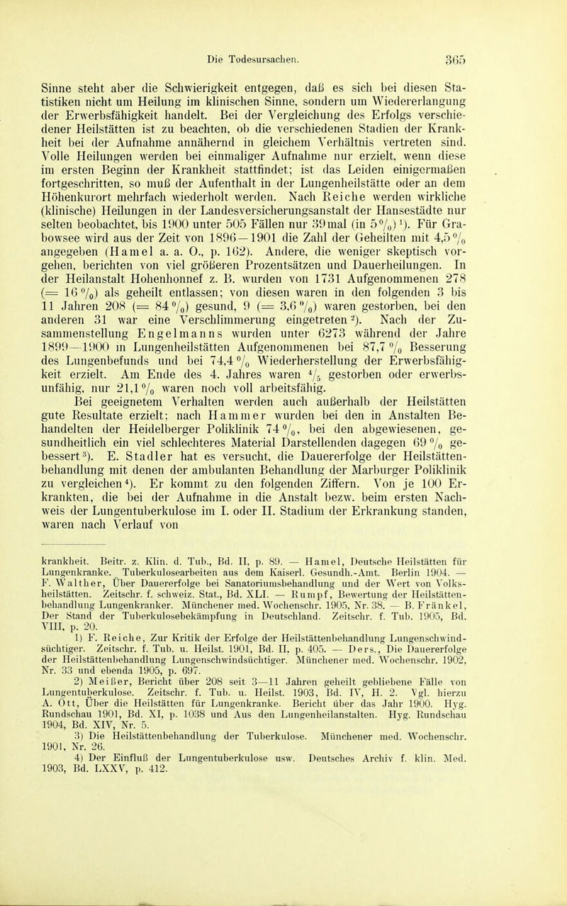 Sinne steht aber die Schwierigkeit entgegen, daß es sich bei diesen Sta- tistiken nicht um Heilung im khnischen Sinne, sondern um Wiedererlangung der Erwerbsfähigkeit handelt. Bei der Vergleichung des Erfolgs verschie- dener Heilstätten ist zu beachten, ob die vei'schiedenen Stadien der Krank- heit bei der Aufnahme annähernd in gleichem Verhältnis vertreten sind. Volle Heilungen werden bei einmaliger Aufnahme nur erzielt, wenn diese im ersten Beginn der Krankheit stattfindet; ist das Leiden einigermaßen fortgeschritten, so muß der Aufenthalt in der Lungenheilstätte oder an dem Höhenkurort mehrfach wiederholt werden. Nach Reiche werden wirkliche (klinische) Heilungen in der Landesversicherungsanstalt der Hansestädte nur selten beobachtet, bis 1900 unter 505 Fällen nur '59mal (in 57o) Für Gra- bowsee wird aus der Zeit von 1896 — 1901 die Zahl der Geheilten mit 4,5 /o angegeben (Hamel a. a. 0., p. 162). Andere, die weniger skeptisch vor- gehen, berichten von viel größeren Prozentsätzen und Dauerheilungen. In der Heilanstalt Hohenhonnef z. B. wurden von 1731 Aufgenommenen 278 (= 16 7o) ^■Is geheilt entlassen; von diesen waren in den folgenden 3 bis 11 Jahren 208 (— 84 ^/q) gesund, 9 (= 3.6 /o) waren gestorben, bei den anderen 31 war eine Verschlimmerung eingetreten -). Nach der Zu- sammenstellung Engelmanns wurden unter 6273 während der Jahre 1899—1900 m Lungenheilstätten Aufgenommenen bei 87,7 7o Besserung des Lungenbefunds und bei 74,4 /o Wiederherstellung der Erwerbsfähig- keit erzielt. Am Ende des 4. Jahres waren gestorben oder erwerl>s- unfähig, nur 21,1^0 waren noch voll arbeitsfähig. Bei geeignetem Verhalten werden auch außerhalb der Heilstätten gute Resultate erzielt; nach Hammer wurden bei den in Anstalten Be- handelten der Heidelberger Poliklinik 74 /o i '^ei den abgewiesenen, ge- sundheitlich ein viel schlechteres Material Darstellenden dagegen 69 /q ge- bessert'^). E. Stadler hat es versucht, die Dauererfolge der Heilstätten- behandlung mit denen der ambulanten Behandlung der Marburger Poliklinik zu vergleichen*). Er kommt zu den folgenden Ziffern. Von je 100 Er- krankten, die bei der Aufnahme in die Anstalt bezw. beim ersten Nach- weis der Lungentuberkulose im I. oder II. Stadium der Erkrankung standen, waren nach Verlauf von krankheit. Beitr. z. Klin. d. Tub., Bd. II, p. 89. — Hamel, Deutsche Heilstätten für Lungenkranke. Tuberkulosearheiten aus dem Kaiserl. Gesundh.-Amt. Berlin 1904. — F. Walther, Über Dauererfolge bei Sanatoriumsbehandlung und der Wert von Volks- heilstätten. Zeitschr. f. Schweiz. Stat., Bd. XLI. — Rumpf, Bewertung der Heilstätten- behandlung Lungenkranker. Münchener med. Wochenschr. 190.Ö, Nr. 38. — B. Frankel, Der Stand der Tuberkulosebekämpfung in Deutschland. Zeitschr. f. Tub. 190.^, Bd. VIII, p. 20. 1) F. Reiche, Zur Kritik der Erfolge der Heilstättenbehandlung Lungenschwind- süchtiger. Zeitschr. f. Tub. u. Heilst. 1901, Bd. II, p. 405. — Ders., Die Dauererfolge der Heilstättenbehandlung Lungenschwindsüchtiger. Münchener med. Wochenschr. 1902, Nr. 33 und ebenda 1905, p. 697. 2) Meißer, Bericht über 208 seit 3—11 Jahren geheilt gebliebene Fälle von Lungentuberkulose. Zeitschr. f. Tub. u. Heilst. 1903, Bd. IV, H. 2. Vgl. hierzu A. Ott, Uber die Heilstätten für Lungenkranke. Bericht über das Jahr 1900. Hyg. Rundschau 1901, Bd. XI, p. 1038 und Aus den Lungenheilanstalten. Hyg. Rundschau 1904, Bd. XIV, Nr. 5. 3) Die Heilstättenbehandlung der Tuberkulose. Münchener med. Wochenschr. 1901, Nr. 26. 4) Der Einfluß der Lungentuberkulose usw. Deutsches Archiv f. klin. Med. 1903, Bd. LXXV, p. 412.