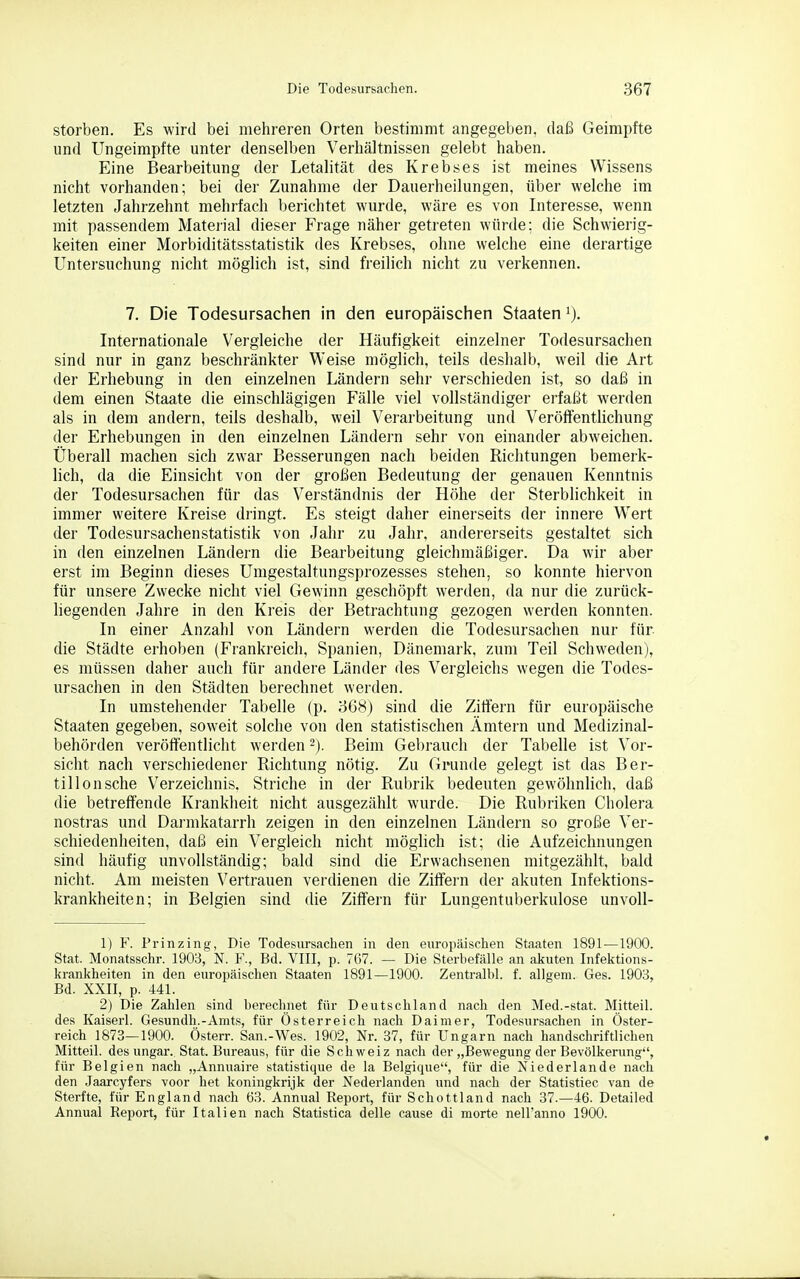 sterben. Es wird bei mehreren Orten bestimmt angegeben, daß Geimpfte und Ungeimpfte unter denselben Verhältnissen gelebt haben. Eine Bearbeitung der Letalität des Krebses ist meines Wissens nicht vorhanden; bei der Zunahme der Dauerheilungen, über welche im letzten Jahrzehnt mehrfach berichtet wurde, wäre es von Interesse, wenn mit passendem Matei'ial dieser Frage näher getreten würde; die Schwierig- keiten einer Morbiditätsstatistik des Krebses, ohne welche eine derartige Untersuchung nicht möglich ist, sind freilich nicht zu verkennen. 7. Die Todesursachen in den europäischen Staaten i). Internationale Vergleiche der Häufigkeit einzelner Todesursachen sind nur in ganz beschränkter Weise möglich, teils deshalb, weil die Art der Erhebung in den einzelnen Ländern sehr verschieden ist, so daß in dem einen Staate die einschlägigen Fälle viel vollständiger erfaßt werden als in dem andern, teils deshalb, weil Verarbeitung und Veröffentlichung der Erhebungen in den einzelnen Ländern sehr von einander abweichen. Überall machen sich zwar Besserungen nach beiden Richtungen bemerk- lich, da die Einsicht von der großen Bedeutung der genauen Kenntnis der Todesursachen für das Verständnis der Höhe der Sterblichkeit in immer weitere Kreise dringt. Es steigt daher einerseits der innere Wert der Todesursachenstatistik von Jahr zu Jahr, andererseits gestaltet sich in den einzelnen Ländern die Bearbeitung gleichmäßiger. Da wir aber erst im Beginn dieses Umgestaltungsprozesses stehen, so konnte hiervon für unsere Zwecke nicht viel Gewinn geschöpft werden, da nur die zurück- liegenden Jahre in den Kreis der Betrachtung gezogen werden konnten. In einer Anzahl von Ländern werden die Todesursachen nur für die Städte erhoben (Frankreich, Spanien, Dänemark, zum Teil Schweden), es müssen daher auch für andere Länder des Vergleichs wegen die Todes- ursachen in den Städten berechnet werden. In umstehender Tabelle (p. 3G8) sind die Zittern für europäische Staaten gegeben, soweit solche von den statistischen Ämtern und Medizinal- behörden veröffentlicht werden ~). Beim Gebrauch der Tabelle ist Vor- sicht nach verschiedener Richtung nötig. Zu Grunde gelegt ist das Ber- tillonsche Verzeichnis. Striche in der Rubrik bedeuten gewöhnlich, daß die betreffende Krankheit nicht ausgezählt wurde. Die Rubriken Cholera nostras und Dai'mkatarrh zeigen in den einzelnen Ländern so große Ver- schiedenheiten, daß ein Vergleich nicht möglich ist; die Aufzeichnungen sind häufig unvollständig; bald sind die Erwachsenen mitgezählt, bald nicht. Am meisten Vertrauen verdienen die Ziffern der akuten Infektions- krankheiten; in Belgien sind die Ziffern für Lungentuberkulose unvoll- 1) F. Prinzing, Die Todesursachen in den europäischen Staaten 1891—1900. Stat. Monatsschr. 1903, N. F., Bd. VIII, p. 767. — Die Sterhefälle an akuten Infektions- krankheiten in den europäischen Staaten 1891—1900. Zentralbl. f. allgem. Ges. 1908, Bd. XXII, p. 441. 2) Die Zahlen sind berechnet für Deutschland nach den Med.-stat. Mitteil, des Kaiserl. Gesundh.-Amts, für Österreich nach Daimer, Todesursachen in Öster- reich 1873—1900. Österr. San.-Wes. 1902, Nr. 37, für Ungarn nach handschriftlichen Mitteil, des Ungar. Stat. Bureaus, für die Schweiz nach der „Bewegung der Bevölkerung, für Belgien nach „Annuaire statistique de la Belgique, für die Niederlande nach den Jaarcyfers voor het koningkrijk der Nederlanden und nach der Statistiec van de Sterfte, für England nach 63. Annual Report, für Schottland nach 37.—46. Detailed Annual Report, für Italien nach Statistica delle cause di morte nell'anno 1900.