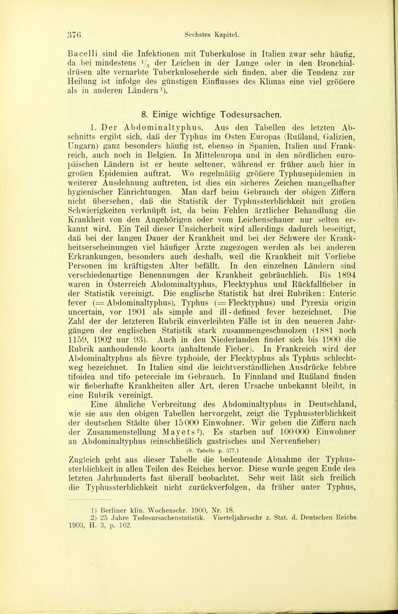 Bacelli sind die Infektionen mit Tuberkulose in Italien zwar selir häufig, da bei mindestens Vs der Leiclien in der Lunge oder in den Bronchial- drüsen alte vernarbte Tuberkuloseherde sich finden, aber die Tendenz zur Heilung ist infolge des günstigen Einflusses des Klimas eine viel größere als in anderen Ländern ^j. 8. Einige wichtige Todesursachen. 1. Der Abdominal typhus. Aus den Tabellen des letzten Ab- schnitts ergibt sich, daß der Typhus im Osten Europas (Rußland. Galizien, Ungarn) ganz besonders häufig ist, ebenso in Spanien, Italien und Frank- reich, auch noch in Belgien. In Mitteleuropa und in den nördlichen euro- päischen Ländern ist er heute seltener, während er früher auch hier in großen Epidemien auftrat. Wo regelmäßig größere Typhusepidemien in weiterer Ausdehnung auftreten, ist dies ein sicheres Zeichen mangelhafter hygienischer Einrichtungen. Man darf beim Gebrauch der obigen Ziffern nicht übersehen, daß die Statistik der Typhussterblichkeit mit großen Schwierigkeiten verknüpft ist, da beim Fehlen ärztlicher Behandlung die Krankheit von den Angehörigen oder vom Leichenschauer nur selten er- kannt wird. Ein Teil dieser Unsicherheit wird allerdings dadurch beseitigt, daß bei der langen Dauer der Krankheit und l)ei der Schwere der Krank- heitserscheinungen viel häufiger Ärzte zugezogen werden als bei anderen Erkrankungen, besonders auch deshalb, weil die Krankheit mit Vorliebe Personen im kräftigsten Alter befällt. In den einzelnen Ländern sind verschiedenartige Benennungen der Krankheit gebräuchlich. Bis 1894 waren in Österreich Abdominaltyplius, Flecktyphus und Rückfallfieber in der Statistik vereinigt. Die englische Statistik hat drei Rubriken: Enteric fever (= Abdominaltyphus), Typhus (= Flecktyphus) und Pyrexia origin uncertain, vor 1001 als simple and ill-defined fever bezeichnet. Die Zahl der der letzteren Rubrik einverleibten Fälle ist in den neueren Jahr- gängen der englischen Statistik stark zusammengeschmolzen (1881 noch 1150, 1902 nur 03). Auch in den Niederlanden findet sich bis 1900 die Rubrik aanhoudende koorts (anhaltende Fieber). In Frankreich wird der Abdominaltyphus als fievre typhoide, der Flecktyphus als Typhus schlecht- weg bezeichnet. In Italien sind die leichtverständlichen Ausdrücke febbre tifoidea und tifo petecciale im Gebrauch. In Finnland und Rußland finden wir fieberhafte Krankheiten aller Art, deren Ursache unbekannt bleibt, in eine Rubrik vereinigt. Eine ähnliche Verbreitung des Abdominaltyi)hus in Deutschland, wie sie aus den obigen Tabellen hervorgeht, zeigt die Typhussterblichkeit der deutschen Städte über 15000 Einwohner. Wir geben die Ziffern nach der Zusammenstellung Mayets-). Es starben auf 100000 Einwohner an Abdominaltyphus (einschließlich gastrisches und Nervenfieber) (S. Tabelle p. 377.) Zugleich geht aus dieser Tabelle die bedeutende Abnahme der Typhus- sterblichkeit in allen Teilen des Reiches hervor. Diese wurde gegen Ende des letzten Jahrhunderts fast überall beobachtet. Sehr weit läßt sich freihch die Typhussterblichkeit nicht zurück verfolgen, da früher unter Typhus, 1) Berliner klin. Wochensclir. 1900, Nr. 18. 2) 25 Jahre Todesursachenstatistik. Vierteljahrsschr z. Stat. d. Deutschen Reichs 1903, H. 3, p. 162.