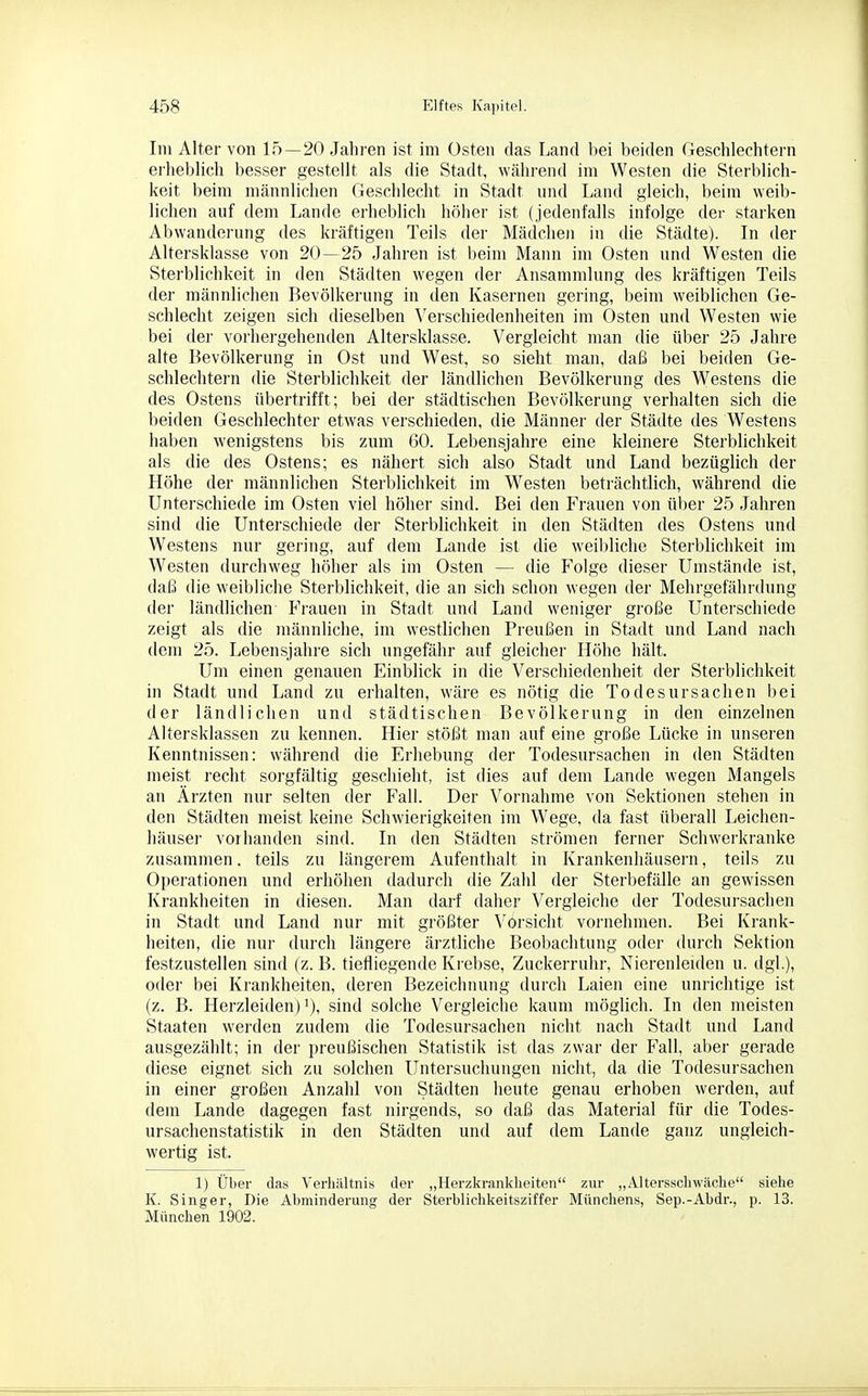 Im Alter von 15—20 Jahren ist im Osten das Land bei beiden Geschlechtern erheblich besser gestellt als die Stadt, während im Westen die Sterblich- keit beim männlichen Geschlecht in Stadt und Land gleich, beim weib- lichen auf dem Lande erheblich höher ist (jedenfalls infolge der starken Abwanderung des kräftigen Teils der Mädchen in die Städte). In der Altersklasse von 20—25 »fahren ist l)eim Mann im Osten und Westen die Sterblichkeit in den Städten wegen der Ansammlung des kräftigen Teils der männlichen Bevölkerung in den Kasernen gering, beim weiblichen Ge- schlecht zeigen sich dieselben Verschiedenheiten im Osten und Westen wie bei der vorhergehenden Altersklasse. Vergleicht man die über 25 Jahre alte Bevölkerung in Ost und West, so sieht man, daß bei beiden Ge- schlechtern die Sterblichkeit der ländlichen Bevölkerung des Westens die des Ostens übertrifft; bei der städtischen Bevölkerung verhalten sich die beiden Geschlechter etwas verschieden, die Männer der Städte des Westens haben wenigstens bis zum 60. Lebensjahre eine kleinere Sterblichkeit als die des Ostens; es nähert sich also Stadt und Land bezüglich der Höhe der männlichen Sterblichkeit im Westen beträchtlich, während die Unterschiede im Osten viel höher sind. Bei den Frauen von über 25 Jahren sind die Unterschiede der Sterblichkeit in den Städten des Ostens und Westens nur gering, auf dem Lande ist die weibliche Sterblichkeit im Westen durchweg höher als im Osten — die Folge dieser Umstände ist, daß die weibliche Sterblichkeit, die an sich schon wegen der Mehrgefährdung der ländlichen Frauen in Stadt und Land weniger große Unterschiede zeigt als die männliche, im westlichen Preußen in Stadt und Land nach dem 25. Lebensjahre sich ungefähr auf gleicher Höhe hält. Um einen genauen Einblick in die Verschiedenheit der Sterblichkeit in Stadt und Land zu erhalten, wäre es nötig die Todesursachen bei der ländlichen und städtischen Bevölkerung in den einzelnen Altersklassen zu kennen. Hier stößt man auf eine große Lücke in unseren Kenntnissen: während die Erhebung der Todesursachen in den Städten meist recht sorgfältig geschieht, ist dies auf dem Lande wegen Mangels an Ärzten nur selten der Fall. Der Vornahme von Sektionen stehen in den Städten meist keine Schwierigkeiten im Wege, da fast überall Leichen- häuser vorhanden sind. In den Städten strömen ferner Schwerkranke zusammen, teils zu längerem Aufenthalt in Krankenhäusern, teils zu Operationen und erhöhen dadurch die Zahl der Sterbefälle an gewissen Krankheiten in diesen. Man darf daher Vergleiche der Todesursachen in Stadt und Land nur mit größter Vorsicht vornehmen. Bei Krank- heiten, die nur durch längere ärztliche Beobachtung oder durch Sektion festzustellen sind (z. B. tiefliegende Krebse, Zuckerruhr, Nierenleiden u. dgl), oder bei Krankheiten, deren Bezeichnung durch Laien eine unrichtige ist (z. B. Herzleiden) 1), sind solche Vergleiche kaum möglich. In den meisten Staaten werden zudem die Todesursachen nicht nach Stadt und Land ausgezählt; in der preußischen Statistik ist das zwar der P^all, al)er gerade diese eignet sich zu solchen Untersuchungen nicht, da die Todesursachen in einer großen Anzahl von Städten heute genau erhoben werden, auf dem Lande dagegen fast nirgends, so daß das Material für die Todes- ursachenstatistik in den Städten und auf dem Lande ganz ungleich- wertig ist. 1) Über das Verhältnis der „Herzkrankheiten zur „Altersschwäche siehe K. Singer, Die Abminderung der Sterblichkeitsziffer Münchens, Sep.-Abdr., p. 13. München 1902.