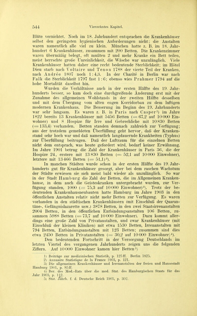 Blüte vernichtet. Noch im 18. Jahrhundert entsprachen die Krankenhäuser selbst den geringsten hygienischen Anforderungen nicht; die Anstalten waren namentlich alle viel zu klein. München hatte z. B. im 18. Jahr- hundert 6 Krankenhäuser, zusammen mit 200 Betten. Die Krankenzimmer waren übermäßig belegt, oft mußten 2 und mehr Kranke ein Bett teilen, nieist herrschte große Unreinlichkeit, die Wäsche war unzulänglich. Viele Krankenhäuser hatten daher eine recht bedeutende Sterblichkeit; im Hotel Dieu starb nach Voltaire und Tenon 1788 der vierte Teil der Kranken, nach Andree 1807 noch 1:4,8. In der Charite in Berlin war nach Falk die Sterblichkeit 1797 fast 1:6; ebenso wies Prahmer 1794 auf die hohe Mortalität daselbst hin. Wurden die Verhältnisse auch in der ersten Hälfte des 19. Jahr- hunderts besser, so kam doch eine durchgreifende Änderung erst mit der Zunahme des allgemeinen Wohlstands in der zweiten Hälfte desselben und mit dem Übergang vom alten engen Korridorbau zu dem luftigen modernen Krankenhaus. Die Besserung im Beginn des 19. Jahrhunderts war sehr langsam. Es waren z. B. in Paris nach Casper^) im Jahre 1822 bereits 13 Krankenhäuser mit 5456 Betten (=67,2 auf 10 000 Ein- wohner) und 8 Hospize für Irre und Gebrechliche mit 10830 Betten (=133,4) vorhanden. Betten standen demnach zahlreich zur Verfügung; aus der trotzdem gemeldeten Überfüllung geht hervor, daß der Kranken- stand sehr hoch war und daß namentlich langdauernde Krankheiten (Typhus) zur Überfüllung beitrugen. Daß der Luftraum für die einzelnen Betten nicht dem entsprach, was heute gefordert wird, bedarf keiner Erwähnung. Im Jahre 1901 betrug die Zahl der Krankenhäuser in Paris 36, die der Hospize 24, erstere mit 13 830 Betten (= 52,1 auf 10000 Einwohner), letztere mit 13466 Betten (= 51,1)-). In manchen Städten wurde schon in der ersten Hälfte des 19. Jahr- hunderts gut für Krankenhäuser gesorgt, aber bei dem raschen Wachstum der Städte erwiesen sie sich meist bald wieder als unzulänglich. So war in der Stadt Hamburg die Zahl der Betten, die im Allgemeinen Kranken- hause, in dem auch die Geisteskranken untergebracht wurden, zur Ver- fügung standen, 1000 {= 75,3 auf 10000 Einwohner) 3). Trotz der be- deutenden Krankenhausneubauten hatte Hamburg im Jahre 1903 in den öffentlichen Anstalten relativ nicht mehr Betten zur Verfügung. Es waren vorhanden in den städtischen Krankenhäusern (mit Einschluß der Quaran- täne-, Gefängnislazarette usw.) 3878 Betten, in den zwei Staatsirrenanstalten 2004 Betten, in den öffentlichen Entbindungsanstalten 106 Betten, zu- sammen 5988 Betten (=73,7 auf 10000 Einwohner). Dazu kommt aller- dings eine große Zahl von Privatanstalten, und zwar Krankenhäuser (mit Einschluß der kleinen Kliniken) mit etwa 1530 Betten, Irrenanstalten mit 794 Betten, Entbindungsanstalten mit 123 Betten; zusammen sind dies etwa 2450 Betten in Privatanstalten (= 30,2 auf 10000 Einwohner)*). Den bedeutenden Fortschritt in der Versorgung Deutschlands im letzten Viertel des vergangenen Jahrhunderts zeigen uns die folgenden Ziffern. Auf lOOOO Einwohner kamen hier Betten 5) 1) Beiträge zur medizinischen Statistik, p. 12,5 ff. Berlin 1825. 2) Annuaire Statistique de la France 1903, p. 121. 3) Die allgemeinen Krankenhäuser und Irrenanstalten der freien und Hansestadt Hamburg 19Ul, p. 85 ff. 4) Ber. des Med.-Rats über die med. Stat. des Hamburgischen Staats für das Jahr 1903. p. 112. 5) Stat. J*ahrb. f. d. Deutsche Reich 1905, p. 302.