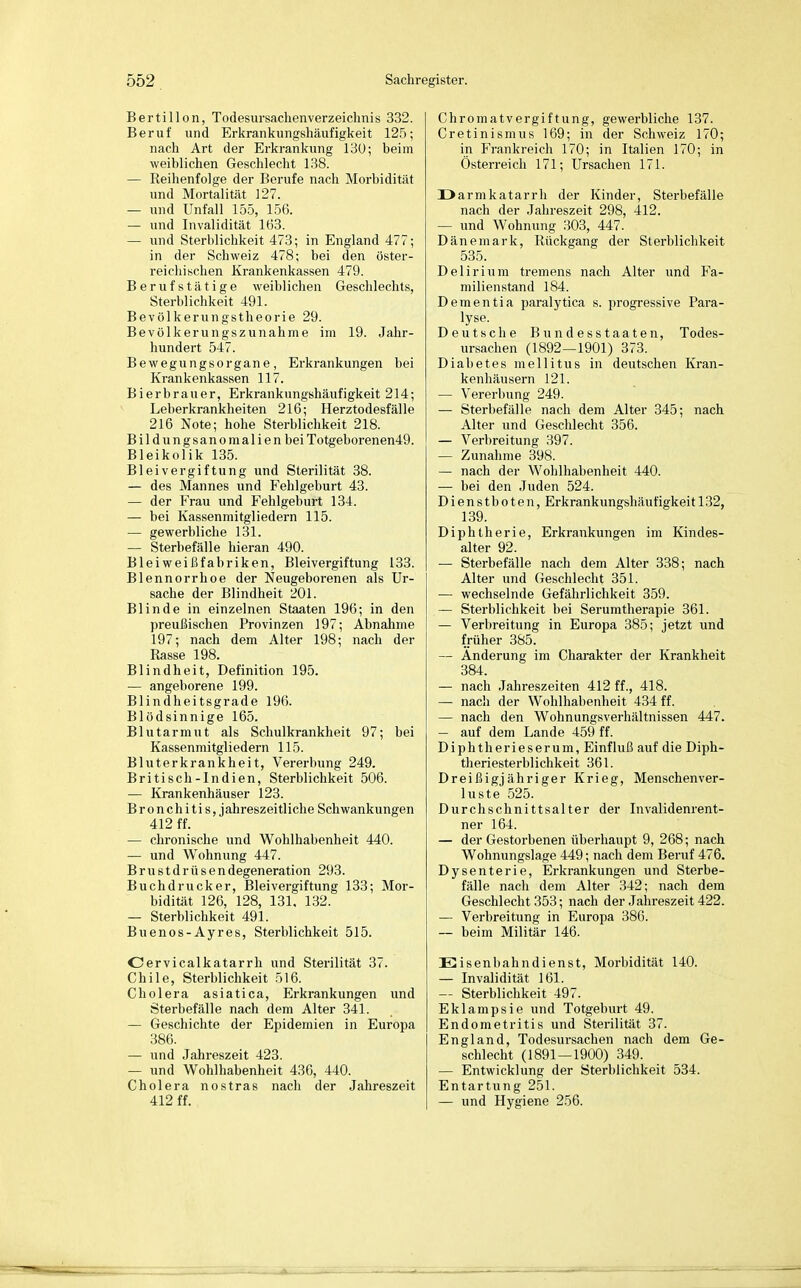 Berti 11 on, Todesursachen Verzeichnis 332. Beruf und Erkrankungshäufigkeit 125; nach Art der Erkrankung 130; beim weiblichen Geschlecht 138. — Reihenfolge der Berufe nach Morbidität und Mortalität 127. — und Unfall 155, 156. — und Invalidität 163. — und Sterblichkeit 473; in England 477; in der Schweiz 478; bei den öster- reichischen Krankenkassen 479. Berufstätige weiblichen Geschlechts, Sterblichkeit 491. Bevölkerungstheorie 29. Bevölkerungszunahme im 19. Jahr- hundert 547. Bewegungsorgane, Erkrankungen bei Krankenkassen 117. Bierbrauer, Erkrankungshäufigkeit 214; Leberkrankheiten 216; Herztodesfälle 216 Note; hohe Sterblichkeit 218. Bildungsanomalien beiTotgeborenen49. Bleikolik 135. Bleivergiftung und Sterilität 38. — des Mannes und Fehlgeburt 43. — der Frau und Fehlgeburt 134. — bei Kassenmitgliedern 115. — gewerbliche 131. — Sterbefälle hieran 490. Bleiweißfabriken, Bleivergiftung 133. Blennorrhoe der Neugeborenen als Ur- sache der Blindheit 201. Blinde in einzelnen Staaten 196; in den preußischen Provinzen 197; Abnahme 197; nach dem Alter 198; nach der Rasse 198. Blindheit, Definition 195. — angeborene 199. Blindheitsgrade 196. Blödsinnige 165. Blutarmut als Schulkrankheit 97; bei Kassenmitgliedern 115. Bluterkrankheit, Vererbung 249. Britisch-Indien, Sterblichkeit 506. — Krankenhäuser 123. Bronchitis, jahreszeitliche Schwankungen 412 ff. — chronische und Wohlhabenheit 440. — und Wohnung 447. Brustdrüsendegeneration 293. Buchdrucker, Bleivergiftung 133; Mor- bidität 126, 128, 131, 132. — Sterblichkeit 491. Buenos-Ayres, Sterblichkeit 515. Cervicalkatarrh und Sterilität 37. Chile, Sterblichkeit 516. Cholera asiatica, Erkrankungen und Sterbefälle nach dem Alter 341. — Geschichte der Epidemien in Europa 386. — und Jahreszeit 423. — und Wohlhabenheit 436, 440. Cholera nostras nach der Jahreszeit 412 ff. Chromatvergiftung, gewerbliche 137. Cretinismus 169; in der Schweiz 170; in Frankreich 170; in Italien 170; in Österreich 171; Ursachen 171. üarmkatarrli der Kinder, Sterbefälle nach der Jahreszeit 298, 412. — und Wohnung 303, 447. Dänemark, Rückgang der Sterblichkeit 535. Delirium tremens nach Alter und Fa- milienstand 184. Dementia paralytica s. progressive Para- lyse. Deutsche Bundesstaaten, Todes- ursachen (1892—1901) 373. Diabetes mellitus in deutschen Kran- kenhäusern 121. — Vererbung 249. — Sterbefälle nach dem Alter 345; nach Alter und Geschlecht 356. — Verbreitung 397. — Zunahme 398. — nach der Wohlhabenheit 440. — bei den Juden 524. Dienstboten, Erkrankungshäufigkeit 132, 139. Diphtherie, Erkrankungen im Kindes- alter 92. — Sterbefälle nach dem Alter 338; nach Alter und Geschlecht 351. — wechselnde Gefährlichkeit 359. — Sterblichkeit bei Serumtherapie 361. — Verbreitung in Europa 385; jetzt und früher 385. — Änderung im Charakter der Krankheit 384. — nach Jahreszeiten 412 ff., 418. — nach der Wohlhabenheit 434 ff. — nach den Wohnungsverhältnissen 447. — auf dem Lande 459 ff. Diphtherieserum, Einfluß auf die Diph- theriesterblichkeit 361. Dreißigjähriger Krieg, Menschenver- luste .525. Durchschnittsalter der Invalidenrent- ner 164. — der Gestorbenen überhaupt 9, 268; nach Wohnungslage 449; nach dem Beruf 476. Dysenterie, Erkrankungen und Sterbe- fälle nach dem Alter 342; nach dem Geschlecht 353; nach der Jahreszeit 422. — Verbreitung in Europa 386. — beim Militär 146. DE isenbahn dienst, Morbidität 140. — Invalidität 161. — Sterblichkeit 497. Eklampsie und Totgeburt 49. Endometritis und Sterilität 37. England, Todesursachen nach dem Ge- schlecht (1891—1900) 349. — Entwicklung der Sterblichkeit 534. Entartung 251. — und Hygiene 256.