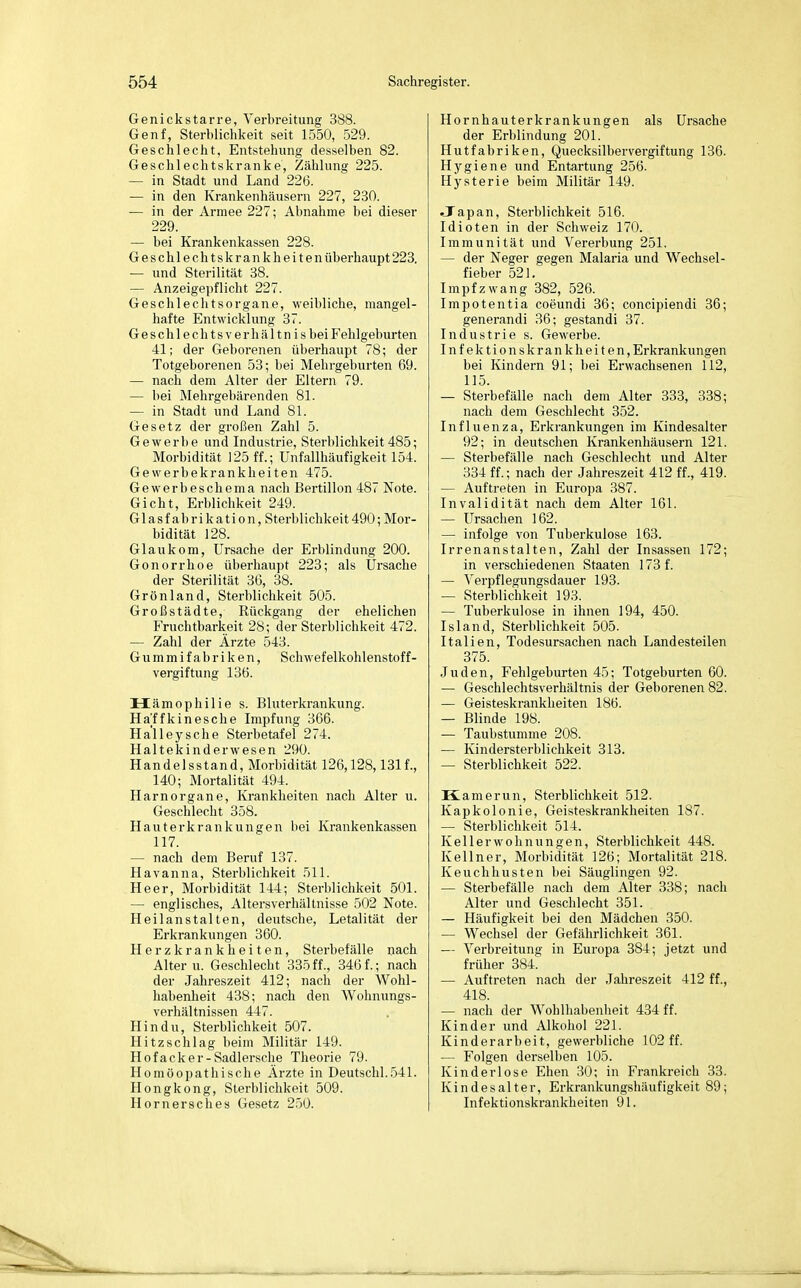 Genickstarre, Verbreitung 388. Genf, Sterblichkeit seit 1550, 529. Geschlecht, Entstehung desselben 82. Geschlechtskranke, Zählung 225. — in Stadt und Land 226. — in den Krankenhäusern 227, 230. — in der Armee 227; Abnahme bei dieser 229. — bei Krankenkassen 228. Geschlechtskrankheitenüberhaupt223. — und Sterilität 38. — Anzeigepflicht 227. Geschlechtsorgane, weibliche, mangel- hafte Entwicklung 37. Geschlechtsverhältn is bei Fehlgeburten 41; der Geborenen überhaupt 78; der Totgeborenen 53; bei Mehrgeburten 69. — nach dem Alter der Eltern 79. — bei Mehrgebärenden 81. — in Stadt und Land 8L Gesetz der großen Zahl 5. Gewerbe und Industrie, Sterblichkeit 485; Morbidität 125 ff.; Unfallhäufigkeit 154. Gewerbekrankheiten 475. Gewerbeschema nach Bertillon487 Note. Gicht, Erblichkeit 249. Glasfabrikation, Sterblichkeit490;Mor- bidität 128. Glaukom, Ursache der Erblindung 200. Gonorrhoe überhaupt 223; als Ursache der Sterilität 36, 38. Grönland, Sterblichkeit 505. Großstädte, Rückgang der ehelichen Fruchtbarkeit 28; der Sterblichkeit 472. — Zahl der Ärzte 543. Gummifabriken, Schwefelkohlenstoff- vergiftung 136. Hämophilie s. Bluterkrankung. Hajffkinesche Impfung 366. Halleysche Sterbetafel 274. Haltekinderwesen 290. Handelsstand, Morbidität 126,128,1311, 140; Mortalität 494. Harnorgane, Krankheiten nach Alter u. Geschlecht 358. Hauterkrankungen bei Krankenkassen 117. — nach dem Beruf 137. Havanna, Sterblichkeit 511. Heer, Morbidität 144; Sterblichkeit 501. — englisches, Altersverhältnisse 502 Note. Heilanstalten, deutsche, Letalität der Erkrankungen 360. Herzkrankheiten, Sterbefälle nach Altern. Geschlecht 335ff., 346f.; nach der Jahreszeit 412; nach der Wohl- habenlieit 438; nach den Wohnungs- verhältnissen 447. Hindu, Sterblichkeit 507. Hitzschlag beim Militär 149. Hofacker-Sadlersche Theorie 79. Homöopathische Ärzte in Deutschi.541. Hongkong, Sterblichkeit 509. Hemersch es Gesetz 250. Hornhauterkrankungen als Ursache der Erblindung 201. Hutfabriken, Quecksilbervei-giftung 136. Hygiene und Entartung 256. Hysterie beim Militär 149. Japan, Sterblichkeit 516. Idioten in der Schweiz 170. Immunität und Vererbung 251. — der Neger gegen Malaria und Wechsel- fieber 521. Impfzwang 382, 526. Impotentia coeundi 36; concipiendi 36; generandi 36; gestandi 37. Industrie s. Gewerbe. Infektionskrankheiten, Erkrankungen bei Kindern 91; bei Erwachsenen 112, 115. — Sterbefälle nach dem Alter 333, 338; nach dem Geschlecht 352. Influenza, Erkrankungen im Kindesalter 92; in deutschen Krankenhäusern 121. — Sterbefälle nach Geschlecht und Alter 334 ff.; nach der Jahreszeit 412 ff., 419. — Auftreten in Europa 387. Invalidität nach dem Alter 161. — Ursachen 162. — infolge von Tuberkulose 163. Irrenanstalten, Zahl der Insassen 172; in verschiedenen Staaten 173 f. — Verpflegungsdauer 193. — Sterblichkeit 193. — Tuberkulose in ihnen 194, 450. Island, Sterblichkeit 505. Italien, Todesursachen nach Landesteilen 375. Juden, Fehlgeburten 45; Totgeburten 60. — Geschlechtsverhältnis der Geborenen 82. — Geisteskrankheiten 186. — Blinde 198. — Taubstumme 208. — Kindersterblichkeit 313. — Sterblichkeit 522. Kamerun, Sterblichkeit 512. Kapkolonie, Geisteskrankheiten 187. — Sterblichkeit 514. Kellerwohnungen, Sterblichkeit 448. Kellner, Morbidität 126; Mortalität 218. Keuchhusten bei Säuglingen 92. — Sterbefälle nach dem Alter 338; nach Alter und Geschlecht 351. — Häufigkeit bei den Mädchen 350. — Wechsel der Gefährlichkeit 361. — Verbreitung in Europa 384; jetzt und früher 384. — Auftreten nach der Jahreszeit 412 ff., 418. — nach der Wohlhabenheit 434 ff. Kinder und Alkohol 221. Kinderarbeit, gewerbliche 102 ff. — Folgen derselben 105. Kinderlose Ehen 30; in Frankreich 33. Kindesalter, Erkrankungshäufigkeit 89; Infektionski-ankheiten 91.