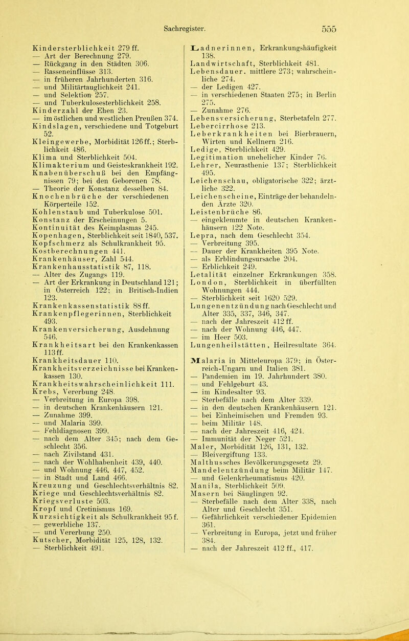 Kindersterblichkeit 279 ff. — Art der Berechnung 279. — Rückgang in den Städten 306. — Rasseneinflüsse 313. — in früheren Jahrhunderten 316. — und Militärtauglichkeit 241. — und Selektion 257. — und Tulierkulosesterblichkeit 258. Kinder zahl der Ehen 23. — im östlichen und westlichen Preußen 374. Kindslagen, verschiedene und Totgeburt 52. Kleingewerbe, Morbidität 126ff.; Sterb- lichkeit 486. Klima und Sterblichkeit 504. Klimakterium und Geisteskrankheit 192. Knaben üb er Schuß bei den Empfäng- nissen 79; bei den Geborenen 78. — Theorie der Konstanz desselben 84. K n 0 c h e n b r ü c h e der verschiedenen Körperteile 152. Kohlenstaub und Tuberkulose 501. Konstanz der Erscheinungen 5. Kontinuität des Keimplasmas 245. Kopenhagen, Sterblichkeit seit 1840, 537. Kopfschmerz als Schulkrankheit 95. Kostberechnungen 441. Krankenhäuser, Zahl 544. Krankenhausstatistik 87, 118. — Alter des Zugangs 119. — Art der Erkrankung in Deutschland 121; in Österreich 122; in Britisch-Indien 123. Krankenkassenstatistik 88ff. Krankenpflegerinnen, Sterblichkeit 493. Krankenversicherung, Ausdehnung 546. Krankheitsart bei den Krankenkassen 113 ff. Krankheitsdauer 110. Krankheitsverzeichnisse bei Kranken- kassen 130. Krankheitswahrscheinlichkeit III. Krebs, Vererbung 248. — Verbreitung in Europa 398. — in deutschen Krankenhäusern 121. — Zunahme 399. — und Malaria 399. — Fehldiagnosen 399. — nach dem Alter 345; nach dem Ge- schlecht 356. — nach Zivilstand 431. — nach der Wohlhabenheit 439, 440. — und Wohnung 446. 447, 452. — in Stadt und Land 466. Kreuzung und Geschlechtsverhältnis 82. Kriege und Geschlechtsverhältnis 82. Kriegsverluste 503. Kropf und Gretinismus 169. Kurzsichtigkeit als Schulkrankheit 95f. — gewerbliche 137. — und Vererbung 250. Kutscher, Morbidität 125. 128, 132. Ladnerinnen, Erkrankungshäufigkeit 138. Landwirtschaft, Sterblichkeit 481. Lebensdauer, mittlere 273; wahrschein- liche 274. — der Ledigen 427. — in verschiedenen Staaten 275; in Berlin 275. — Zunahme 276. Lebensversicherung, Sterbetafeln 277. Lebercirrhose 213. Leb er krank heiten bei Bierbrauern, Wirten und Kellnern 216. Ledige, Sterblichkeit 429. Legitimation unehelicher Kinder 70. Lehrer, Neurasthenie 137; Sterblichkeit 495. Leichenschau, obligatorische 322; ärzt- liche 322. L e i c h e n s c h e i n e, Einträge der behandeln- den Ärzte 320. Leistenbrüche 86. — eingeklemmte in deutschen Kranken- häusern 122 Note. Lepra, nach dem Geschlecht 354. — Verbreitung 395. — Dauer der Krankheiten 395 Note. — als Erblindungsursacbe 204. — Erblichkeit 249. Letalität einzelner Erkrankungen 358. London, Sterblichkeit in überfüllten Wohnungen 444. — Sterblichkeit seit 1620 529. Lungenentzündung nach Geschlecht und Alter 335, 337, 346, 347. — nach der Jahreszeit 412 ff. — nach der Wohnung 446, 447. — im Heer 503. Lungenheilstätten, Heilresultate 364. Malaria in Mitteleuropa 379; in Öster- reich-Ungarn und Italien 381. — Pandemien im 19. Jahrhundert 380. — und Fehlgeburt 43. — im Kindesalter 93. — Sterbefälle nach dem Alter 339. — in den deutschen Krankenhäusern 121. — bei Einheimischen und Fremden 93. — beim Militär 148. — nach der Jahreszeit 416, 424. — Immunität der Neger 521. Maler, Morbidität 126, 131, 132. — Bleivergiftung 133. Malthussches Bevölkerungsgesetz 29. Mandelentzündung beim Militär 147. — und Gelenkrheumatismus 420. Manila, Sterblichkeit 509. Masern bei Säuglingen 92. — Sterbefälle nach dem Alter 338, nach Alter und Geschlecht 351. — Gefährlichkeit verschiedener Epidemien 361. — Verbreitung in Europa, jetzt und früher 384.