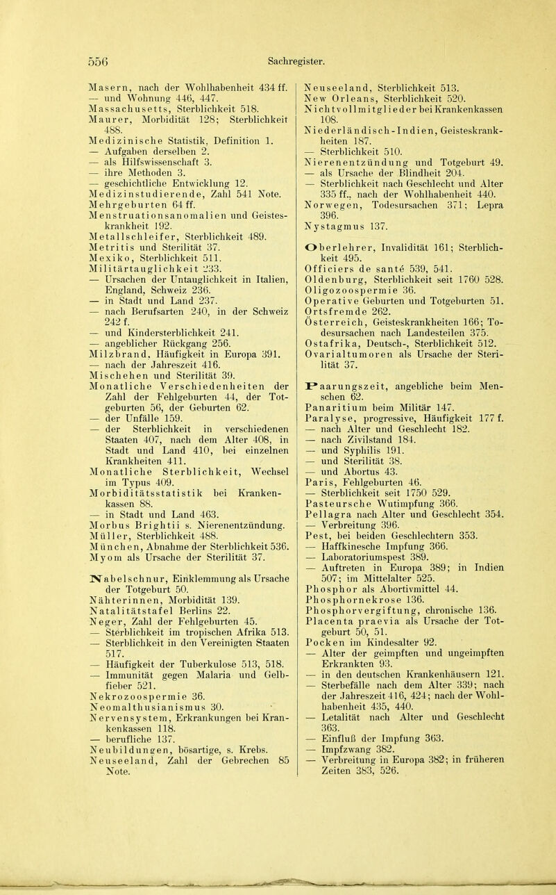 Masern, nach der Wohlhabenheit 434 ff. — und Wohnung 446, 447. Massachusetts, Sterblichkeit 518. Maurer, Morbidität 128; Sterblichkeit 488. Medizinische Statistik, Definition 1. — Aufgaben derselben 2. — als Hilfswissenschaft 3. — ihre Methoden 3. — geschichtliche Entwicklung 12. Medizinstudierende, Zahl 541 Note. Mehrgeburten 64 ff. Menstruationsanomalien und Geistes- krankheit 192. Metallschleifer, Sterblichkeit 489. Metritis und Sterilität 37. Mexiko, Sterblichkeit 511. Militärtauglichkeit --'33. — Ursachen der Untauglichkeit in Italien, England, Schweiz 236. — in Stadt und Land 237. — nach Berufsarten 240, in der Schweiz 242 f. — und Kindersterblichkeit 241. — angeblicher Rückgang 256. Milzbrand, Häufigkeit in Europa 391. — nach der Jahreszeit 416. Mischehen und Sterilität 39. Monatliche Verschiedenheiten der Zahl der Fehlgeburten 44, der Tot- geburten 56, der Geburten 62. — der Unfälle 159. — der Sterblichkeit in verschiedenen Staaten 407, nach dem Alter 408, in Stadt und Land 410, bei einzelnen Krankheiten 411. Monatliche Sterblichkeit, Wechsel im Typus 409. Morbiditätsstatistik bei Kranken- kassen 88. — in Stadt und Land 463. Morbus Brightii s. Nierenentzündung. Müller, Sterblichkeit 488. München, Abnahme der Stei-blichkeit 536. Myom als Ursache der Sterilität 37. Nabelschnur, Einklemmung als Ursache der Totgeburt 50. Nähterinnen, Morbidität 139. Natalitätstafel Berlins 22. Neger, Zahl der Fehlgeburten 45. — Sterblichkeit im tropischen Afrika 513. — Sterblichkeit in den Vereinigten Staaten 517. — Häufigkeit der Tuberkulose 513, 518. — Immunität gegen Malaria und Gelb- fieber 521. Nekrozoospermie 36. Neomalthusianismus 30. Nervensystem, Erkrankungen bei Kran- kenkassen 118. — berufliche 137. Neubildungen, bösartige, s. Krebs. Neuseeland, Zahl der Gebrechen 85 Note. Neuseeland, Sterblichkeit 513. New Orleans, Sterblichkeit 520. NichtVollmitglieder bei Krankenkassen 108. Niederländisch-Indien, Geisteskrank- heiten 187. — Sterblichkeit 510. Nierenentzündung und Totgeburt 49. — als Ursache der Blindheit 204. — Sterblichkeit nach Geschlecht und Alter 335 ff., nach der Wohlhabenheit 440. Norwegen, Todesursachen 371; Lepra 396. Nystagmus 137. Oberlehrer, Invalidität 161; Sterblich- keit 495. Officiers de sante 539, 541. Oldenburg, Sterblichkeit seit 1760 528. Oligozoospermie 36. Operative Geburten und Totgeburten 51. Ortsfremde 262. Österreich, Geisteskrankheiten 166; To- desursachen nach Landesteilen 375. Ostafrika, Deutsch-, Sterblichkeit 512. Ovarialtumoren als Ursache der Steri- lität 37. I*aarungszeit, angebliche beim Men- schen 62. Panaritium beim Militär 147. Paralyse, progressive, Häufigkeit 177 f. — nach Alter und Geschlecht 182. — nach Zivilstand 184. — und Syphilis 191. — und Sterilität 38. — und Abortus 43. Paris, Fehlgeburten 46. — Sterblichkeit seit 1750 529. Pasteursche Wutimpfung 366. Pellagra nach Alter und Geschlecht 354. — Verbreitung 396. Pest, bei beiden Geschlechtern 353. — Haffkinesche Impfung 366. — Laboratoriumspest 389. — Auftreten in Europa 389; in Indien 507; im Mittelalter 525. Phosphor als Abortivmittel 44. Phosphornekrose 136. Phosphorvergiftung, chronische 136. Placenta praevia als Ursache der Tot- geburt 50, 51. Pocken im Kindesalter 92. — Alter der geimpften und ungeimpften Erkrankten 93. — in den deutschen Krankenhäusern 121. — Sterbefälle nach dem Alter 339; nach der .Jahreszeit 416, 424; nach der Wohl- habenheit 435, 440. — Letalität nach Alter und Geschlecht 363. — Einfluß der Impfung 363. — Impfzwang 382. — Verbreitung in Europa 382; in früheren Zeiten 383, 526.