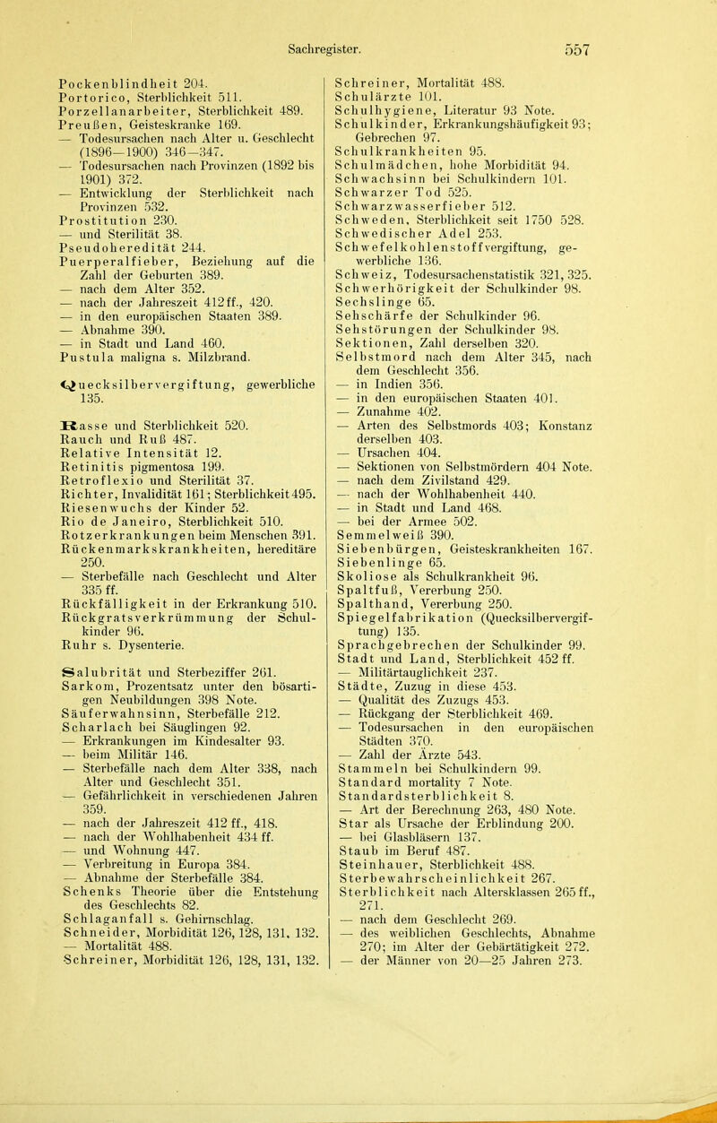 Pockenblindheit 204. Portorico, Sterblichkeit 511. Porzellanarbeiter, Sterblichkeit 489. Preußen, Geisteskranke 169. — Todesursachen nach Alter u. Geschlecht (1896—1900) 346-347. — Todesursachen nach Provinzen (1892 bis 1901) 372. — Entwicklung der Sterblichkeit nach Provinzen 532. Prostitution 230. — und Sterilität 38. Pseudoheredität 244. Puerperalfieber, Beziehung auf die Zahl der Geburten 389. — nach dem Alter 352. — nach der Jahreszeit 412 ff., 420. — in den europäischen Staaten 389. — Abnahme 390. — in Stadt und Land 460. Pustula maligna s. Milzbrand. <.>JuecksilberVergiftung, gewerbliche 135. Kasse und Sterblichkeit 520. Rauch und Ruß 487. Relative Intensität 12. Retinitis pigmentosa 199. Retroflexio und Sterilität 37. Richter, Invalidität 161; Sterblichkeit495. Riesenwuchs der Kinder 52. Rio de Janeiro, Sterblichkeit 510. Rotzerkrankungen beim Menschen 391. Rückenmarkskrankheiten, hereditäre 250. — Sterbefälle nach Geschlecht und Alter 335 ff. Rückfälligkeit in der Erkrankung 510. Rückgratsverkrümmung der Schul- kinder 96. Ruhr s. Dysenterie. Salubrität und Sterbeziffer 261. Sarkom, Prozentsatz unter den bösarti- gen Neubildungen 398 Note. Säuferwahnsinn, Sterbefälle 212. Scharlach bei Säuglingen 92. — Erkrankungen im Kindesalter 93. — beim Militär 146. — Sterbefälle nach dem Alter 338, nach Alter und Geschlecht 351. — Gefährlichkeit in verschiedenen Jahren 359. — nach der Jahreszeit 412 ff., 418. — nach der Wohlhabenheit 434 ff. — und Wohnung 447. — Verbreitung in Europa 384. — Abnahme der Sterbefälle 384. Schenks Theorie über die Entstehung des Geschlechts 82. Schlaganfall s. Gehirnschlag. Schneider, Morbidität 126,128, 131. 132. — Mortalität 488. Schreiner, Morbidität 126, 128, 131, 132. Schreiner, Mortalität 488. Schulärzte 101. Schulhygiene, Literatur 93 Note. Schulkinder, Erkrankungshäufigkeit 93; Gebrechen 97. Schulkranklieiten 95. Schulmädchen, hohe Morbidität 94. Schwachsinn bei Schulkindern 101. Schwarzer Tod 525. Schwarzwasserfieber 512. Schweden, Sterblichkeit seit 1750 528. Schwedischer Adel 253. Schwefelkohlenstoff Vergiftung, ge- werbliche 136. Schweiz, Todesursachenstatistik 321,325. Schwerhörigkeit der Schulkinder 98. Sechslinge 65. Sehschärfe der Schulkinder 96. Sehstörungen der Schulkinder 98. Sektionen, Zahl derselben 320. Selbstmord nach dem Alter 345, nach dem Geschlecht 356. — in Indien 356. — in den europäischen Staaten 401. — Zunahme 402. — Arten des Selbstmords 403; Konstanz derselben 403. — Ursachen 404. — Sektionen von Selbstmördern 404 Note. — nach dem Zivilstand 429. — nach der Wohlhabenheit 440. — in Stadt und Land 468. — bei der Armee 502. Semmelweiß 390. Siebenbürgen, Geisteskrankheiten 167. Siebenlinge 65. Skoliose als Schulkrankheit 96. Spaltfuß, Vererbung 250. Spalthand, Vererbung 250. Spiegelfabrikation (Quecksilbervei'gif- tung) 135. Sprachgebrechen der Schulkinder 99. Stadt und Land, Sterblichkeit 452 ff. — Militärtauglichkeit 237. Städte, Zuzug in diese 453. — Qualität des Zuzugs 453. — Rückgang der Sterblichkeit 469. — Todesursachen in den europäischen Städten 370. — Zahl der Ärzte 543. Stammeln bei Schulkindern 99. Standard mortality 7 Note. Standardsterblichkeit 8. — Art der Berechnung 263, 480 Note. Star als Ursache der Erblindung 200. — bei Glasbläsern 137. Staub im Beruf 487. Steinhauer, Sterblichkeit 488. Sterbe Wahrscheinlichkeit 267. Sterblichkeit nach Altersklassen 265ff., 271. — nach dem Geschlecht 269. — des weiblichen Geschlechts, Abnahme 270; im Alter der Gebärtätigkeit 272. — der Männer von 20—25 Jahren 273.