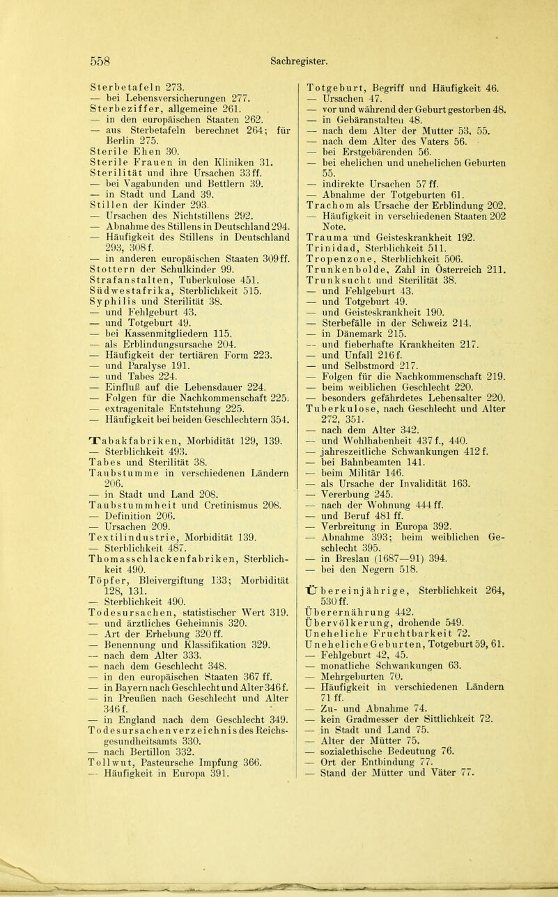 Sterbetafeln 273. — bei Lebensversicherungen 277. Sterbeziffer, allgemeine 261. — in den europäischen Staaten 262. — aus Sterbetafeln berechnet 264; für Berlin 275. Sterile Ehen 30. Sterile Frauen in den Kliniken 31. Sterilität und ihre Ursachen 33ff. — bei Vagabunden und Bettlern 39. — in Stadt und Land 39. Stillen der Kinder 293. — Ursachen des Nichtstillens 292. — Abnahme des Stillens in Deutschland 294. — Häufigkeit des Stillens in Deutschland 293, 308 f. — in anderen europäischen Staaten 309ff. Stottern der Schulkinder 99. Strafanstalten, Tuberkulose 451. Südwestafrika, Sterblichkeit 515. Syphilis und Sterilität 38. — und Fehlgeburt 43. — und Totgeburt 49. — bei Kassenmitgliedern 115. — als Erblindungsursache 204. — Häufigkeit der tertiären Form 223. — und Paralyse 191. — und Tabes 224. — Einfluß auf die Lebensdauer 224. — Folgen für die Nachkommenschaft 225. — extragenitale Entstehung 225. — Häufigkeit bei beiden Geschlechtern 354. Tabakfabriken, Morbidität 129, 139. — Sterblichkeit 493. Tabes und Sterilität 38. Taubstumme in verschiedenen Ländern 206. — in Stadt und Land 208. Taubstummheit und Cretinismus 208. — Definition 206. — Ursachen 209. Textilindustrie, Morbidität 139. — Sterblichkeit 487. Thomasschlackenfabriken, Sterblich- keit 490. Töpfer, Bleivergiftung 133; Morbidität 128, 131. — Sterblichkeit 490. Todesursachen, statistischer Wert 319. — und ärztliches Geheimnis 320. — Art der Erhebung 320 ff. — Benennung und Klassifikation 329. — nach dem Alter 333. — nach dem Geschlecht 348. — in den europäischen Staaten 367 ff. — in Bayern nach Geschlecht und Alter 346 f. — in Preußen nach Geschlecht und Alter 346 f. — in England nach dem Geschlecht 349. To des Ursachen Verzeichnis des Reichs- gesundheitsamts 330. — nach Bertillon 332. Tollwut, Pasteursche Impfung 366. — Häufigkeit in Europa 391. Totgeburt, Begriff und Häufigkeit 46. — Ursachen 47. — vor und während der Geburt gestorben 48. — in Gebäranstalten 48. — nach dem Alter der Mutter 53. 55. — nach dem Alter des Vaters 56. — bei Erstgebärenden 56. — bei ehelichen und unehelichen Geburten 55. — indirekte Ursachen 57 ff. — Abnahme der Totgeburten 61. Trachom als Ursache der Erblindung 202. — Häufigkeit in verschiedenen Staaten 202 Note. Trauma und Geisteskrankheit 192. Trinidad, Sterblichkeit 511. Tropenzone, Sterblichkeit 506. Trunkenbolde, Zahl in Österreich 211. Trunksucht und Sterilität 38. — und Fehlgeburt 43. — und Totgeburt 49. — und Geisteskrankheit 190. — Sterbefälle in der Schweiz 214. — in Dänemark 215. — und fieberhafte Krankheiten 217. — und Unfall 216 f. — und Selbstmord 217. — Folgen für die Nachkommenschaft 219. — beim weiblichen Geschlecht 220. — besonders gefährdetes Lebensalter 220. Tuberkulose, nach Geschlecht und Alter 272, 351. — nach dem Alter 342. — und Wohlhabenheit 437 f., 440. — jahreszeitliche Schwankungen 412 f. — bei Bahnbeamten 141. — beim Militär 146. — als Ursache der Invalidität 163. — Vererbung 245. — nach der Wohnung 444 ff. — und Beruf 4SI ff. — Verbreitung in Europa 392. — Abnahme 393; beim weiblichen Ge- schlecht 395. — in Breslau (1687—91) 394. — bei den Negern 518. Übereinj ährige, Sterblichkeit 264, 530 ff. Überernährung 442. Übervölkerung, drohende 549. Uneheliche Fruchtbarkeit 72. Uneheliche Geburten, Totgeburt 59, 61. — Fehlgeburt 42, 45. — monatliche Schwankungen 63. — Mehrgeburten 70. — Häufigkeit in verschiedenen Ländern 71 ff. — Zu- und Abnahme 74. — kein Gradmesser der Sittlichkeit 72. — in Stadt und Land 75. — Alter der Mütter 75. — sozialethische Bedeutung 76. — Ort der Entbindung 77. — Stand der Mütter und Väter 77.