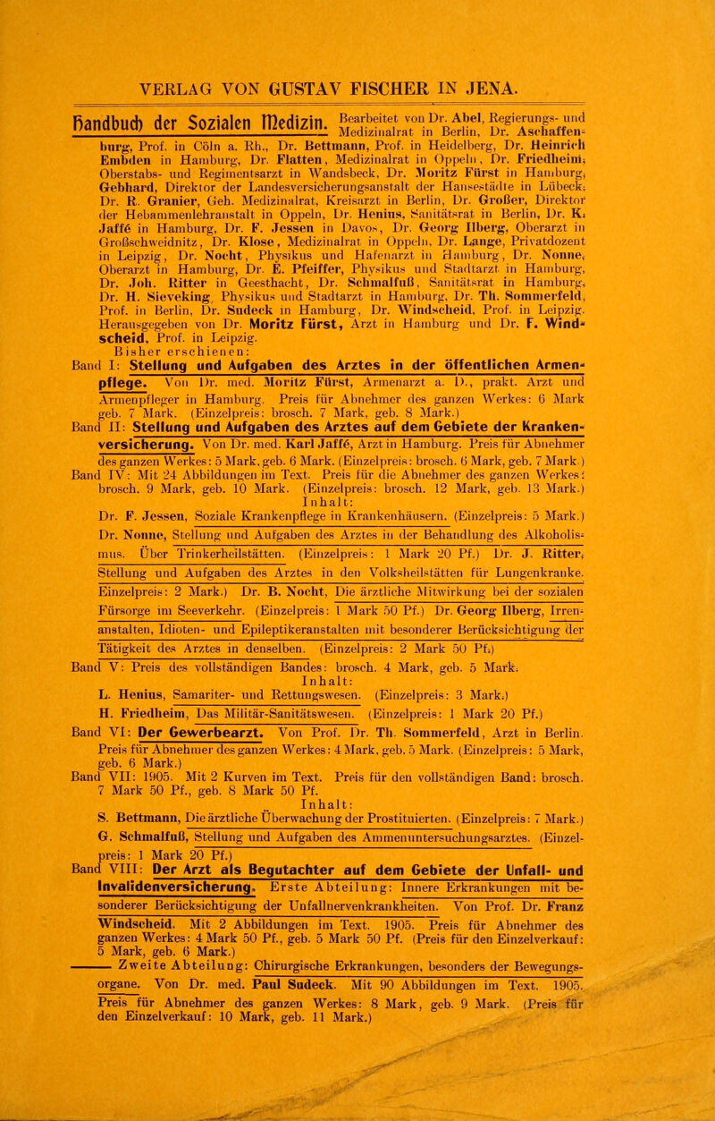 RandbUfh der S07ialcn Hlcdi7in Bearbeitet von Dr. Abel, ßegiemngs-und i;<»IIUÜUUj UK\ OU/.iait:il I\IKUI/.ui. Mg^j^iLairat in Berlin, Dr. Asthaffeii- bürg, Prof. in Cöln a. Rh., Dr. Bettmann, Prof. in Heidelberg, Dr. Heinrich Embden in Hamburg, Dr. Flatten, Medizinalrat in Oppeln, Dr. Friedheinii Oberstab.s- und Regimentsarzt in Wand.sbeck, Dr. Moritz Fürst in Hamburg, Gebhard, Direktor der Landesversicherungsanstalt der Hansestädte in Lübeck; Dr. R. Granier, Geh. Medizinalrat, Kreisarzt in Berlin, Dr. Großer, Direktor der Hebanimenlehranstalt in Oppeln, Dr. Henins, yaiiitätsrat in Berlin, Dr. Ki Jaff6 in Hamburg, Dr. F. Jessen in Davos, Dr. Georg Ilberg, Oberarzt in Groß.schweidnitz, Dr. Klose, Medizinalrat in Oppeln, Dr. Lange, Privatdozeut in Leipzig, Dr. Nocht, Physikus und Hafenarzt in Hamburg, Dr. Nonne< Oberarzt in Hamburg, Dr. E. Pfeiffer, Physikus und Stadtarzt in Hamburg, Dr. Job. Ritter in Geesthacht, Dr. Schmalfaß, Sanitälsrat in Hamburg, Dr. H. Sieveking, Physikus und Stadtarzt in Hamburg, Dr. Th. Sommerfeld, Prof. in Berlin, Dr. Sndeck ni Hamburg, Dr. Windscbeid, Prof. in Leipzig. Herausgegeben von Dr. Moritz Fürst, Arzt in Hamburg und Dr. F. Wind scheid, Prof. in Leipzig. Bisher erschienen: Band I: Stellung und Aufgaben des Arztes in der öffentlichen Armen- pflege. Von Dr. med. Moritz Fürst, Armenarzt a. D., prakt. Arzt und Armenpfleger in Hamburg. Preis für Abnehmer des ganzen Werkes: 6 Mark geb. 7 Mark. (Einzelpreis: brosch. 7 Mark, geb. 8 Mark.) Band II: Stellung und Aufgaben des Arztes auf dem Gebiete der Kranken- versicherung. Von Dr. med. Karl Jaff6, Arzt in Hamburg. Preis für Abnehmer des ganzen Werkes: 5 Mark, geb. 6 Mark. (Einzelpreis: brosch. (j Mark, geb. 7 Mark ) Band IV: Mit 24 Abbildungen im Text. Preis für die Abnehmer des ganzen Werkes; brosch. 9 Mark, geb. 10 Mark. (Einzelpreis: brosch. 12 Mark, geb. 13 Mark.) I nhal t: Dr. F. Jessen, Soziale Krankenpflege in Krankenhäusern. (Einzelpreis: 5 Mark.) Dr. Nonne, Stellung und Aufgaben des Arztes in der Behandlung des Alkoholis- mus, über Trinkerheilstätten. (Einzelpreis: 1 Mark 20 Pf.) Dr. J. Ritter^ Stellung und Aufgaben des Arztes in den Volkslieilstätten für Lungenkranke. Einzelpreis: 2 Mark.) Dr. B. Nocht, Die ärztliche MitAvirkung bei der sozialen Fürsorge im Seeverkehr. (Einzelpreis: l Mark ,öO Pf.) Dr. Georg Ilberg, Irren- anstalten, Idioten- und Epileptikeranstalten mit besonderer Berücksichtigung der Tätigkeit des Arztes in denselben. (Einzelpreis: 2 Mark 50 Pf:) Band V: Preis des vollständigen Bandes: brosch. 4 Mark, geb. 5 Mark; Inhalt: L. Kenias, Samariter- und Rettungswesen. (Einzelpreis: 3 Mark;) H. Friedheim, Das Militär-Sanitätswesen. (Einzelpreis: I Mark 20 Pf.) Band VI: Der Gewerbearzt. Von Prof. Dr. Th. Sommerfeld, Arzt in Berlin. Preis für Abnehmer des ganzen Werkes: 4 Mark, geb. ö Mark. (Einzelpreis: 5 Mark, geb. 6 Mark.) Band VII: 1905. Mit 2 Kurven im Text. Preis für den vollständigen Band: brosch. 7 Mark 50 Pf., geb. 8 Mark 50 Pf. Inhalt: S. Bettmann, Die ärztliche Überwachung der Prostituierten. (Einzelpreis: 7 Mark.) G. Schmalfnß, Stellung und Aufgaben des Ammenuntersuchungsarztes. (Einzel- preis: 1 Mark 20 Pf.) Band VIII: Der Arzt als Begutachter auf dem Gebiete der Unfall- und Invalidenversicherung. Erste Abteilung: Innere Erkrankungen mit be- sonderer Berücksichtigung der Unfallnervenkrankheiten. Von Prof. Dr. Franz Windscheid. Mit 2 Abbildungen im Text. 1905. Preis für Abnehmer des ganzen Werkes: 4 Mark 50 Pf., geb. 5 Mark 50 Pf. (Preis für den Einzelverkauf: 5 Mark, geb. 6 Mark.) Zweite Abteilung: Chirurgische Erkrankungen, bei=!onders der Bewegungs- organe. Von Dr. med. Paul Sndeck. Mit 90 Abbildungen im Text. 1905. Preis für Abnehmer des ganzen Werkes: 8 Mark, geb. 9 Mark. (Preis für den Einzelverkauf: 10 Mark, geb. 11 Mark.)