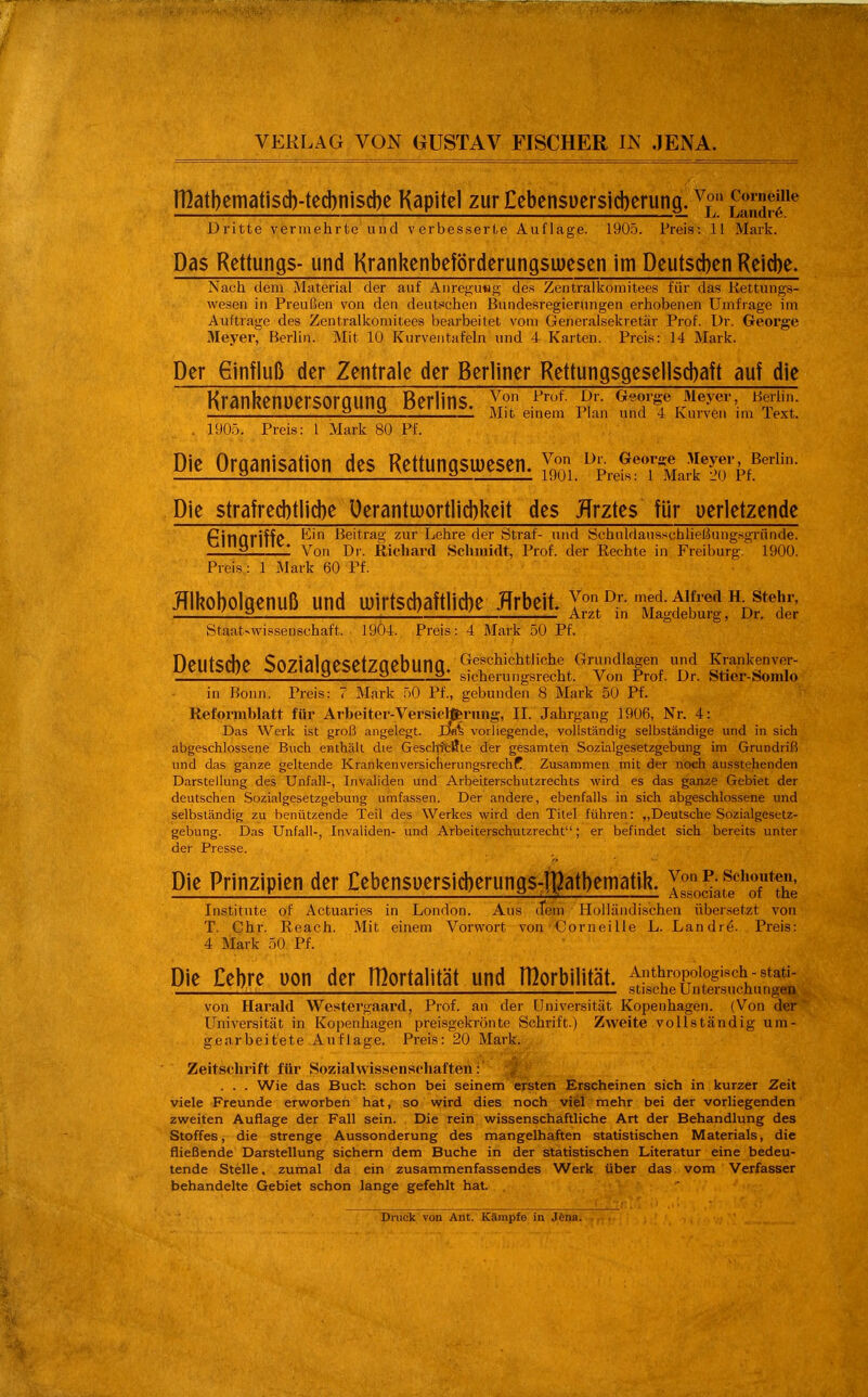 n]atbematiscb-ted)niscbe Kapitel zurCebensuersicberung. fSä^ Dritte vermehrte und verbesserte Auflage. 1905. Preis: 11 Mark. Das Rettungs- und KrankenbeförderungsiDesen im Deutseben Reid)e- Nach dem Material der auf Auregusg des Zentralliomitees für das iiettiuigs- weseii in Preußen von den deutschen Bundesregierungen erhobenen Umfrage im Auftrage des Zentralkomitees bearbeitet vom Generalsekretär Prof. Dr. George Meyer, Berlin. Mit 10 Kurventafeln und 4 Karten. Preis: 14 Mark. Der 6influß der Zentrale der Berliner Rettungsgeseliscbaft auf die Kranhenuersorgung Berlins, y« George Meyer, Berii... 2 2 Mit emem Plan und 4 kurven im lext. . 190.Ö. Preis: 1 Mark 80 Pf. Die Organisation des Rettungsu)esen. JJj;; ^ReST Mark^-iTpf^^'' Die strafrecbtlicbe Uerantu)ortlid)keit des JTrztes für uerletzende finnriff<* Beitrag zur Lehre der Straf- und öchuldausschließung.sgründe. ^' Von Dr. Richard Schmidt, Prof. der Eechte in Freiburg. 1900. Preis: 1 Mark 60 Pf. JTlhobolgenuß und u)irtsd)aftlicbe Jfrbeit. Y° 'f • fifred h stejr, .—2 L i Arzt in Magdeburg, Dr. der Ötaat-wissenschaft. 1904. Preis: 4 Mark 50 Pf. Deulsd)e Sozialüesetzgebunfl. Src™L.''v»1™f, Dr. IS'lSS in Bonn. Preis: 7 Mark 50 Pf., gebunden 8 Mark 50 Pf. Reformblatt für Arbeiter-Versiclfrrmia;, II. Jahrgang 1906, Nr. 4: Das Werk ist groß angelegt. Xki vorliegende, vollständig selbständige und in sich abgeschlossene Buch enthält die Geschtcl!te der gesamten Sozialgesetzgebung im Grundriß und das ganze geltende KranUenversicherungsrechf. Zusammen mit der noch ausstehenden Darstellung des Unfall-, Invaliden und Arbeiterscbutzrechts M'ird es das ganze Gebiet der deutschen Sozialgesetzgebung umfassen. Der andere, ebenfalls in sich abgeschlossene und selbständig zu benützende Teil des Werkes wird den Titel führen: „Deutsche Sozialgesetz- gebung. Das Unfall-, Invaliden- und Arbeiterschutzrecht; er befindet sich bereits unter der Presse. Die Prinzipien der Cebensuersicberungs-ipatbematik. Isso^;fe'* of*the Institute of Actuaries in London. Aus (Tem Holländi.schen übersetzt von T. Chr. Reach. Mit einem Vorwort von Corneille L. Landre. Preis: 4 Mark 50 Pf. Die £ebre uon der lHortalität und morbilität. ^;fcÄS?cV,ing^^^ von Harald Westergaard, Prof. an der Universität Kopenhagen. (Von der Universität in Kopenhagen prei.sgekrönte Schrift.) Zweite vollständig um- gearbeitete Auflage. Preis: 20 Mark. Zeitschrift für Sozial Wissenschaften: '^ ■ . . . Wie das Buch schon bei seinem ersten Erscheinen sich in kurzer Zeit viele Freunde erworben hat, so wird dies noch viel mehr bei der vorliegenden zweiten Auflage der Fall sein. Die rein wissenschaftliche Art der Behandlung des Stoffes, die strenge Aussonderung des mangelhaften statistischen Materials, die fließende Darstellung sichern dem Buche in der statistischen Literatur eine bedeu- tende Stelle, zumal da ein zusammenfassendes Werk über das. vom Verfasser behandelte Gebiet schon lange gefehlt hat. ; ■