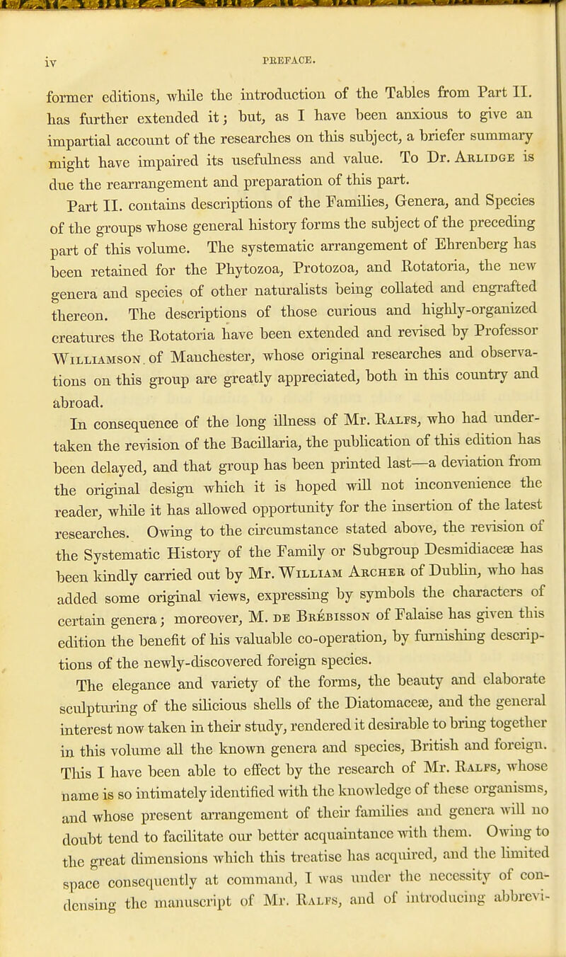 former editions, wMle tlie introduction of the Tables from Part II. has further extended it; but, as I have been anxious to give an impartial account of the researches on this subject, a briefer summary might have impaired its usefulness and value. To Dr. Arlidge is due the rearrangement and preparation of this part. Part II. contains descriptions of the Families, Genera, and Species of the groups whose general history forms the subject of the preceding part of this volume. The systematic arrangement of Ehrenberg has been retained for the Phytozoa, Protozoa, and Rotatoria, the new genera and species of other naturaHsts being collated and engrafted thereon. The descriptions of those curious and highly-organized creatures the Rotatoria have been extended and revised by Professor Williamson , of Manchester, whose original researches and observa- tions on this group are greatly appreciated, both in this country and abroad. In consequence of the long iUness of Mr. Ralfs, who had under- taken the revision of the Bacillaria, the publication of this edition has been delayed, and that group has been printed last—a de^dation from the original design which it is hoped wiU not inconvenience the reader, while it has allowed opportunity for the insertion of the latest researches. Owrag to the circumstance stated above, the revision of the Systematic History of the Family or Subgroup Desmidiaceae has been Idndly carried out by Mr. William Archer of Dublin, who has added some original views, expressing by symbols the characters of certain genera; moreover, M. de Brebisson of Falaise has given this edition the benefit of liis valuable co-operation, by furnisliing descrip- tions of the newly-discovered foreign species. The elegance and variety of the forms, the beauty and elaborate sculpturing of the silicious shells of the Diatomacese, and the general interest now taken in their study, rendered it desii-able to bring together in this volume all the known genera and species, British and foreign.. This I have been able to effect by the research of Mr. Ralfs, whose name is so intimately identified with the knowledge of these organisms, and whose present arrangement of then- families and genera wiU no doubt tend to facilitate our better acquaintance mth them. Owing to the great dimensions which this treatise has acquired, and the limited space consequently at command, I was under the necessity of con- densing the manuscript of Mr. Ralfs, and of introducing abbrevi-