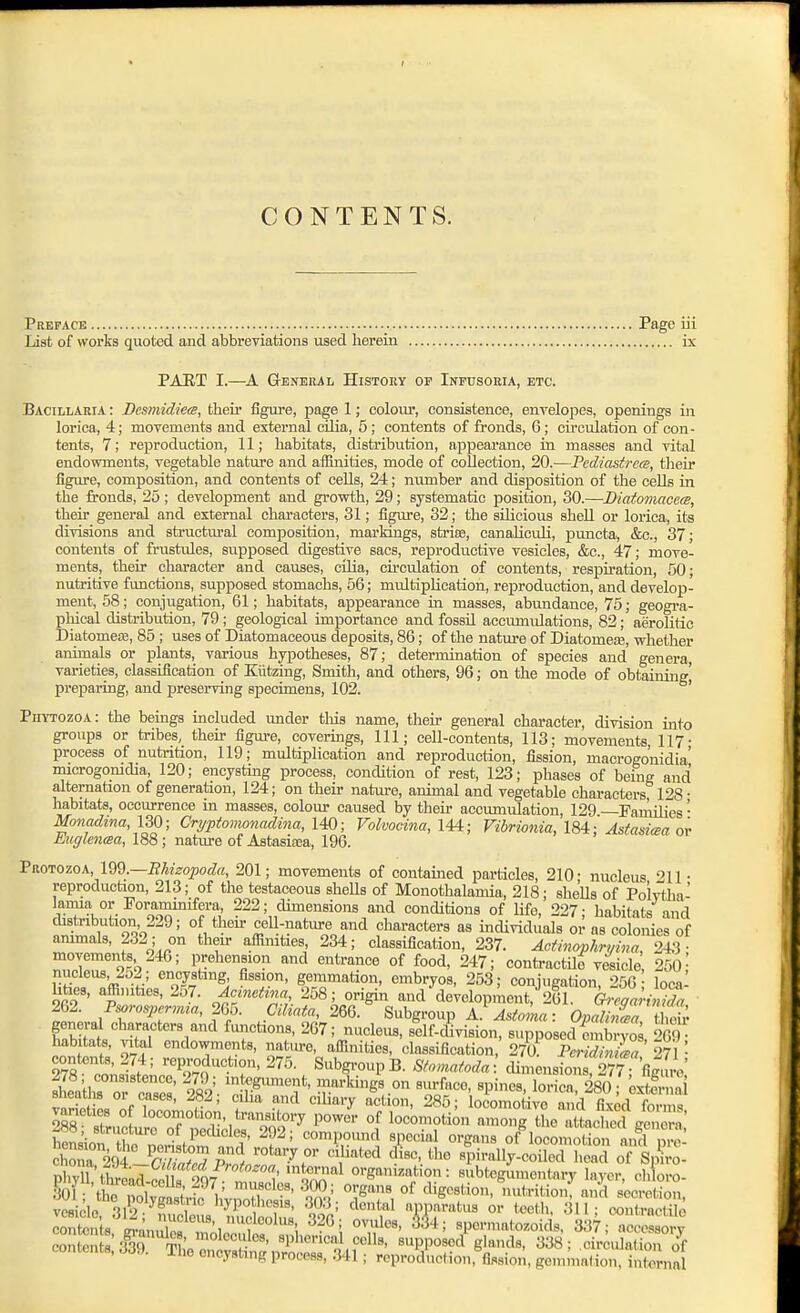 Preface Page iii List of works quoted and abbreviations used herein is PAET I.—A General History of Inpusoeia, etc. Bacillaria : Bemnidiea, their figure, page 1; colour, consistence, envelopes, openings in lorica, 4; movements and external cilia, 5; contents of fronds, 6; circulation of con- tents, 7; reproduction, 11; habitats, distribution, appearance in masses and vital endowments, vegetable nature and afiinities, mode of collection, 20.—Fcdiastrcce, their figure, composition, and contents of ceUs, 24; number and disposition of the cells in the fronds, 25 ; development and growth, 29; systematic position, 30.—Diatomacea, their general and external characters, 31; figure, 32; the siHcious shell or lorica, its divisions and structural composition, markmgs, sferias, canaHcidi, puncta, &c., 37; contents of frustules, supposed digestive sacs, reproductive vesicles, &c., 47; move- ments, their character and causes, cilia, circulation of contents, respiration, 50; nutritive functions, supposed stomachs, 56; multiplication, reproduction, and develop- ment, 58; conjugation, 61; habitats, appearance in masses, abundance, 75; geogi-a- phical distribution, 79; geological importance and fossil accumidations, 82; aerolitic Diatomeffi, 85 ; uses of Diatomaceous deposits, 86; of the nature of Diatomea?, whether animals or plants, various hypotheses, 87; determination of species and genera, varieties, classification of Kiitzing, Smith, and others, 96; on the mode of obtaining' preparing, and preserving specimens, 102. Phytozoa: the bemgs included under this name, their general character, division into groups or tribes, their figure, coverings, 111; cell-contents, 113; movements, 117- process of nutrition, 119; multiplication and reproduction, fission, macroeonidia' microgonidia, 120; encysting process, condition of rest, 123; phases of being and alternation of generation, 124; on their naku-e, animal and vegetable characters 128 • habitats, occurrence in masses, colour caused by their accumulation, 129 —Families' Monadina, 130; Cryptoimnadina, 140; Volvocina, 144; Vibrionia, 184: Astasi(sa or Eufflenaa, 188 ; nature of Astasifca, 196. Protozoa, m.—Ehieopoda, 201; movements of contained particles, 210- nucleus 211- reproduction, 213; of the testaceous sheUs of Monothalamia, 218; shells of Polvtha' lamia or Foraminifera, 222; dimensions and conditions of life, 227 • habitats and dish-ibution, 229; of their cell-nature and characters as individuals or as colonies of animals, 232; on their affimties, 234; classification, 237. Acth2ophrmna, 243 - movements 246; prehension and entrance of food, 247; conti-actUe vesicle 250- nucleus, 252 ; encysting fission, gemmation, embryos, 253; conjugation, 256- local hties, affinities, 257. Jcinedna 258; origin and developiUit, 261. (?.;^«;,^S 262. Psorcpermra, m5. Ciliata, 266. Suhgroni, a} Astoma: Op^ZT tiSv general characters and functions, 267; nucleus, sllf-division, supposed embryo 269 - habitats, vital endowments, natiu-e, afiinities, classification, 270 PmS° 27 • ^7f t;s1IiLn^97o''-. Subgi-oupB. Sto>natoda'. .Ceni2% '^^U Zte or cases' 282'. ^Jf-^^'^'^f' ?>arkings on sm-faco, spines, lorica, 280; 'externa vnrW^a .^f 1 ' r ' } ^''''^ 285; locomotive and fixed forms varieties of locomotion, transitory power of locomotion among the attached genera 288, structure of pechcles, 292; compound special organs of loconiXn anfrnv' ^h™204-SSpl*^' t*^ «p»-iiy-cSTiSoTs^: phy I twlSlt 907 '^rJn™^ Organization: subtegumentnry layer, ch oro- M[ \ rpowf s^^^^ 'l^^' °^ ingestion, nutrition: and secretion, vesicle 31^2 ^fuclus Zd^^^^^^^^ for' ^'''^^ fi'f'^^^' ' '^t™^'^! contents erannlna '1 , ^34; spermatozoids, 337; accessory isT'^Lr ;S supposed^ glands, 338; circulation o^f xne encysting process, 341; reproduction, fission, gemmation, internal