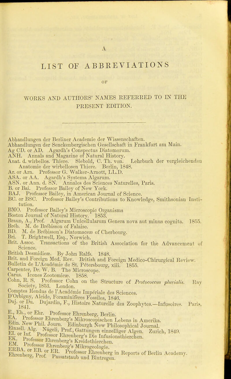 A LIST OF ABBREVIATIONS OF WORKS AND AUTHORS' NAMES REFERRED TO IN THE PRESENT EDITION, Abliandliuigen der Berliner Academie der Wissenscliaften. Abhandlimgen der Senckenbergiscben Gesellschaft in Fraukfiu't ana Main. Ag CD. or AD. Agardh's Conspectus Diatomorum. ANH. Annals and Magazine of Natural History. Anat. d. wii-beUos. Thiere. Siebold, C. Th. von. Lehrbucb der vergleicbenden Anatomie der wirbellosen Thiere. Berlin, 1848. Ar. or Ai-n. Professor G. Walker-Amott, LL.D. ASA. or AA. Agardh's Systema Alganun. ASN. or Ann. d. bN. Annales des Sciences NatiU'elles, Paris. B. or Bai. Professor Bailey of New York. BAJ. Professor Bailey, in American Joiu'nal of Science. BC. or BSC. Professor Bailey's Contributions to Knowledge, Smithsonian Insti- tution. BMO. Professor Baile3''s Microscopic Organisms Boston Journal of Natural History. 1853. Braun, A., Prof Algarum UniceUularum Genera nova aut minus cognita. 1855. Breb. M. de Brebisson of Falaise. BD. M. de Brebisson's Diatomacete of Cherbourg. Bri. T. Brightwell, Esq., Norwich. Brit. Assoc. Transactions of the British Association for the Advancement of Science. British Desmidiere. By John Ralfs. 1848. Brit, and Foreign Med. Rev. British and Foreign Medico-Chirurgical Review. Bulletm de L'Academie de St. Petersbourg, xiii. 1855. Carpenter, Dr. W. B. The Microscope. Carus. Icones Zootomies;. 1858. Cohn, R. S. Professor Cohn on the Sti-ucture of Protococcus phmalis. Ray Society, 1853. London. Comptes Rendus de I'Academie Impdriale des Sciences. D Orbigny, Alcide, Foraminiferes Fossiles, 1846. '^'l84?'' -^j^^''^^'^^i^^o^'e Naturelle des Zoophytes.—lufusoire.'^. Pari.s E Ell or Ehr. Professor Ehrenberg, Beriin. vr ^^ii'ei'berg's Mikroscopischen Lebens in Amerika. Fi^tii ]^ ^ >T.'^°I^''';. Edinburgh New Philosopliical Journal. FT n, f.f ^/g^^'li-I^i-ofv Gattungen einzelliger Algen. Zurich, 1840. FK 1 V P^^^if^or Ehrenberg's Die Infusionsthierchen. VM V fEhrenberg's ICi'eidethierchen. FRBA ' Mikrogeologie. Ehrenlipr^ V.' f'' ^F ^'^'o^f ^oi' Ebreuberg in Reports of Beriiu Academy, ivhrenberg, 1 rof Passatstaub und Blutregeu.