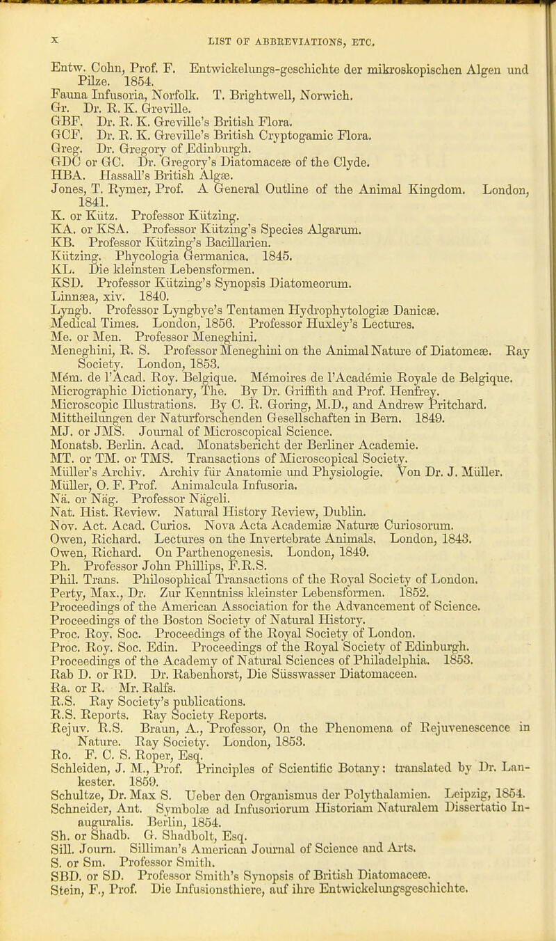 LIST OF ABBREVIATIONS, ETC. Entw. Cohn, Prof. F. Entwickelimgs-gescliiclite der mikroskopisclien Algen und Pilze. 1854. Fauna Infusoria, Norfolk. T. Brightwell, Norwich. Gr. Dr. R, K. Greville. GBF. Dr. R. K. Gre^dlle's Britisli Flora. GCF. Dr. R. K. Greville's British Crjptogamic Flora. Greg. Dr. Gregoiy of Edinburgh. GDC or GO. Dr. Gr egoiy's Diatoniacese of the Clyde. HBA. HassaU's British Algse. Jones, T. Eymer, Prof. A General Outline of the Animal Kingdom. London, 1841. K. or Kiitz. Professor Kiitzing. KA. or KSA. Professor Kiitzmg's Species Algarum, KB. Professor Kiitzing's Bacillarien. Kiitzing. Phycologia Germanica. 1845. KL. Die klemsten Lebensformen. KSD. Professor Kiitzing's Synopsis Diatomeorum. Liunsea, xiv. 1840. Lyngb. Professor Lyngbye's Tentamen Hydrophytologise Danicse. Medical Times. London, 1856. Professor Huxley's Lectures. Me. or Men. Professor Meneghini. Meneg'hini, E. S. Professor Meneghini on the Animal Natm'e of Diatomeae. Eaj' Society. London, 1853. Mem. de I'Acad. Roy. Belgique. Memoires de l'Acad(5mie Royale de Belgic[ue. Micrographic Dictionary, The. By Dr. Griffith and Prof. Henfrey. Microscopic Illustrations. By C. R. Goring, M.D., and Andrew Pritchard. Mittheilungen der Naturforschenden Gesellschaften in Bern. 1849. MJ. or JMS. Jom'nal of Microscopical Science. Monatsb. Berlin. Acad. Monatsbericlit der Berliner Academie. MT. or TM. or TMS. Transactions of Microscopical Society. Miiller's Archiv. Ai-chiv fiir Anatomic imd Physiologie. Von Dr. J. MuUer. MuUer, 0. F. Prof. Animalcula Infusoria. Na. or Niig. Professor Nageli. Nat. Hist. Review. Natiu-al History Review, Dublin. Nov. Act. Acad. Cmios. Nova Acta Acadeniite Natiu-se Curiosoi-um. Owen, Richard. Lectures on the Invertebrate Animals. London, 1843. Owen, Richard. On Parthenogenesis, London, 1849, Ph. Professor John Phillips, F.R.S. Phil. Trans. Philosophical Transactions of the Roj'al Society of London. Perty, Max., Dr. Zur Kenntniss kleinster Lebensfonuen. 1852. Proceedings of the American Association for the Advancement of Science. Proceedings of the Boston Society of Natm-al History. Proc. Roy. Soc. Proceedings of the Royal Society of London. Proc. Roy. Soc. Edin. Proceedings of the Royal Society of Edinburgh. Proceedings of the Academy of Natm-al Sciences of Philadelphia. 1853. Rab D. or RD. Dr. Rabenliorst, Die Siisswasser Diatomaceen. Ra. or R. Mr. Ralfs. R.S. Ray Society's publications. R.S. Reports. Ray Society Reports. Rejuv. R.S. Braun, A., Professor, On the Phenomena of Rejuvenescence in Nature. Ray Society. London, 1853. Ro. F. C. S. Roper, Esq. Schleiden, J. M., Prof. Principles of Scientific Botany: translated by Dr. Lan- kester. 1859. Schultze, Dr. Max S. Ueber den Organismus der Polythalamien. Leipzig, 1854. !§chneider, Ant. Symbolfo ad Infusoriorum Historiam Natm-alem Dissertatio In- auguralis. Berlin, 1854. Sh. or Shadb. G. Shadbolt, Esq. Sill. Joum. SiUiman's American Journal of Science and Arts, S. or Sm. Professor Smith. SBD. or SD. Professor Smith's Sjmopsis of British Diatomacere. Stein, F., Prof, Die Infusionsthiere, auf ihre Entwickelungsgeschicht«,