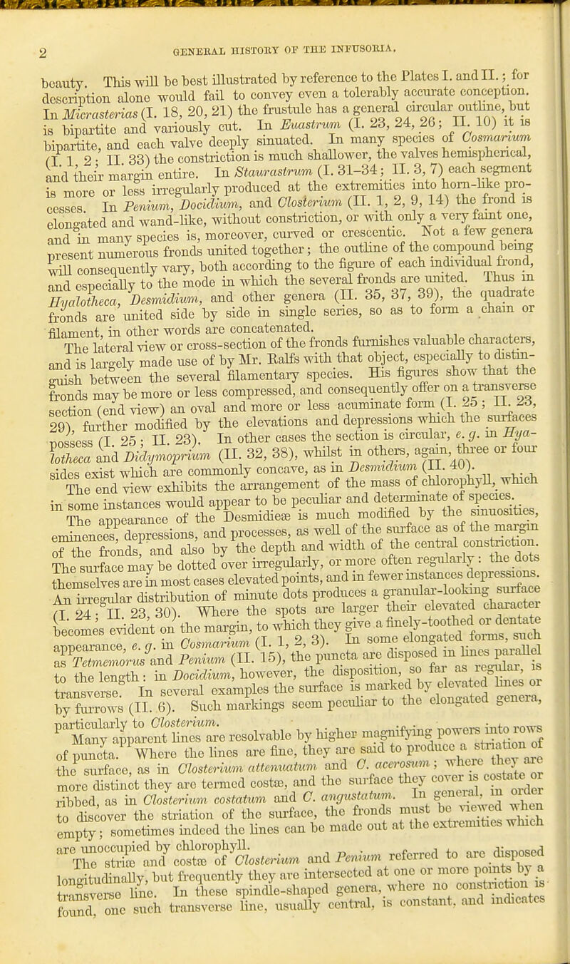 beauty This wiU be best UliTstrated by reference to the Plates I. and II.; for description alone would fail to convey oven a tolerably accm;ate conception In Micrasterias (I. 18, 20, 21) the frustule has ^ S^^^^^^^^ ^^^^V,^^^^^^^ is bipartite and variously cut. In Euc^strwn (I. 23, 24, 26; II 10) it is bipaiiite, and each valve deeply sinuated. In many species of Cosrnartum n 1 2 • II 33^ the constriction is much shaUower, the valves hemispherical, and their margin entii'e. In Staurastrum (I. 31-34; II. 3 7) each segment is more or less irregularly produced at the extremities into horn-hie pro- cesSs In Jenmyn DoJiL, and aosierium (II. 1, 2, 9, 14) the frond is elongated and wand-hke, without constriction, or with only a very famt one, and in many species is, moreover, curved or crescentic Not a few genera present numerous fronds united together; the outhne of the compound bemg ^vill consequently vary, both according to the figau'e of each individual frond, nnd esneciaUv to the mode in wHch the several fronds are umted. Thus m HyM^a%esrnicUun^, and other genera (H. 35, 37 39), the quadrate fronds are united side by side in smgle series, so as to form a chain or filament, in other words are concatenated. ^ „ . The lateral view or cross-section of the fronds furnishes valuable characters, and is largely made use of by Mr. KaKs with that ^ject, especially to distin- Ssh between the several filamentary species. His figures show that the tonds may be more or less compressed, and consequently ofi^er on a transverse section fend view) an oval and more or less acuminate form (1. 25 ; LL ^6, 29r&rther modified by the elevations and depressions which the surfaces nn^sp^s CI 25 • II. 23). In other cases the section is circular, e. g. m Hya- FoS and DidymoprLn (U. 32, 38), whilst m others, again, thi-ee or four sides exist wHch are commonly concave, as m Desmichum (II. 40) The end view exhibits the arrangement of the mass of chlorophyU,_ which in some instances would appear to be pecuHar and dete™te of sgci^s The annearance of the Desmidiete is much modified by the smuosities, en^encr depressioi and processes, as weH of the sxrface as of the margin nH-e fronds and also by the depth and width of the central constriction. ?he smte r^'aye dotted over irregularly, or more often regularly : the dots todves a?e hi most cases elevated points, and in fewer instances depressions .SlSegular distribution of minute dots produces a ^^^^^^^'^^ffl^^^^^ a 24 • n. 23, 30). Where the spots are larger their elevated chara ei becomes evident on the margin, to wHch they give a fine y-toothed or dentate ™rancr. a. in CosmaAum (I. 1, 2, 3). In some elongated foi-ms, such appearaiice, v. y- ^ . ^ , mmcta are disposed m hues parallel as Tetmemorus and Pemum (II. 15), tne puncta arc uisij i.pcn,1-n- is to the length: in Docidium, however, the disposition, so far as leg^ilai is anlerse' In several examples the surface i«-^^^^^ ^^^^^^^^^ by furrows (II. 6). Such markings seem pecuhar to the elongated geneia, ntyt',rnfh^^^^^^^^ of puncta. Where the hues are fine, they ai-e said to P^'^d^^^ro tW a^e the surface, as in Glosterium attcmuaum and C aceromm; ^^^J^^^^^J.^^^ ruore distink they are termed costa., and the siu-face they cover ^ costate or ribbed, as in Clolterium costaium and C. angtcstatum. In general m older to r over the striation of the surface, the fi-onds must be ^-^ewed wh«J empJy ; so^etimes indeed the Hues can be made out at the extremities which 'rr^SrLd^ttrK^^^^^^^^ andP— referred to axe.disposed lonituMy, but frequently they are intersected at one or more pomte by a ™eS hue In these Ipindle-shaped genera,_where no constnction i found one such transverse line, usually central, is constant, and indicates