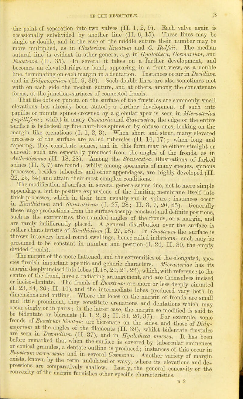 3 the point of separation into two valves (II. 1, 2, 9). Each valve again is occasionally subdivided by another line (II. 6, 15). These lines may bo single or double, and in the case of the middle suture their niunber may be more multipHed, as in Closteriwn lineatum and 0. Ralfsii. The median sutiu-al line is evident ia other genera, e. g. in Hyalotlieca, Cosmarium, and Euastrum (II. 35). In several it takes on a fiu'ther development, and becomes an elevated ridge or band, appearing, in a front view, as a double line, terminating on each margin in a dentation. Instances occur in Docicliwm and in Didymo^orium (II. 9, 39). Such double Hues are also sometimes met with on each side the median suture, and at others, among the concatenate forms, at the jimction-surfaces of connected fronds. That the dots or puncta on the siufaco of the frustules are commonly small elevations has already been stated; a further development of such into papillae or minute spines crowned by a globular apex is seen in Micrasterias ■papillifera; whilst in many Cosmaria and Staurastra, the edge or the entire surface is bedecked by fine hair-hke spines or by obtuse ones, looking on the margin like crenations (I. 1, 2, 3). When short and stout, many elevated processes of the surface are called tubercles (II. 16, 17); when long and tapering, they constitute spines, and in this form may be either straight or curved: such are especially produced from the angles of the fronds, as in Arthrodesmus (II. 18, 28). Among the Staurastra, illustrations of forked spines (II. 3, 7) are foimd ; whilst among sporangia of many species, spinous processes, besides tubercles and other appendages, are highly developed (II. 22, 25, 34) and attain their most complex conditions. The modification of siuface in several genera seems due, not to mere simple appendages, but to positive expansions of the limiting membrane itself into thick processes, which in their turn usually end in spines; instances occur in Xanthidium and Staurastrum (I. 27, 28; II. 3, 7, 20, 25). Generally these large productions from the surface occupy constant and definite positions, such as the extremities, the rounded angles of the fronds, or a mai'gin, and are rarely iadifierently placed. A general distribution over the surface is . rather characteristic of Xanthidium (I. 27, 28). In Euastrum the surface is thrown into very broad round swellings, hence called iaflations; such may be presumed to be constant in number and position (I. 24, II. 30, the empty divided fronds). The margin of the more flattened, and the extremities of the elongated, spe- cies fiimish important specific and generic characters. Micrasterias has its margin deeply mcised into lobes (1.18, 20, 21, 22), which, with reference to the centre of the frond, have a radiating arrangement, and are themselves iacised 'T^o fronds of Euastrum ai-e more or less deeply sinuatcd (1. 23, 24, 26; II. 10), and the intermediate lobes produced vary both in dimensions and outline. Where the lobes on the margin of fronds are small and Mtie prommcnt, they constitute crenations and dentations which may occiir singly or m pau's ; in the latter case, the margin so mocUfied is said to be bidentate or bicrenato (I. 1, 2, 3; II. 31, 26, 37). Por example, some tronds of Euastrum hmatum are bicrenato on the sides, and those of Didy- mojyrxum at the angles of the filaments (11. 39), whilst bidentate fi-ustules are seen m Besm.dium {11. 37), and in Ilyalotheca mxwosa. It has been before_ remarked that when the surface is covered by tuberculai'eminences or corneal granules, a dentate outHno is produced; instances of this occur in Euastrum verrucosum and in several Cosma.na. Another variety of mai-gin exists, known by the tei-m undulated or wavy, where its elevations and de- pressions are comparatively shallow. Lastly, the general concavity or the convexity of the margin furnishes other specific characteristics.