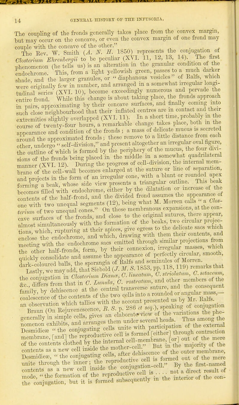 The coiipling of the fronds generally takes place from the convex margin, but may occur on the concave, or even the convex margin of one frond may couple with the concave of the other. _ The Rev W Smith (A. N. H. 1850) represents the conjugation ot Closterium 'Ehrmbergii to be pecuHar (XVI. 11, 12, 13, 14) The &st Tjhenomenon (he tells us) is an alteration in the granular condition of the endochi-ome. This, from a Hght yeUowish green, passes to a^ much darker shade, and the larger granules, or diaphanous vesicles of Ealis, which were originaUy few in number, and arranged in a somewhat irregular longi- tudinal series (XVI. 10), become exceedingly numerous and pervade the entire frond. We this change is about taking place, the fronds approach in paii-s, approximating by theii- concave siufaces, and finaUy coming into such close neighbourhood that their inflated centres are m contact and their extremities shghtly overlapped (XVI. 11). In a short time probably in the course of twenty-four hours, a remarkable change takes place, both m the appearance and condition of the fronds ; a mass of dehcate mucus is secreted around the approximated fronds ; these remove to a httle distance from each other, undergo  seK-division, and present altogether an m-egular oval figiire, ?he o itUne of wHch is formed by the periphery of the mucus the foiir di^a- sions of the fronds being placed in the middle in a somewhat quadnlateral manner (XVI 12). Dming the progress of ceU-division, the internal mem- brane of the ceU-wall becomes enlarged at the suttu-e or hue of separation, aS projects in the form of an irregular cone, with a blunt or rounded apex foning a beak, whose side view presents a triangtilar outhne. This beak beXies filled ^th endochrome, either by the dilatation or increase of the coSts of the haJf-fi-ond, and the divided frond assumes the appearance of one S two unequal segments (12), being what M. Moi-ren caUs ' a C os- ieriZ of two unequal cones. On these membranous expansions at the con- cave sui-faces of the fronds, and close to the ongmal sutoes, there appear, atoosSiltaneously with the formation of the beaks two cuxular projec- t's Xt, rupturing at their apices, give egress to the dehcate sacs which endosrthe endochrome, and wHch, drawing with them theu- contents and meeSg w^th the endochrome sacs emitted through similar projections from fnm'ilv ^v delScence at the centml transverse sutui-e, and the consequent ScenL ofTe contents of the two ceUs into a roimded or r oS^ation which talhes witii the acco.^t P-n^ -^^^ membrane [and] the -P-^^ ^^^^ out of the mere of the contents ^l^thed by the mt^^f^^^^^^^ ^^J^ contents as a new ceU mside the lother cOh ^^^^^J membrane, Desmidiese,  the conjugating ^^^^^'Xc^^^^^^ out of the mere unite through the inner; the h^^^^^eU;^^ By the fii^t-named contents as a new cell mside t^^^^J^^^^^^^^^^^ . ^ot^ direct result of