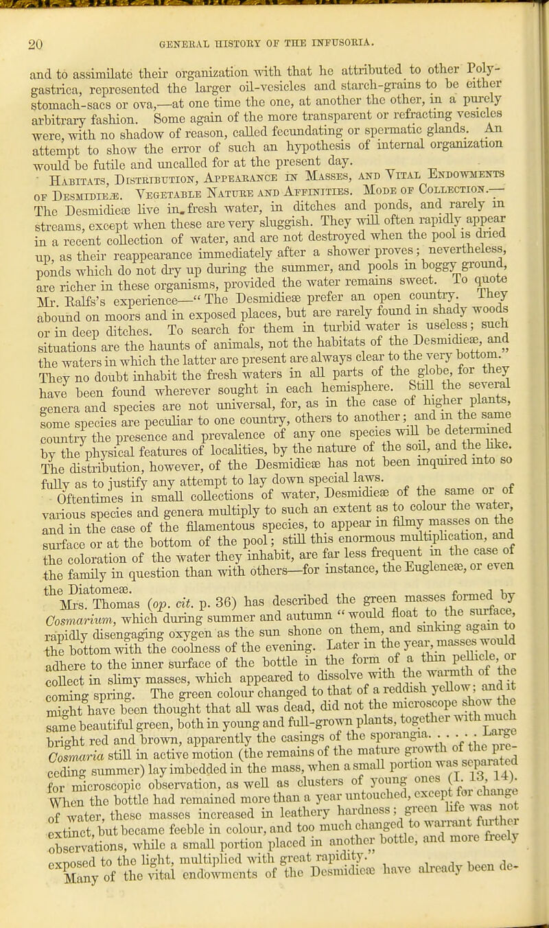 and to assimilate their organization mth that he attributed to other Polj-- gastrica, represented the larger oil-vesicles and starch-grams to be either stomach-sacs or ova—at one time the one, at another the other, m a purely arbitrary fashion. Some again of the more transparent or refracting vesicles were, with no shadow of reason, called fecundating or spermatic glands. An attempt to show the error of such an hyiDothesis of internal organization would be futile and uneaUed for at the present day. ■ Habitats DrsTRiBUTioN, Appeaeance m Masses, and Yital Endoavments OF DESMIDIEiE. VEGETABLE NaTTJEE AND AFFINITIES. MoDE OP COLLECTION.— The DesmidieEE Hve in. fresh water, in ditches and ponds, and rarely m streams, except when these are very sluggish. They will often rapidly appear in a recent coHection of water, and are not destroyed when the pool is dried up, as their reappearance immediately after a shower proves; nevertheless, ponds which do not diy up during the summer, and pools in boggy ground, are richer in these organisms, provided the water remains sweet. To quote m. Ealfs's experience— The Desmidiese prefer an open countiy ihey abound on moors and in exposed places, but ai-e rarely found in shady woods or in deep ditches. To search for them in tui'bid water is useless; such situations are the haunts of animals, not the habitats of the Desmidiese, and the waters in which the latter are present are always clear to the very bottom. They no doubt inhabit the fresh waters in aU parts of the globe for they have been found wherever sought in each hemisphere. Stdl the several genera and species are not universal, for, as in the case of higher plants, some species are peculiar to one country, others to another; and m the same country the presence and prevalence of any one species will be detei-mmed by the physical featm^es of localities, by the nature of the soil, and the hke The distribution, however, of the Desmidieae has not been inquired mto so fully as to justify any attempt to lay down special laws. Oftentimes in smaU coUections of water, Desmidieae of the same or of various species and genera multiply to such an extent as to colour the watei^ ISd in the case of the filamentous species, to appear in filmy masses on the Lface or at the bottom of the pool; still this enonnons multiphcation, and the clration of the water they inhabit, are far less frequent in the case of the family in question than with others-for instance, the Euglene^e, or even %^?Thom;s (op. cit. p. 36) has described the green ^^^fes formed by CosmaHum, which during summer and autumn would float to the siutfaee, rapidly disengaging oxygen as the sun shone on them, and smking again to Se bottom with the coJSiess of the evening. Later m the yeai^ masses would adhere to the inner sui-face of the bottle in the form of a thm PjU^de, oi coUeet in slimy masses, wHch appeared to dissolve with the wai-m& of the coming spring. The green colour changed to that of a reddish yeUow; and it St have been thought that all was dead, did not the niicroscope show he Se beautiful green, both in young and fuU-grown plants, together with much bright red and brown, appai-ently the casings of the 'f'''-'^''S^^-'\\\^^^^^ Cosmaria still in active motion (the remains of the matiire growth of the p e ooLs summer) lay imbedded in the mass, when a small portion was separated for microscopic observation, as weU as clusters of young ones I- 13, 14). WheT the bottle had remained more than a year untouched, except foiM=hange of water, these masses increased in leathery hardness; green ^l^^ ^ extS, but became feeble in colour, and too much changed to warrant fvutiio. o^sSvations, while a small portion placed in another bottle, and more freely cxnosed to the light, multii^licd vdth great rapidity. Many of the ^tal endowments of the Desniidiece have already been de.