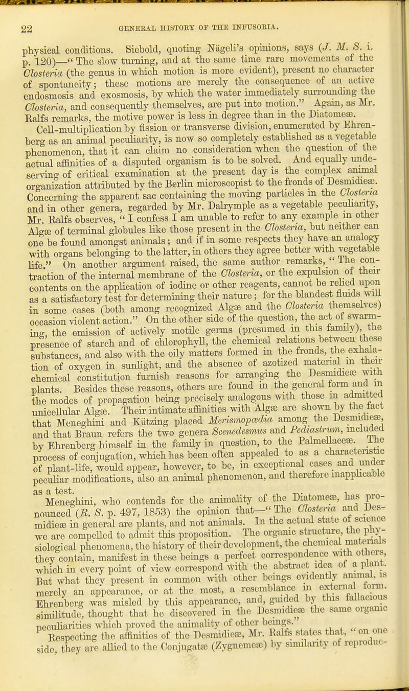 physical conditions. Siebold, quoting Niigoli's opinions, says (/. M. S. i. p. 120)  The slow turning, and at the same time rare movements of the Closteria (the genus in which motion is more evident), present no character of spontaneity; these motions are merely the consequence of an active endosmosis and exosmosis, by which the water immediately surrounding the Closteria, and consequently themselves, are put into motion. Again, as Mr. Ealfs remarks, the motive power is less in degree than in the Diatomeas. Cell-multiplication by fission or transverse division, enumerated by Ehren- berg as an animal peculiarity, is now so completely established as a vegetable phenomenon, that it can claim no consideration when the question of the actual affinities of a disputed organism is to be solved. And equally unde- serving of critical examination at the present day is the complex animal organization attributed by the Beriin microscopist to the fi-onds of Desmidieap. Concerning the apparent sac containing the moving particles m the Clostena and in other genera, regarded by Mr. Dalrymple as a vegetable pecuhanty, Mr Ealfs observes,  I confess I am unable to refer to any example m other Algse of terminal globules hke those present in the Clostena, but neither can one be foimd amongst animals; and if in some respects they have an analogy with organs belonging to the latter, in others they agree better mth TCgetabie life  On another argument raised, the same author remarks,  Ihe con- traction of the internal membrane of the Clostena, or the expulsion of their contents on the appHcation of iodine or other reagents, cannot be rehed upon as a satisfactory test for detennining theii' natui^e; for the blandest flmds will in some cases (both among recognized Algse and the Clostena themselves) occasion violent action. On the other side of the question, the act of swarm- ing, the emission of actively motile germs (presumed in this family), the presence of starch and of chlorophyU, the chemical relations between these substances, and also with the oily matters formed in the fi-onds, the exhala- tion of oxygen in sunlight, and the absence of azofazed matenal in theu- chemical constitution furnish reasons for an-anging the DesmidiesE with plants. Besides these reasons, others are foimd in the general fo™ fiid the modes of propagation being precisely analogous with those m admitted uniceHular Algse. Their intimate affinities with Algffi are shown by the tact that Meneghini and Kiitzing placed Merismopa^clia among the Kesmidieae, and that Braun refers the two genera Scenedesmi,^ and Pediastrmn, mcluded by Ehi-enberg himself in the family in question, to the PalmeUacete ihe process of conjugation, which has been often appealed to as a characteristic of plant-life, would appear, however, to be, in exceptional cases and under peculiar modifications, also an animal phenomenon, and therefore mapphcablo Meneghini, who contends for the animaHty of the Diatomese, has pro- nounced (E. 8. p. 497, 1853) the opinion that- The Clostena and Des- midieee in general are plants, and not animals. In the actual state of science we are compeHed to admit this proposition. The organic structure, the pli>- siological phenomena, the history of theii- development, the chemical matenals they contain, manifest in these beings a perfect correspondence \\ath otliers, which in eveiy point of view correspond Avith the abstract idea ot a plant. But what they present in common with other beings evidently animal, is merely an appearance, or at the most, a resemblance m external fomi Ehrenbcrg was misled by this appearance, and, gmded by tins fallacious simiHtude, thought that ho discovered in the Desmidicae the same orgamc peculiarities which proved the animality of other bemgs. ^, , ^ Eespecting the affinities of the Desmidiea), Mr. Ealfs states that, on one side, they are aEied to the Conjugata; (Zygnemese) by similarity of reproduc-