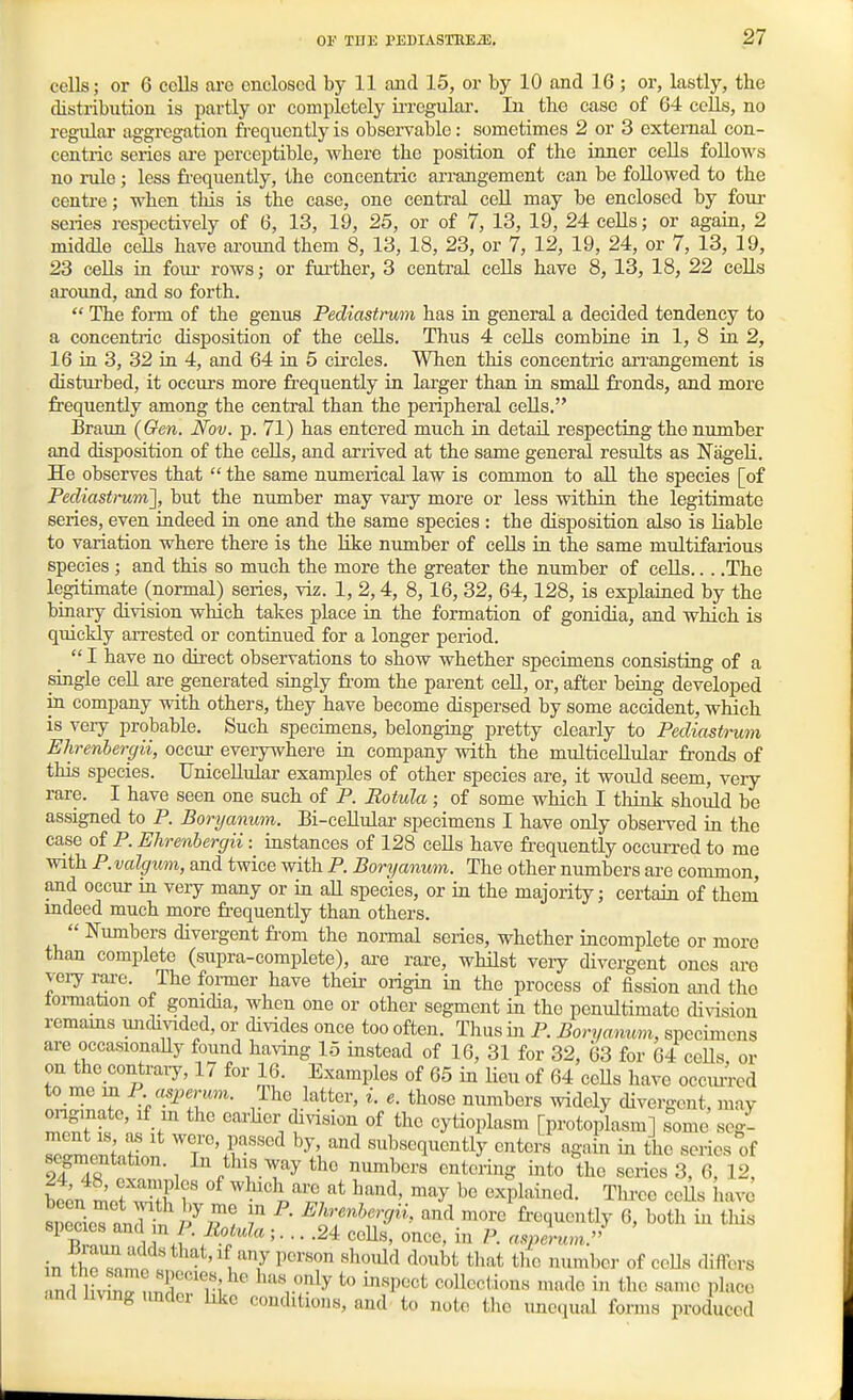 cells; or 6 cells are enclosed by 11 and 15, or by 10 and 16 ; or, lastly, the distribution is partly or completely ii-regular. In the case of 64 cells, no regular aggregation frequently is observable: sometimes 2 or 3 external con- centric series are perceptible, where the position of the inner cells foUoAvs no rule; less frequently, the concentric arimigement can be followed to the centre; when this is the case, one central ceU may be enclosed by four series respectively of 6, 13, 19, 25, or of 7, 13, 19, 24 cells; or again, 2 middle ceUs have around them 8, 13, 18, 23, or 7, 12, 19, 24, or 7, 13, 19, 23 cells in foui- rows; or foi'ther, 3 central cells have 8, 13, 18, 22 cells around, and so forth.  The form of the genus Pediastmm has in general a decided tendency to a concentiic disposition of the cells. Thus 4 cells combine in 1, 8 in 2, 16 in 3, 32 in 4, and 64 in 5 circles. When this concentric ari-angement is disturbed, it occurs more frequently in larger than in small fronds, and more frequently among the central than the peripheral cells. Braun (Gen. Nov. p. 71) has entered much in detail respecting the number and disposition of the cells, and arrived at the same general results as Nag-eli. He observes that  the same nimierical law is common to all the species [of Pediastrum'], but the number may vary more or less within the legitimate series, even indeed in one and the same species : the disposition also is liable to variation where there is the like number of cells in the same multifarious species ; and this so much the more the greater the number of cells The legitimate (normal) series, viz. 1, 2,4, 8,16, 32, 64,128, is explained by the binaiy division which takes place in the formation of gonidia, and which is quickly arrested or continued for a longer period.  I have no direct observations to show whether specimens consisting of a single ceU. are generated singly fi-om the parent cell, or, after being developed in company with others, they have become dispersed by some accident, which is very probable. Such specimens, belonging pretty clearly to Pediastrum Ehrenbergii, occur everywhere in company with the multicellular fronds of this species. Unicellular examples of other species are, it would seem, very rare. I have seen one such of P. Botula ; of some which I think should be assigned to P. Boryanum. Bi-ceHulai- specimens I have only observed in the case of P. Ehrenbergii: instances of 128 cells have frequently occurred to me with P. valgum, and twice with P. Boryanum. The other numbers are common, and occur in very many or in aU species, or in the majority; certain of them mdeed much more frequently than others.  Numbers divergent from the normal series, whether incomplete or more than complete (supra-complete), are rare, whilst veiy divergent ones are very rare. The fonner have their origin in the process of fission and the tonnation of gonidia, when one or other segment in the penultimate di\T[sion remams unchvided, or divides once too often. Thus in P. Boryanum, specimens are occasionaUy found having 15 instead of 16, 31 for 32, 63 for 64 ceUs or on the contrary, 17 for 16. Examples of 65 in lieu of 64 ceUs have occiuTod to me m P asperum. The latter, i. e. those numbers widely divergent, raav oiigmate, if m the carher chnsion of the cytioplasm [protoplasm] some seg- ™^.tion ^T'ff''''^ \ subsequently enters again in the series of 24 Ts ! 1 . ^T^^ '^'it^^g into the series 3, 6, 12, been Lt 3 r ^^^^^^^l^^^ hand, may be explained. Thi-ee ceUs have f ^Jr'^'^''^^'''' '^^^ '^^''^ frequently 6, both in tliis species and m P. Rotula;... .24 ceUs, once, in P. a^plum. in fj^^3^«*l^^t,if any person should doubt that the number of ceUs differs ,m livirnnr'T,' ^'V^^'^y collections made in the san.e place andlnmgimder hkc conditions, and to nolo tlie uncjual forms produced