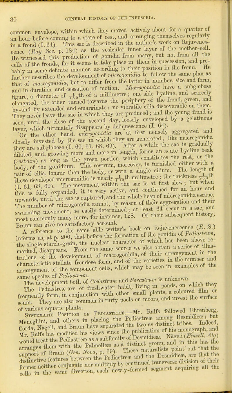 common envelope, within which they moved actively about for a quarter of an hour hefore coming to a state of rest, and arranging themselves regularly in a frond (I 64) This sac is described in the author's work on Ucjuvenes- cence (Bay'Soc. p. 184) as the vesicular inner layer of the mother-cell. He witnessed this production of gonidia from many, but not from all the ceHs of the fronds, for it seems to take place in them m succession, and pro- bably in some definite manner, according to their position m the frond He further describes the development of microgonicha to foHow the same plan as that of macrogonidia, but to differ from the latter in number, size and form, and in duratioi and cessation of motion. Macrogomcha have a subglobose Lure a diameter of r^th of a millimetre; one side hyaline, and scarcely elongatedrtS other t^ed towards the periphery of the frond green and by-£id-by extended and emarginate : no vibratile ciha discoverable on them. They never leave the sac in wHeh they are produced; and the young frond is seen, untU the close of the second day, loosely enveloped by a gelatmous layer, which ultimately disappears by deHquescenee (1. 64). On the other hand, miarogonidia are at first densely aggregated |md closSy Svested by the sac in wHch they are generated; hke ^nacrogonidia ?hey are subglobose (I. 60, 61, 68, 69). After a while the sac is gi-aduaQy Sed and growing more and more in length, forms an acute hyahne beak SI) a long as the green portion, which constitutes the rest, or the bodrS the gonidium. This rostrum, moreover, is furmshed either with a mi of ciha, longer than the body, or with a single cilium. The length of Ee developed ^crogonidia is nearly ^th millimetre ; the thickness ^th these deveiope B^^^^^^^^ first slow; but when to is folly expanded, it is very active, and continued _ for an hour and ™rds?^^^ the sac is ruptured, and the whole heap of microgomdia escape Thrmimber of microgonidia cannot, by reason of their aggregation and their swarSSg movement, be easHy determmed; at least 64 occur m a sac and Zrci^iy man; more, for instance, 128. Of then- subsequent history, n^^er t'tS^^ l^ook on Eepyenescence (E S.) info« at p 200, that before the formation of the gonidia of Pedtastrum, the starch-grak, the nuclear character of wHch has been above re- mXd disap^^^^^^^^ From the same source we also obtam a senes of lUus- ^.Hons of Te development of macrogonidia, of then- arrangement m the SXitic steS^^^^^ form, and of the varieties m the number ^d ^angement of the component ceUs, which may be seen in examples of the ^^KSo^L^^^^^^^^^^ CceUstrurn and Sorastru^ is -^-w The PediaLe^ are of fr-eshwater habit, Hving in fT^^^ frequently form, in conjunction with other smaU Pl^^^^' scX They are also common in turfy pools on moors, and mvest the surface 'ZZZtoS^^-o. PEm.srBE..-Mr. Ealfs foUowed Ehrenbexj MenegS and others in placing the Pediastre. Tt^ftS InM wild tot the Pcdiusti-ese as a subfamUy ot Dosmidica). (B ^ W r^gL ft^ with the P» a, a^tn'atSSstiS-^S tS Z