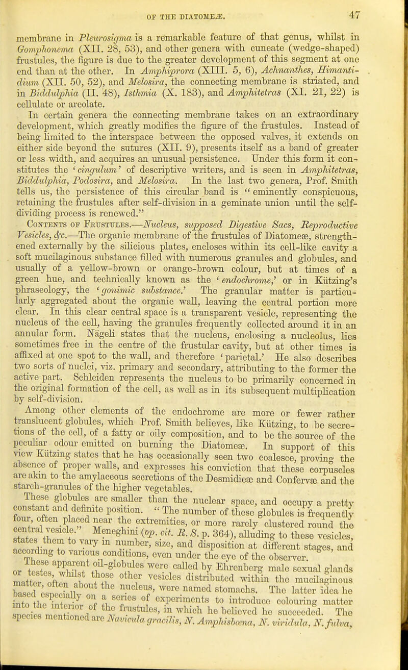 membrane in Plenrosigma is a remarkable featiu'C of that genus, whilst in Gomj^>honcma (XII. 28, 53), and other genera mth cuneate (wedge-shaped) frustiiles, the figure is due to the greater development of this segment at one end than at the other. In AmpMprora (XIII. 5, 6), AchnantJies, Himanti- dium (XII. 50, 52), and Melosira, the connecting membrane is striated, and in Bidchilphia (II. 48), Isthmia (X. 183), and Amphitetras (XI. 21, 22) is cellulate or ai-eolate. Li certain genera the connecting membrane takes on an extraordinary development, which greatly modifies the figure of the fnistules. Instead of being limited to the interspace between the opposed valves, it extends on either side beyond the sutures (XII. 9), presents itself as a band of greater or less width, and acquires an unusual persistence. Under this form it con- stitutes the ' cingulum' of descriptive writers, and is seen in AnipJiitetras, Biddidplda, Podosira, and Melosira. In the last two genera. Prof. Smith tells us, the persistence of this circular band is  eminently conspicuous, retaining the frustules after self-division in a geminate union until the self- dividing process is renewed. Contents or Frttsttjles.—Nucleus, supposed Digestive Sacs, Reproductive Vesicles, 6fc.—The organic membrane of the frustules of Diatomese, strength- ened externally by the sihcious plates, encloses within its cell-like cavity a soft mucilaginous substance filled with numerous granules and globules, and usually of a yellow-brown or orange-brown colour, but at times of a green hue, and technically known as the ' endochrome,^ or in Kiitzing's phraseology, the ' gonimic substance.' The graniilar matter is particu- larly aggregated about the organic wall, leaving the central portion more clear. In this clear central space is a transparent vesicle, representing the nucleus of the cell, having the granules frequently collected around it in an annular form. Nageli states that the nucleus, enclosing a nucleolus, lies sometimes free in the centre of the frustular cavity, but at other times is affixed at one spot to the wall, and therefore ' parietal.' He also describes two sorts of nuclei, viz. primary and secondary, attributing to the former the active part. Schleiden represents the nucleus to be primarily concerned in the original formation of the ceE, as well as in its subsequent multiplication by self-division. Among other elements of the endoehi-ome are more or fewer rather translucent globules, which Prof. Smith beUeves, Like Kiitzing, to be secre- tions of the ceU, of a fatty or oily composition, and to be the source of the peculiar odoiu- emitted on burning the Diatomefe. In support of this view Kiitzing states that he has occasionaUy seen two coalesce, provino- the absence of proper walls, and expresses his conviction that these coi-puscles areakm to the amylaceous secretions of the Desmidieac and Confei-v^ and the starch-granules of the higher vegetables. These globvdes are smaUer than the nuclear space, and occupy a pretty constant and definite position.  The number of these globules is LqLnZ e^rfZ£'' T'' ^'f'-^^^.^ti^^' ^ore rarely'clustered round the ecntial -vesicle. Meneghim {op. cU. 2i. S. p. 364), alluding to these vesicles states them to vary m number, size, and disposition at different sta^and accordmg to various conditions, even under the eye of the observer.^ or te?e?whTf+f were caUed by Ehrenberg male sexual glands Itter offon nl distributed within the mucUa^inous Wl esnoohllv ^'^''c' ^^''^ ^''^^^'1 The latter idea he into he ^ Z?J. f .\'T''/f ^^P^^nie^t^ to introduce colouring matter snecies menZ.1 ^'-''I^'^' ''^^'^ ^<^li«^«^ succeeded. Tlie species mentioned are Ifamcula gracilis, N. AmpMshcena, N. viridula, lY.fnlva,